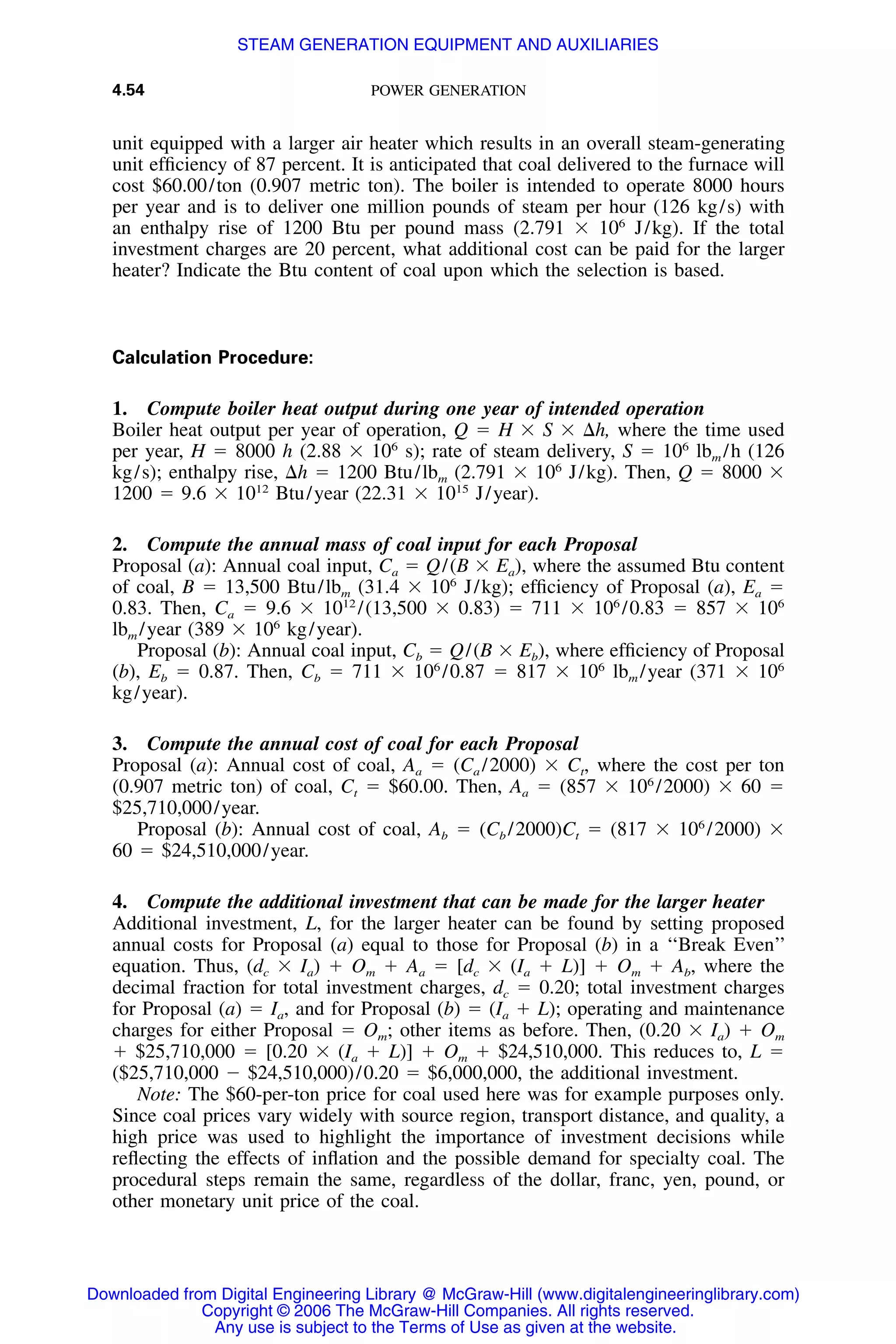 4.54 POWER GENERATION
unit equipped with a larger air heater which results in an overall steam-generating
unit efﬁciency of 87 percent. It is anticipated that coal delivered to the furnace will
cost $60.00/ton (0.907 metric ton). The boiler is intended to operate 8000 hours
per year and is to deliver one million pounds of steam per hour (126 kg/s) with
an enthalpy rise of 1200 Btu per pound mass (2.791 ϫ 106
J/kg). If the total
investment charges are 20 percent, what additional cost can be paid for the larger
heater? Indicate the Btu content of coal upon which the selection is based.
Calculation Procedure:
1. Compute boiler heat output during one year of intended operation
Boiler heat output per year of operation, Q ϭ H ϫ S ϫ ⌬h, where the time used
per year, H ϭ 8000 h (2.88 ϫ 106
s); rate of steam delivery, S ϭ 106
lbm /h (126
kg/s); enthalpy rise, ⌬h ϭ 1200 Btu/lbm (2.791 ϫ 106
J/kg). Then, Q ϭ 8000 ϫ
1200 ϭ 9.6 ϫ 1012
Btu/year (22.31 ϫ 1015
J/year).
2. Compute the annual mass of coal input for each Proposal
Proposal (a): Annual coal input, Ca ϭ Q/(B ϫ Ea), where the assumed Btu content
of coal, B ϭ 13,500 Btu/lbm (31.4 ϫ 106
J/kg); efﬁciency of Proposal (a), Ea ϭ
0.83. Then, Ca ϭ 9.6 ϫ 1012
/(13,500 ϫ 0.83) ϭ 711 ϫ 106
/0.83 ϭ 857 ϫ 106
lbm /year (389 ϫ 106
kg/year).
Proposal (b): Annual coal input, Cb ϭ Q/(B ϫ Eb), where efﬁciency of Proposal
(b), Eb ϭ 0.87. Then, Cb ϭ 711 ϫ 106
/0.87 ϭ 817 ϫ 106
lbm /year (371 ϫ 106
kg/year).
3. Compute the annual cost of coal for each Proposal
Proposal (a): Annual cost of coal, Aa ϭ (Ca /2000) ϫ Ct, where the cost per ton
(0.907 metric ton) of coal, Ct ϭ $60.00. Then, Aa ϭ (857 ϫ 106
/2000) ϫ 60 ϭ
$25,710,000/year.
Proposal (b): Annual cost of coal, Ab ϭ (Cb /2000)Ct ϭ (817 ϫ 106
/2000) ϫ
60 ϭ $24,510,000/year.
4. Compute the additional investment that can be made for the larger heater
Additional investment, L, for the larger heater can be found by setting proposed
annual costs for Proposal (a) equal to those for Proposal (b) in a ‘‘Break Even’’
equation. Thus, (dc ϫ Ia) ϩ Om ϩ Aa ϭ [dc ϫ (Ia ϩ L)] ϩ Om ϩ Ab, where the
decimal fraction for total investment charges, dc ϭ 0.20; total investment charges
for Proposal (a) ϭ Ia, and for Proposal (b) ϭ (Ia ϩ L); operating and maintenance
charges for either Proposal ϭ Om; other items as before. Then, (0.20 ϫ Ia) ϩ Om
ϩ $25,710,000 ϭ [0.20 ϫ (Ia ϩ L)] ϩ Om ϩ $24,510,000. This reduces to, L ϭ
($25,710,000 Ϫ $24,510,000)/0.20 ϭ $6,000,000, the additional investment.
Note: The $60-per-ton price for coal used here was for example purposes only.
Since coal prices vary widely with source region, transport distance, and quality, a
high price was used to highlight the importance of investment decisions while
reﬂecting the effects of inﬂation and the possible demand for specialty coal. The
procedural steps remain the same, regardless of the dollar, franc, yen, pound, or
other monetary unit price of the coal.
Downloaded from Digital Engineering Library @ McGraw-Hill (www.digitalengineeringlibrary.com)
Copyright © 2006 The McGraw-Hill Companies. All rights reserved.
Any use is subject to the Terms of Use as given at the website.
STEAM GENERATION EQUIPMENT AND AUXILIARIES
 
