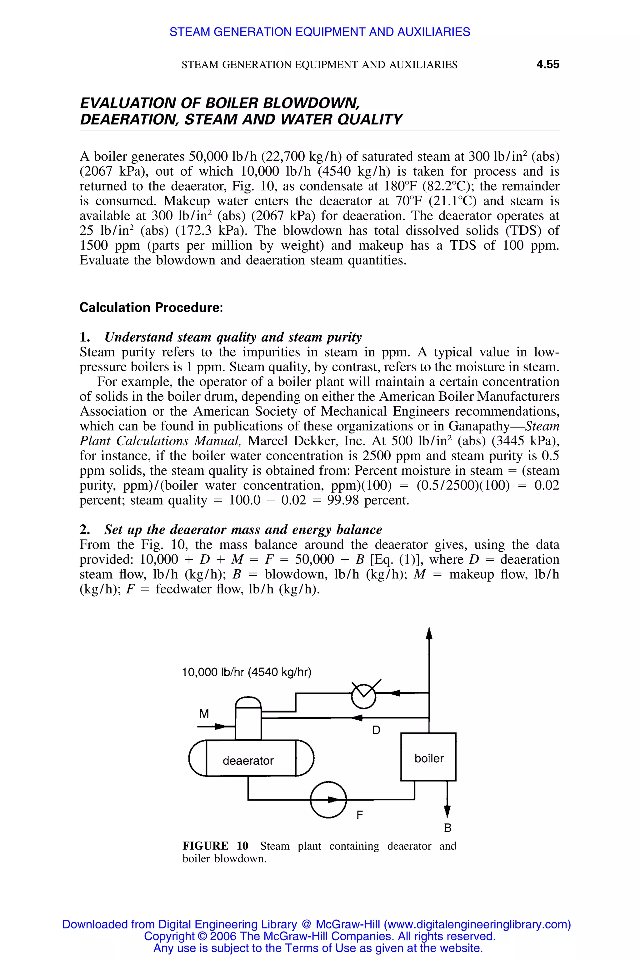 STEAM GENERATION EQUIPMENT AND AUXILIARIES 4.55
FIGURE 10 Steam plant containing deaerator and
boiler blowdown.
EVALUATION OF BOILER BLOWDOWN,
DEAERATION, STEAM AND WATER QUALITY
A boiler generates 50,000 lb/h (22,700 kg/h) of saturated steam at 300 lb/in2
(abs)
(2067 kPa), out of which 10,000 lb/h (4540 kg/h) is taken for process and is
returned to the deaerator, Fig. 10, as condensate at 180ЊF (82.2ЊC); the remainder
is consumed. Makeup water enters the deaerator at 70ЊF (21.1ЊC) and steam is
available at 300 lb/in2
(abs) (2067 kPa) for deaeration. The deaerator operates at
25 lb/in2
(abs) (172.3 kPa). The blowdown has total dissolved solids (TDS) of
1500 ppm (parts per million by weight) and makeup has a TDS of 100 ppm.
Evaluate the blowdown and deaeration steam quantities.
Calculation Procedure:
1. Understand steam quality and steam purity
Steam purity refers to the impurities in steam in ppm. A typical value in low-
pressure boilers is 1 ppm. Steam quality, by contrast, refers to the moisture in steam.
For example, the operator of a boiler plant will maintain a certain concentration
of solids in the boiler drum, depending on either the American Boiler Manufacturers
Association or the American Society of Mechanical Engineers recommendations,
which can be found in publications of these organizations or in Ganapathy—Steam
Plant Calculations Manual, Marcel Dekker, Inc. At 500 lb/in2
(abs) (3445 kPa),
for instance, if the boiler water concentration is 2500 ppm and steam purity is 0.5
ppm solids, the steam quality is obtained from: Percent moisture in steam ϭ (steam
purity, ppm)/(boiler water concentration, ppm)(100) ϭ (0.5/2500)(100) ϭ 0.02
percent; steam quality ϭ 100.0 Ϫ 0.02 ϭ 99.98 percent.
2. Set up the deaerator mass and energy balance
From the Fig. 10, the mass balance around the deaerator gives, using the data
provided: 10,000 ϩ D ϩ M ϭ F ϭ 50,000 ϩ B [Eq. (1)], where D ϭ deaeration
steam ﬂow, lb/h (kg/h); B ϭ blowdown, lb/h (kg/h); M ϭ makeup ﬂow, lb/h
(kg/h); F ϭ feedwater ﬂow, lb/h (kg/h).
Downloaded from Digital Engineering Library @ McGraw-Hill (www.digitalengineeringlibrary.com)
Copyright © 2006 The McGraw-Hill Companies. All rights reserved.
Any use is subject to the Terms of Use as given at the website.
STEAM GENERATION EQUIPMENT AND AUXILIARIES
 