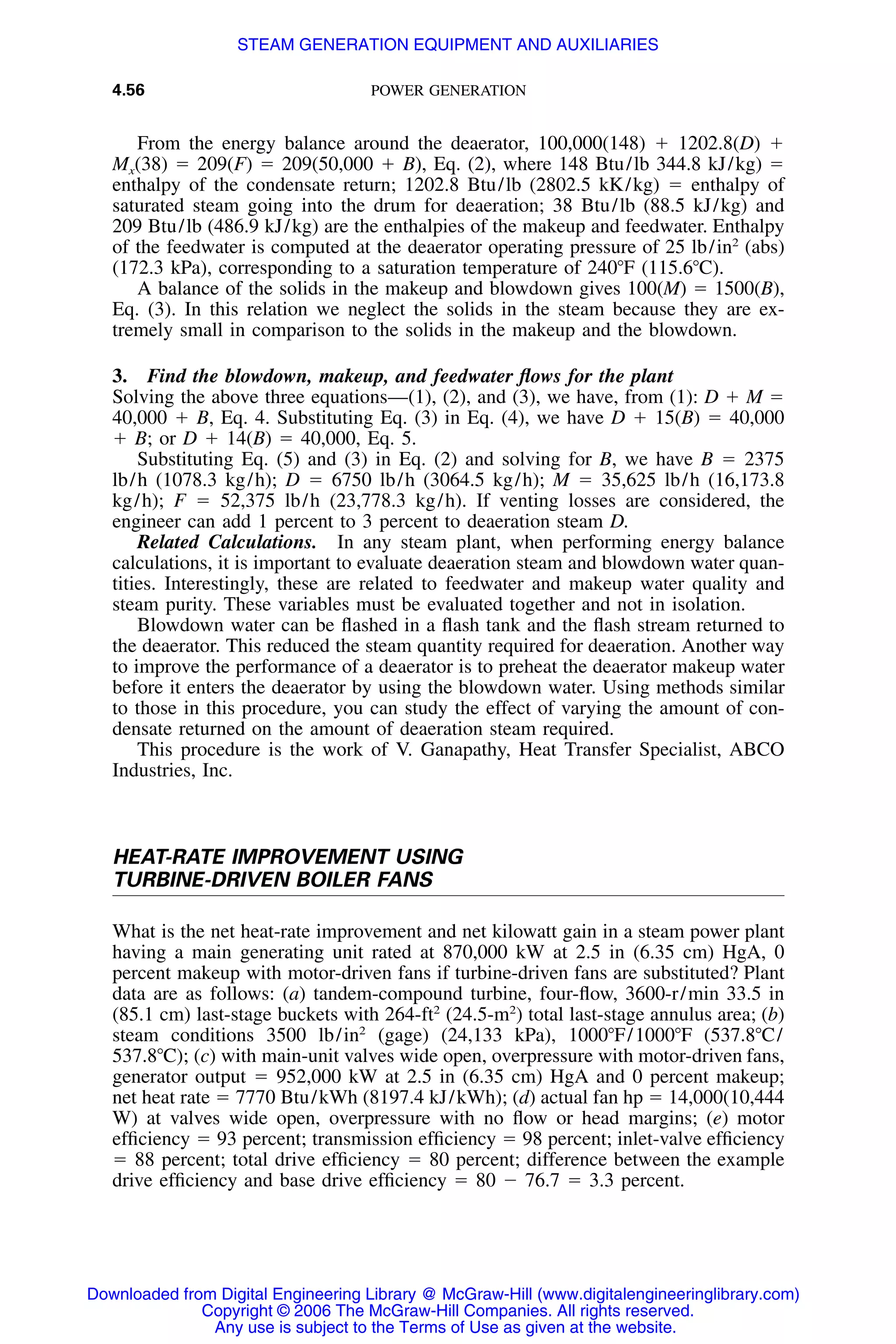 4.56 POWER GENERATION
From the energy balance around the deaerator, 100,000(148) ϩ 1202.8(D) ϩ
Mx(38) ϭ 209(F) ϭ 209(50,000 ϩ B), Eq. (2), where 148 Btu/lb 344.8 kJ/kg) ϭ
enthalpy of the condensate return; 1202.8 Btu/lb (2802.5 kK/kg) ϭ enthalpy of
saturated steam going into the drum for deaeration; 38 Btu/lb (88.5 kJ/kg) and
209 Btu/lb (486.9 kJ/kg) are the enthalpies of the makeup and feedwater. Enthalpy
of the feedwater is computed at the deaerator operating pressure of 25 lb/in2
(abs)
(172.3 kPa), corresponding to a saturation temperature of 240ЊF (115.6ЊC).
A balance of the solids in the makeup and blowdown gives 100(M) ϭ 1500(B),
Eq. (3). In this relation we neglect the solids in the steam because they are ex-
tremely small in comparison to the solids in the makeup and the blowdown.
3. Find the blowdown, makeup, and feedwater ﬂows for the plant
Solving the above three equations—(1), (2), and (3), we have, from (1): D ϩ M ϭ
40,000 ϩ B, Eq. 4. Substituting Eq. (3) in Eq. (4), we have D ϩ 15(B) ϭ 40,000
ϩ B; or D ϩ 14(B) ϭ 40,000, Eq. 5.
Substituting Eq. (5) and (3) in Eq. (2) and solving for B, we have B ϭ 2375
lb/h (1078.3 kg/h); D ϭ 6750 lb/h (3064.5 kg/h); M ϭ 35,625 lb/h (16,173.8
kg/h); F ϭ 52,375 lb/h (23,778.3 kg/h). If venting losses are considered, the
engineer can add 1 percent to 3 percent to deaeration steam D.
Related Calculations. In any steam plant, when performing energy balance
calculations, it is important to evaluate deaeration steam and blowdown water quan-
tities. Interestingly, these are related to feedwater and makeup water quality and
steam purity. These variables must be evaluated together and not in isolation.
Blowdown water can be ﬂashed in a ﬂash tank and the ﬂash stream returned to
the deaerator. This reduced the steam quantity required for deaeration. Another way
to improve the performance of a deaerator is to preheat the deaerator makeup water
before it enters the deaerator by using the blowdown water. Using methods similar
to those in this procedure, you can study the effect of varying the amount of con-
densate returned on the amount of deaeration steam required.
This procedure is the work of V. Ganapathy, Heat Transfer Specialist, ABCO
Industries, Inc.
HEAT-RATE IMPROVEMENT USING
TURBINE-DRIVEN BOILER FANS
What is the net heat-rate improvement and net kilowatt gain in a steam power plant
having a main generating unit rated at 870,000 kW at 2.5 in (6.35 cm) HgA, 0
percent makeup with motor-driven fans if turbine-driven fans are substituted? Plant
data are as follows: (a) tandem-compound turbine, four-ﬂow, 3600-r/min 33.5 in
(85.1 cm) last-stage buckets with 264-ft2
(24.5-m2
) total last-stage annulus area; (b)
steam conditions 3500 lb/in2
(gage) (24,133 kPa), 1000ЊF/1000ЊF (537.8ЊC/
537.8ЊC); (c) with main-unit valves wide open, overpressure with motor-driven fans,
generator output ϭ 952,000 kW at 2.5 in (6.35 cm) HgA and 0 percent makeup;
net heat rate ϭ 7770 Btu/kWh (8197.4 kJ/kWh); (d) actual fan hp ϭ 14,000(10,444
W) at valves wide open, overpressure with no ﬂow or head margins; (e) motor
efﬁciency ϭ 93 percent; transmission efﬁciency ϭ 98 percent; inlet-valve efﬁciency
ϭ 88 percent; total drive efﬁciency ϭ 80 percent; difference between the example
drive efﬁciency and base drive efﬁciency ϭ 80 Ϫ 76.7 ϭ 3.3 percent.
Downloaded from Digital Engineering Library @ McGraw-Hill (www.digitalengineeringlibrary.com)
Copyright © 2006 The McGraw-Hill Companies. All rights reserved.
Any use is subject to the Terms of Use as given at the website.
STEAM GENERATION EQUIPMENT AND AUXILIARIES
 