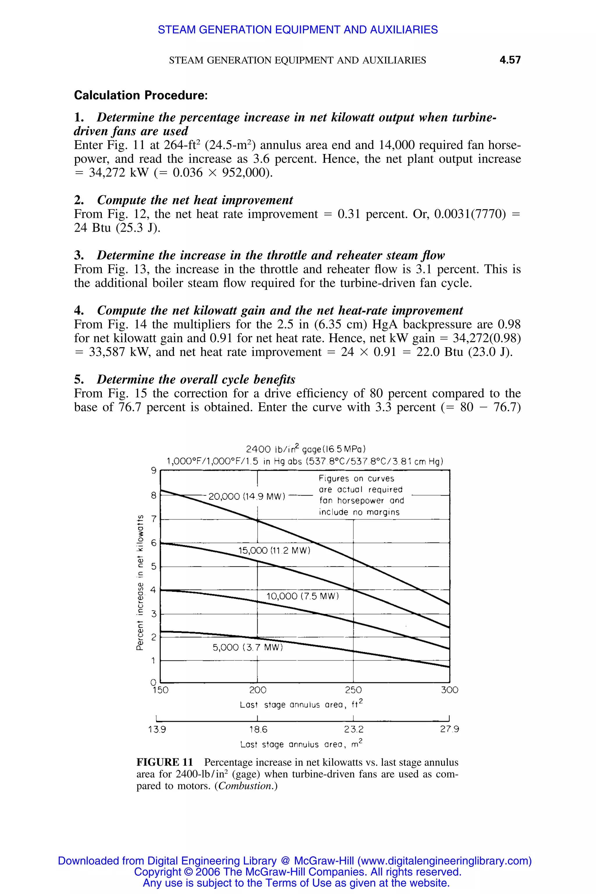 STEAM GENERATION EQUIPMENT AND AUXILIARIES 4.57
FIGURE 11 Percentage increase in net kilowatts vs. last stage annulus
area for 2400-lb/in2
(gage) when turbine-driven fans are used as com-
pared to motors. (Combustion.)
Calculation Procedure:
1. Determine the percentage increase in net kilowatt output when turbine-
driven fans are used
Enter Fig. 11 at 264-ft2
(24.5-m2
) annulus area end and 14,000 required fan horse-
power, and read the increase as 3.6 percent. Hence, the net plant output increase
ϭ 34,272 kW (ϭ 0.036 ϫ 952,000).
2. Compute the net heat improvement
From Fig. 12, the net heat rate improvement ϭ 0.31 percent. Or, 0.0031(7770) ϭ
24 Btu (25.3 J).
3. Determine the increase in the throttle and reheater steam ﬂow
From Fig. 13, the increase in the throttle and reheater ﬂow is 3.1 percent. This is
the additional boiler steam ﬂow required for the turbine-driven fan cycle.
4. Compute the net kilowatt gain and the net heat-rate improvement
From Fig. 14 the multipliers for the 2.5 in (6.35 cm) HgA backpressure are 0.98
for net kilowatt gain and 0.91 for net heat rate. Hence, net kW gain ϭ 34,272(0.98)
ϭ 33,587 kW, and net heat rate improvement ϭ 24 ϫ 0.91 ϭ 22.0 Btu (23.0 J).
5. Determine the overall cycle beneﬁts
From Fig. 15 the correction for a drive efﬁciency of 80 percent compared to the
base of 76.7 percent is obtained. Enter the curve with 3.3 percent (ϭ 80 Ϫ 76.7)
Downloaded from Digital Engineering Library @ McGraw-Hill (www.digitalengineeringlibrary.com)
Copyright © 2006 The McGraw-Hill Companies. All rights reserved.
Any use is subject to the Terms of Use as given at the website.
STEAM GENERATION EQUIPMENT AND AUXILIARIES
 