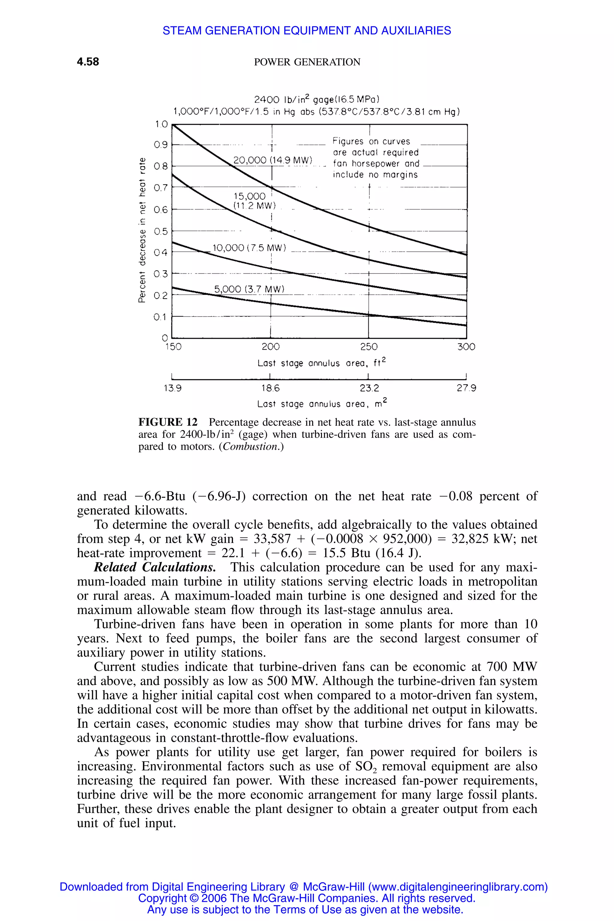 4.58 POWER GENERATION
FIGURE 12 Percentage decrease in net heat rate vs. last-stage annulus
area for 2400-lb/in2
(gage) when turbine-driven fans are used as com-
pared to motors. (Combustion.)
and read Ϫ6.6-Btu (Ϫ6.96-J) correction on the net heat rate Ϫ0.08 percent of
generated kilowatts.
To determine the overall cycle beneﬁts, add algebraically to the values obtained
from step 4, or net kW gain ϭ 33,587 ϩ (Ϫ0.0008 ϫ 952,000) ϭ 32,825 kW; net
heat-rate improvement ϭ 22.1 ϩ (Ϫ6.6) ϭ 15.5 Btu (16.4 J).
Related Calculations. This calculation procedure can be used for any maxi-
mum-loaded main turbine in utility stations serving electric loads in metropolitan
or rural areas. A maximum-loaded main turbine is one designed and sized for the
maximum allowable steam ﬂow through its last-stage annulus area.
Turbine-driven fans have been in operation in some plants for more than 10
years. Next to feed pumps, the boiler fans are the second largest consumer of
auxiliary power in utility stations.
Current studies indicate that turbine-driven fans can be economic at 700 MW
and above, and possibly as low as 500 MW. Although the turbine-driven fan system
will have a higher initial capital cost when compared to a motor-driven fan system,
the additional cost will be more than offset by the additional net output in kilowatts.
In certain cases, economic studies may show that turbine drives for fans may be
advantageous in constant-throttle-ﬂow evaluations.
As power plants for utility use get larger, fan power required for boilers is
increasing. Environmental factors such as use of SO2 removal equipment are also
increasing the required fan power. With these increased fan-power requirements,
turbine drive will be the more economic arrangement for many large fossil plants.
Further, these drives enable the plant designer to obtain a greater output from each
unit of fuel input.
Downloaded from Digital Engineering Library @ McGraw-Hill (www.digitalengineeringlibrary.com)
Copyright © 2006 The McGraw-Hill Companies. All rights reserved.
Any use is subject to the Terms of Use as given at the website.
STEAM GENERATION EQUIPMENT AND AUXILIARIES
 