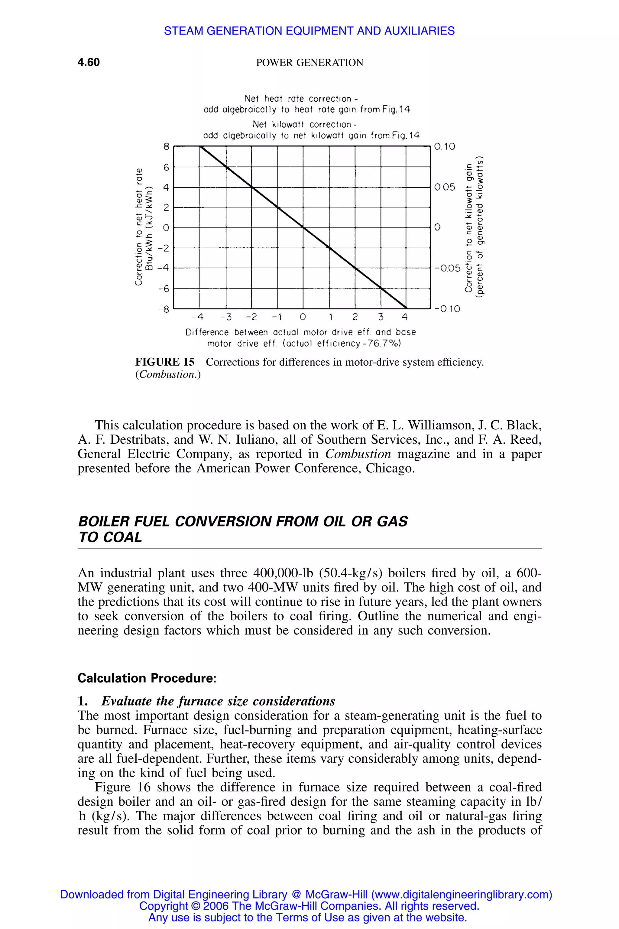 4.60 POWER GENERATION
FIGURE 15 Corrections for differences in motor-drive system efﬁciency.
(Combustion.)
This calculation procedure is based on the work of E. L. Williamson, J. C. Black,
A. F. Destribats, and W. N. Iuliano, all of Southern Services, Inc., and F. A. Reed,
General Electric Company, as reported in Combustion magazine and in a paper
presented before the American Power Conference, Chicago.
BOILER FUEL CONVERSION FROM OIL OR GAS
TO COAL
An industrial plant uses three 400,000-lb (50.4-kg/s) boilers ﬁred by oil, a 600-
MW generating unit, and two 400-MW units ﬁred by oil. The high cost of oil, and
the predictions that its cost will continue to rise in future years, led the plant owners
to seek conversion of the boilers to coal ﬁring. Outline the numerical and engi-
neering design factors which must be considered in any such conversion.
Calculation Procedure:
1. Evaluate the furnace size considerations
The most important design consideration for a steam-generating unit is the fuel to
be burned. Furnace size, fuel-burning and preparation equipment, heating-surface
quantity and placement, heat-recovery equipment, and air-quality control devices
are all fuel-dependent. Further, these items vary considerably among units, depend-
ing on the kind of fuel being used.
Figure 16 shows the difference in furnace size required between a coal-ﬁred
design boiler and an oil- or gas-ﬁred design for the same steaming capacity in lb/
h (kg/s). The major differences between coal ﬁring and oil or natural-gas ﬁring
result from the solid form of coal prior to burning and the ash in the products of
Downloaded from Digital Engineering Library @ McGraw-Hill (www.digitalengineeringlibrary.com)
Copyright © 2006 The McGraw-Hill Companies. All rights reserved.
Any use is subject to the Terms of Use as given at the website.
STEAM GENERATION EQUIPMENT AND AUXILIARIES
 