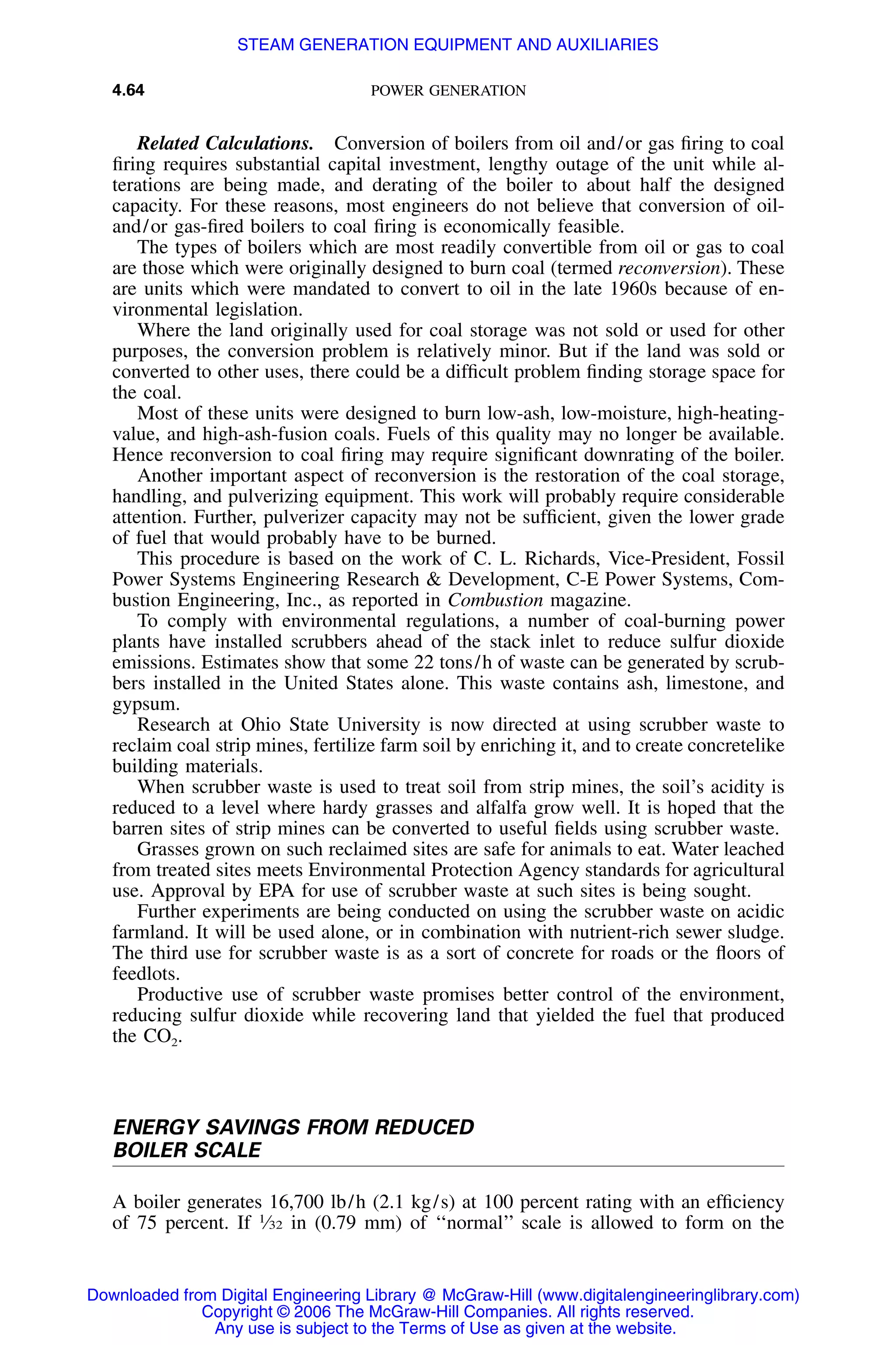 4.64 POWER GENERATION
Related Calculations. Conversion of boilers from oil and/or gas ﬁring to coal
ﬁring requires substantial capital investment, lengthy outage of the unit while al-
terations are being made, and derating of the boiler to about half the designed
capacity. For these reasons, most engineers do not believe that conversion of oil-
and/or gas-ﬁred boilers to coal ﬁring is economically feasible.
The types of boilers which are most readily convertible from oil or gas to coal
are those which were originally designed to burn coal (termed reconversion). These
are units which were mandated to convert to oil in the late 1960s because of en-
vironmental legislation.
Where the land originally used for coal storage was not sold or used for other
purposes, the conversion problem is relatively minor. But if the land was sold or
converted to other uses, there could be a difﬁcult problem ﬁnding storage space for
the coal.
Most of these units were designed to burn low-ash, low-moisture, high-heating-
value, and high-ash-fusion coals. Fuels of this quality may no longer be available.
Hence reconversion to coal ﬁring may require signiﬁcant downrating of the boiler.
Another important aspect of reconversion is the restoration of the coal storage,
handling, and pulverizing equipment. This work will probably require considerable
attention. Further, pulverizer capacity may not be sufﬁcient, given the lower grade
of fuel that would probably have to be burned.
This procedure is based on the work of C. L. Richards, Vice-President, Fossil
Power Systems Engineering Research & Development, C-E Power Systems, Com-
bustion Engineering, Inc., as reported in Combustion magazine.
To comply with environmental regulations, a number of coal-burning power
plants have installed scrubbers ahead of the stack inlet to reduce sulfur dioxide
emissions. Estimates show that some 22 tons/h of waste can be generated by scrub-
bers installed in the United States alone. This waste contains ash, limestone, and
gypsum.
Research at Ohio State University is now directed at using scrubber waste to
reclaim coal strip mines, fertilize farm soil by enriching it, and to create concretelike
building materials.
When scrubber waste is used to treat soil from strip mines, the soil’s acidity is
reduced to a level where hardy grasses and alfalfa grow well. It is hoped that the
barren sites of strip mines can be converted to useful ﬁelds using scrubber waste.
Grasses grown on such reclaimed sites are safe for animals to eat. Water leached
from treated sites meets Environmental Protection Agency standards for agricultural
use. Approval by EPA for use of scrubber waste at such sites is being sought.
Further experiments are being conducted on using the scrubber waste on acidic
farmland. It will be used alone, or in combination with nutrient-rich sewer sludge.
The third use for scrubber waste is as a sort of concrete for roads or the ﬂoors of
feedlots.
Productive use of scrubber waste promises better control of the environment,
reducing sulfur dioxide while recovering land that yielded the fuel that produced
the CO2.
ENERGY SAVINGS FROM REDUCED
BOILER SCALE
A boiler generates 16,700 lb/h (2.1 kg/s) at 100 percent rating with an efﬁciency
of 75 percent. If 1
⁄32 in (0.79 mm) of ‘‘normal’’ scale is allowed to form on the
Downloaded from Digital Engineering Library @ McGraw-Hill (www.digitalengineeringlibrary.com)
Copyright © 2006 The McGraw-Hill Companies. All rights reserved.
Any use is subject to the Terms of Use as given at the website.
STEAM GENERATION EQUIPMENT AND AUXILIARIES
 