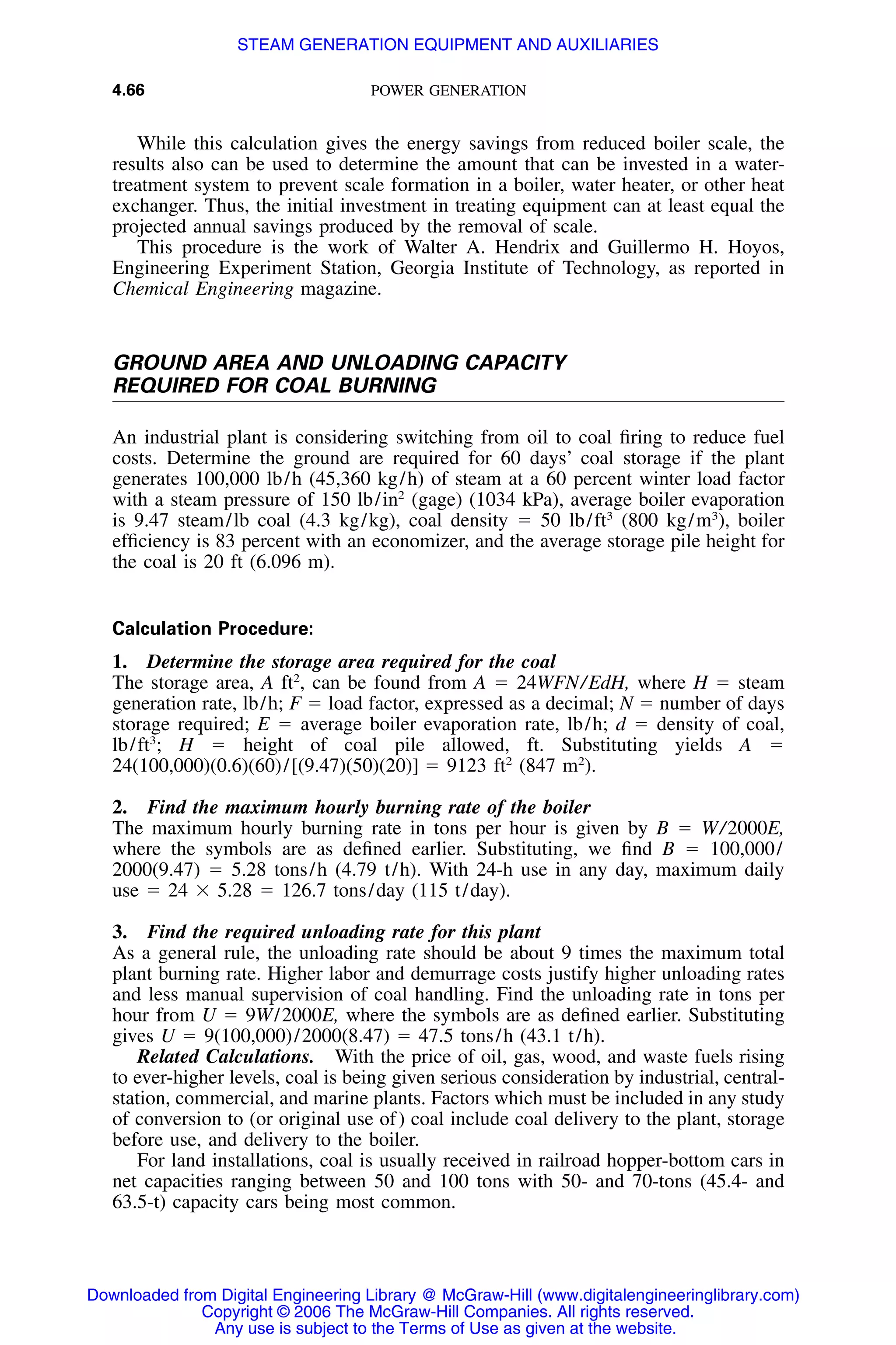 4.66 POWER GENERATION
While this calculation gives the energy savings from reduced boiler scale, the
results also can be used to determine the amount that can be invested in a water-
treatment system to prevent scale formation in a boiler, water heater, or other heat
exchanger. Thus, the initial investment in treating equipment can at least equal the
projected annual savings produced by the removal of scale.
This procedure is the work of Walter A. Hendrix and Guillermo H. Hoyos,
Engineering Experiment Station, Georgia Institute of Technology, as reported in
Chemical Engineering magazine.
GROUND AREA AND UNLOADING CAPACITY
REQUIRED FOR COAL BURNING
An industrial plant is considering switching from oil to coal ﬁring to reduce fuel
costs. Determine the ground are required for 60 days’ coal storage if the plant
generates 100,000 lb/h (45,360 kg/h) of steam at a 60 percent winter load factor
with a steam pressure of 150 lb/in2
(gage) (1034 kPa), average boiler evaporation
is 9.47 steam/lb coal (4.3 kg/kg), coal density ϭ 50 lb/ft3
(800 kg/m3
), boiler
efﬁciency is 83 percent with an economizer, and the average storage pile height for
the coal is 20 ft (6.096 m).
Calculation Procedure:
1. Determine the storage area required for the coal
The storage area, A ft2
, can be found from A ϭ 24WFN/EdH, where H ϭ steam
generation rate, lb/h; F ϭ load factor, expressed as a decimal; N ϭ number of days
storage required; E ϭ average boiler evaporation rate, lb/h; d ϭ density of coal,
lb/ft3
; H ϭ height of coal pile allowed, ft. Substituting yields A ϭ
24(100,000)(0.6)(60)/[(9.47)(50)(20)] ϭ 9123 ft2
(847 m2
).
2. Find the maximum hourly burning rate of the boiler
The maximum hourly burning rate in tons per hour is given by B ϭ W/2000E,
where the symbols are as deﬁned earlier. Substituting, we ﬁnd B ϭ 100,000/
2000(9.47) ϭ 5.28 tons/h (4.79 t/h). With 24-h use in any day, maximum daily
use ϭ 24 ϫ 5.28 ϭ 126.7 tons/day (115 t/day).
3. Find the required unloading rate for this plant
As a general rule, the unloading rate should be about 9 times the maximum total
plant burning rate. Higher labor and demurrage costs justify higher unloading rates
and less manual supervision of coal handling. Find the unloading rate in tons per
hour from U ϭ 9W/2000E, where the symbols are as deﬁned earlier. Substituting
gives U ϭ 9(100,000)/2000(8.47) ϭ 47.5 tons/h (43.1 t/h).
Related Calculations. With the price of oil, gas, wood, and waste fuels rising
to ever-higher levels, coal is being given serious consideration by industrial, central-
station, commercial, and marine plants. Factors which must be included in any study
of conversion to (or original use of) coal include coal delivery to the plant, storage
before use, and delivery to the boiler.
For land installations, coal is usually received in railroad hopper-bottom cars in
net capacities ranging between 50 and 100 tons with 50- and 70-tons (45.4- and
63.5-t) capacity cars being most common.
Downloaded from Digital Engineering Library @ McGraw-Hill (www.digitalengineeringlibrary.com)
Copyright © 2006 The McGraw-Hill Companies. All rights reserved.
Any use is subject to the Terms of Use as given at the website.
STEAM GENERATION EQUIPMENT AND AUXILIARIES
 