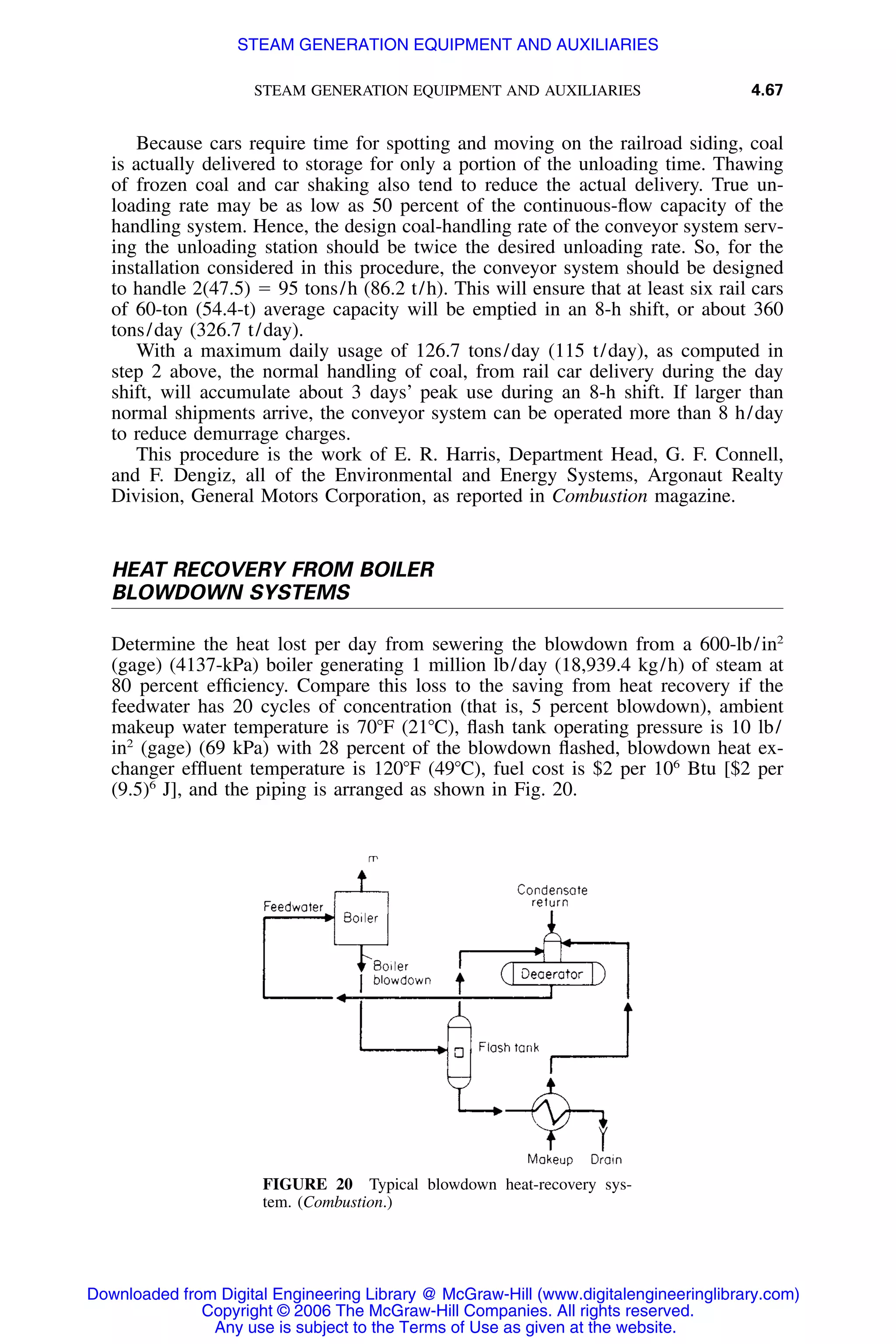 STEAM GENERATION EQUIPMENT AND AUXILIARIES 4.67
FIGURE 20 Typical blowdown heat-recovery sys-
tem. (Combustion.)
Because cars require time for spotting and moving on the railroad siding, coal
is actually delivered to storage for only a portion of the unloading time. Thawing
of frozen coal and car shaking also tend to reduce the actual delivery. True un-
loading rate may be as low as 50 percent of the continuous-ﬂow capacity of the
handling system. Hence, the design coal-handling rate of the conveyor system serv-
ing the unloading station should be twice the desired unloading rate. So, for the
installation considered in this procedure, the conveyor system should be designed
to handle 2(47.5) ϭ 95 tons/h (86.2 t/h). This will ensure that at least six rail cars
of 60-ton (54.4-t) average capacity will be emptied in an 8-h shift, or about 360
tons/day (326.7 t/day).
With a maximum daily usage of 126.7 tons/day (115 t/day), as computed in
step 2 above, the normal handling of coal, from rail car delivery during the day
shift, will accumulate about 3 days’ peak use during an 8-h shift. If larger than
normal shipments arrive, the conveyor system can be operated more than 8 h/day
to reduce demurrage charges.
This procedure is the work of E. R. Harris, Department Head, G. F. Connell,
and F. Dengiz, all of the Environmental and Energy Systems, Argonaut Realty
Division, General Motors Corporation, as reported in Combustion magazine.
HEAT RECOVERY FROM BOILER
BLOWDOWN SYSTEMS
Determine the heat lost per day from sewering the blowdown from a 600-lb/in2
(gage) (4137-kPa) boiler generating 1 million lb/day (18,939.4 kg/h) of steam at
80 percent efﬁciency. Compare this loss to the saving from heat recovery if the
feedwater has 20 cycles of concentration (that is, 5 percent blowdown), ambient
makeup water temperature is 70ЊF (21ЊC), ﬂash tank operating pressure is 10 lb/
in2
(gage) (69 kPa) with 28 percent of the blowdown ﬂashed, blowdown heat ex-
changer efﬂuent temperature is 120ЊF (49ЊC), fuel cost is $2 per 106
Btu [$2 per
(9.5)6
J], and the piping is arranged as shown in Fig. 20.
Downloaded from Digital Engineering Library @ McGraw-Hill (www.digitalengineeringlibrary.com)
Copyright © 2006 The McGraw-Hill Companies. All rights reserved.
Any use is subject to the Terms of Use as given at the website.
STEAM GENERATION EQUIPMENT AND AUXILIARIES
 