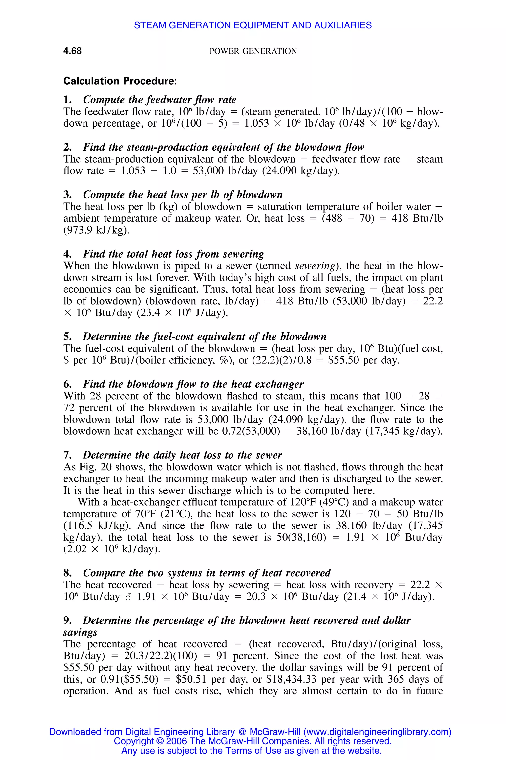 4.68 POWER GENERATION
Calculation Procedure:
1. Compute the feedwater ﬂow rate
The feedwater ﬂow rate, 106
lb/day ϭ (steam generated, 106
lb/day)/(100 Ϫ blow-
down percentage, or 106
/(100 Ϫ 5) ϭ 1.053 ϫ 106
lb/day (0/48 ϫ 106
kg/day).
2. Find the steam-production equivalent of the blowdown ﬂow
The steam-production equivalent of the blowdown ϭ feedwater ﬂow rate Ϫ steam
ﬂow rate ϭ 1.053 Ϫ 1.0 ϭ 53,000 lb/day (24,090 kg/day).
3. Compute the heat loss per lb of blowdown
The heat loss per lb (kg) of blowdown ϭ saturation temperature of boiler water Ϫ
ambient temperature of makeup water. Or, heat loss ϭ (488 Ϫ 70) ϭ 418 Btu/lb
(973.9 kJ/kg).
4. Find the total heat loss from sewering
When the blowdown is piped to a sewer (termed sewering), the heat in the blow-
down stream is lost forever. With today’s high cost of all fuels, the impact on plant
economics can be signiﬁcant. Thus, total heat loss from sewering ϭ (heat loss per
lb of blowdown) (blowdown rate, lb/day) ϭ 418 Btu/lb (53,000 lb/day) ϭ 22.2
ϫ 106
Btu/day (23.4 ϫ 106
J/day).
5. Determine the fuel-cost equivalent of the blowdown
The fuel-cost equivalent of the blowdown ϭ (heat loss per day, 106
Btu)(fuel cost,
$ per 106
Btu)/(boiler efﬁciency, %), or (22.2)(2)/0.8 ϭ $55.50 per day.
6. Find the blowdown ﬂow to the heat exchanger
With 28 percent of the blowdown ﬂashed to steam, this means that 100 Ϫ 28 ϭ
72 percent of the blowdown is available for use in the heat exchanger. Since the
blowdown total ﬂow rate is 53,000 lb/day (24,090 kg/day), the ﬂow rate to the
blowdown heat exchanger will be 0.72(53,000) ϭ 38,160 lb/day (17,345 kg/day).
7. Determine the daily heat loss to the sewer
As Fig. 20 shows, the blowdown water which is not ﬂashed, ﬂows through the heat
exchanger to heat the incoming makeup water and then is discharged to the sewer.
It is the heat in this sewer discharge which is to be computed here.
With a heat-exchanger efﬂuent temperature of 120ЊF (49ЊC) and a makeup water
temperature of 70ЊF (21ЊC), the heat loss to the sewer is 120 Ϫ 70 ϭ 50 Btu/lb
(116.5 kJ/kg). And since the ﬂow rate to the sewer is 38,160 lb/day (17,345
kg/day), the total heat loss to the sewer is 50(38,160) ϭ 1.91 ϫ 106
Btu/day
(2.02 ϫ 106
kJ/day).
8. Compare the two systems in terms of heat recovered
The heat recovered Ϫ heat loss by sewering ϭ heat loss with recovery ϭ 22.2 ϫ
106
Btu/day ( 1.91 ϫ 106
Btu/day ϭ 20.3 ϫ 106
Btu/day (21.4 ϫ 106
J/day).
9. Determine the percentage of the blowdown heat recovered and dollar
savings
The percentage of heat recovered ϭ (heat recovered, Btu/day)/(original loss,
Btu/day) ϭ 20.3/22.2)(100) ϭ 91 percent. Since the cost of the lost heat was
$55.50 per day without any heat recovery, the dollar savings will be 91 percent of
this, or 0.91($55.50) ϭ $50.51 per day, or $18,434.33 per year with 365 days of
operation. And as fuel costs rise, which they are almost certain to do in future
Downloaded from Digital Engineering Library @ McGraw-Hill (www.digitalengineeringlibrary.com)
Copyright © 2006 The McGraw-Hill Companies. All rights reserved.
Any use is subject to the Terms of Use as given at the website.
STEAM GENERATION EQUIPMENT AND AUXILIARIES
 