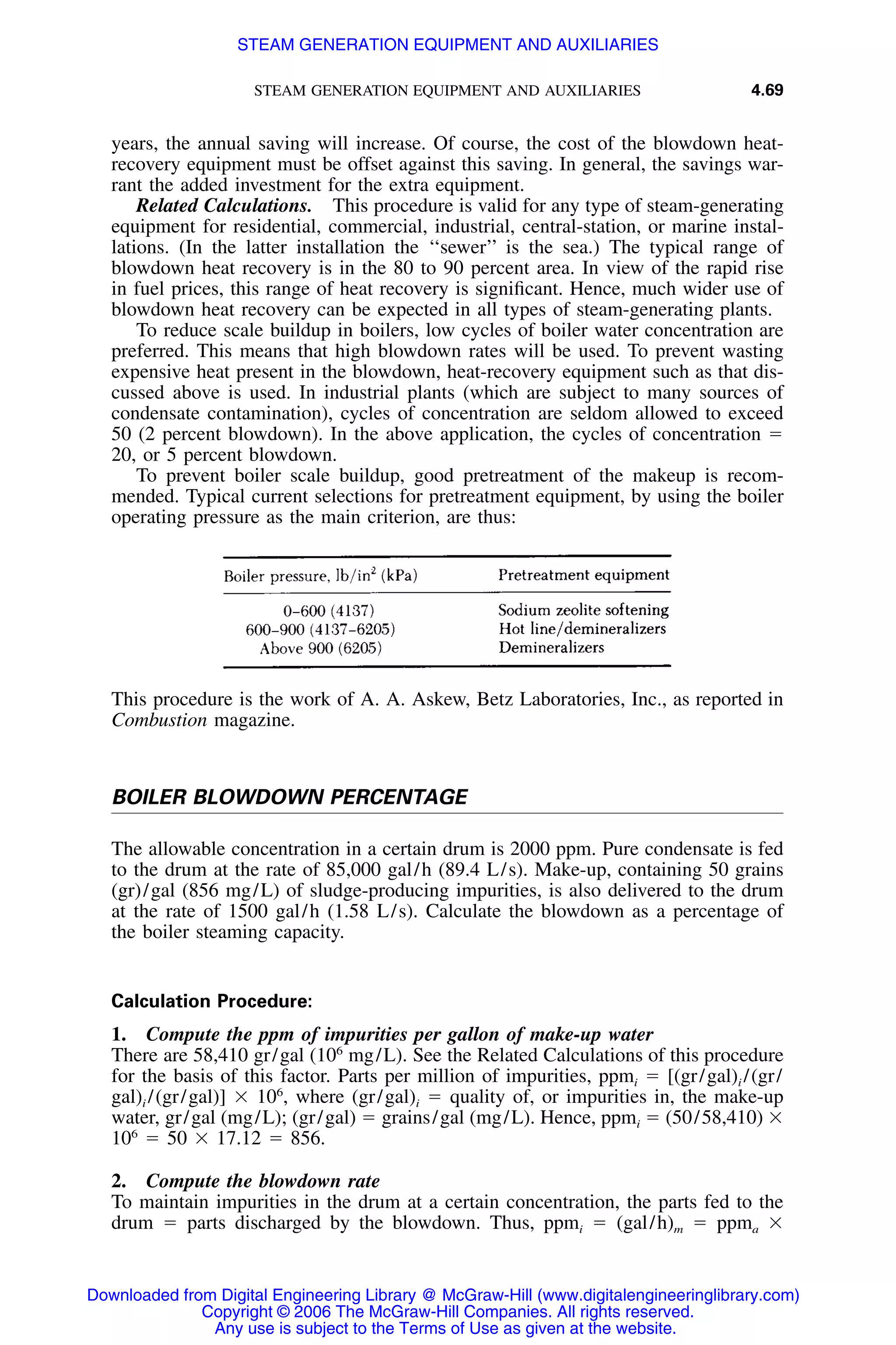 STEAM GENERATION EQUIPMENT AND AUXILIARIES 4.69
years, the annual saving will increase. Of course, the cost of the blowdown heat-
recovery equipment must be offset against this saving. In general, the savings war-
rant the added investment for the extra equipment.
Related Calculations. This procedure is valid for any type of steam-generating
equipment for residential, commercial, industrial, central-station, or marine instal-
lations. (In the latter installation the ‘‘sewer’’ is the sea.) The typical range of
blowdown heat recovery is in the 80 to 90 percent area. In view of the rapid rise
in fuel prices, this range of heat recovery is signiﬁcant. Hence, much wider use of
blowdown heat recovery can be expected in all types of steam-generating plants.
To reduce scale buildup in boilers, low cycles of boiler water concentration are
preferred. This means that high blowdown rates will be used. To prevent wasting
expensive heat present in the blowdown, heat-recovery equipment such as that dis-
cussed above is used. In industrial plants (which are subject to many sources of
condensate contamination), cycles of concentration are seldom allowed to exceed
50 (2 percent blowdown). In the above application, the cycles of concentration ϭ
20, or 5 percent blowdown.
To prevent boiler scale buildup, good pretreatment of the makeup is recom-
mended. Typical current selections for pretreatment equipment, by using the boiler
operating pressure as the main criterion, are thus:
This procedure is the work of A. A. Askew, Betz Laboratories, Inc., as reported in
Combustion magazine.
BOILER BLOWDOWN PERCENTAGE
The allowable concentration in a certain drum is 2000 ppm. Pure condensate is fed
to the drum at the rate of 85,000 gal/h (89.4 L/s). Make-up, containing 50 grains
(gr)/gal (856 mg/L) of sludge-producing impurities, is also delivered to the drum
at the rate of 1500 gal/h (1.58 L/s). Calculate the blowdown as a percentage of
the boiler steaming capacity.
Calculation Procedure:
1. Compute the ppm of impurities per gallon of make-up water
There are 58,410 gr/gal (106
mg/L). See the Related Calculations of this procedure
for the basis of this factor. Parts per million of impurities, ppmi ϭ [(gr/gal)i /(gr/
gal)i /(gr/gal)] ϫ 106
, where (gr/gal)i ϭ quality of, or impurities in, the make-up
water, gr/gal (mg/L); (gr/gal) ϭ grains/gal (mg/L). Hence, ppmi ϭ (50/58,410) ϫ
106
ϭ 50 ϫ 17.12 ϭ 856.
2. Compute the blowdown rate
To maintain impurities in the drum at a certain concentration, the parts fed to the
drum ϭ parts discharged by the blowdown. Thus, ppmi ϭ (gal/h)m ϭ ppma ϫ
Downloaded from Digital Engineering Library @ McGraw-Hill (www.digitalengineeringlibrary.com)
Copyright © 2006 The McGraw-Hill Companies. All rights reserved.
Any use is subject to the Terms of Use as given at the website.
STEAM GENERATION EQUIPMENT AND AUXILIARIES
 