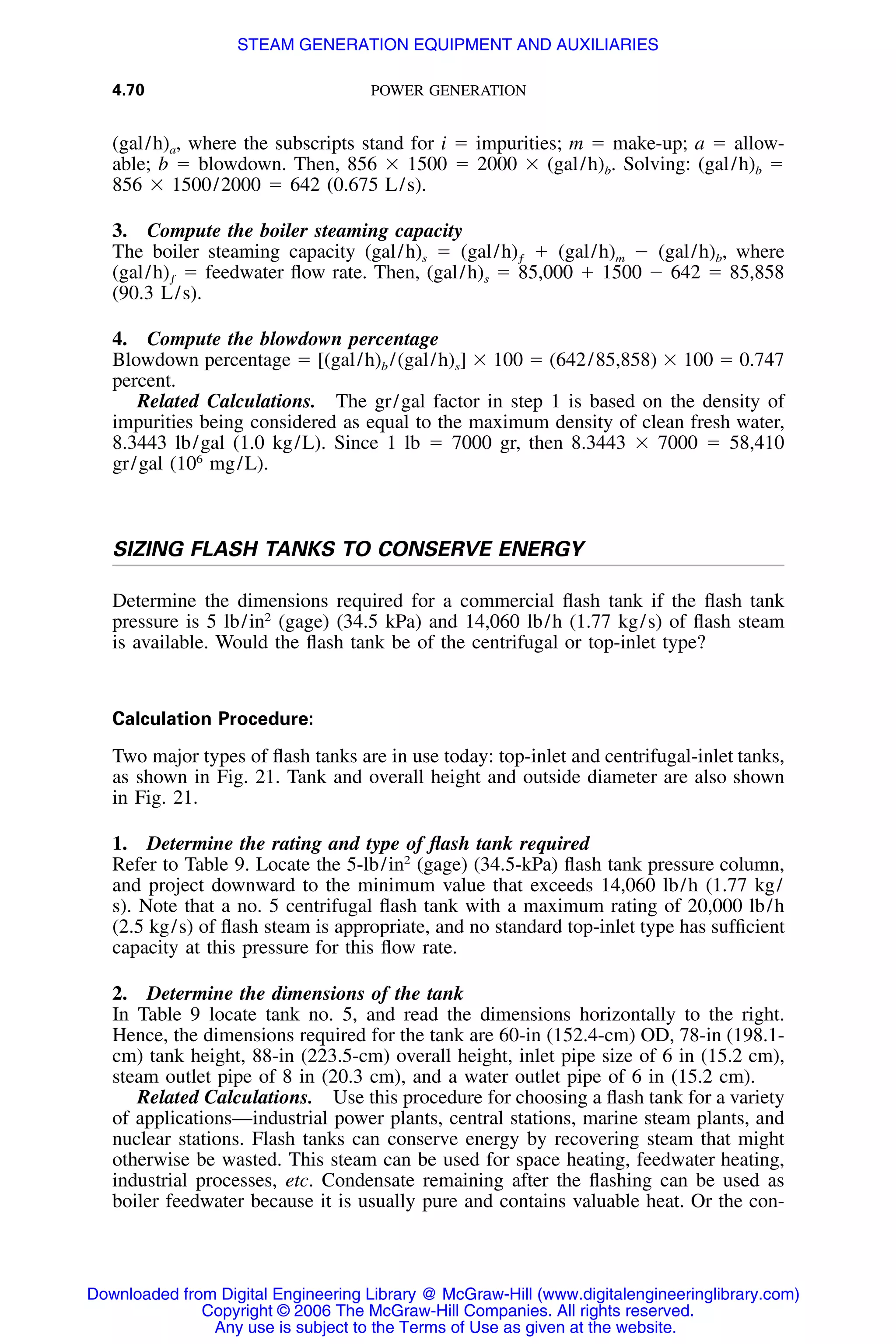 4.70 POWER GENERATION
(gal/h)a, where the subscripts stand for i ϭ impurities; m ϭ make-up; a ϭ allow-
able; b ϭ blowdown. Then, 856 ϫ 1500 ϭ 2000 ϫ (gal/h)b. Solving: (gal/h)b ϭ
856 ϫ 1500/2000 ϭ 642 (0.675 L/s).
3. Compute the boiler steaming capacity
The boiler steaming capacity (gal/h)s ϭ (gal/h)ƒ ϩ (gal/h)m Ϫ (gal/h)b, where
(gal/h)ƒ ϭ feedwater ﬂow rate. Then, (gal/h)s ϭ 85,000 ϩ 1500 Ϫ 642 ϭ 85,858
(90.3 L/s).
4. Compute the blowdown percentage
Blowdown percentage ϭ [(gal/h)b /(gal/h)s] ϫ 100 ϭ (642/85,858) ϫ 100 ϭ 0.747
percent.
Related Calculations. The gr/gal factor in step 1 is based on the density of
impurities being considered as equal to the maximum density of clean fresh water,
8.3443 lb/gal (1.0 kg/L). Since 1 lb ϭ 7000 gr, then 8.3443 ϫ 7000 ϭ 58,410
gr/gal (106
mg/L).
SIZING FLASH TANKS TO CONSERVE ENERGY
Determine the dimensions required for a commercial ﬂash tank if the ﬂash tank
pressure is 5 lb/in2
(gage) (34.5 kPa) and 14,060 lb/h (1.77 kg/s) of ﬂash steam
is available. Would the ﬂash tank be of the centrifugal or top-inlet type?
Calculation Procedure:
Two major types of ﬂash tanks are in use today: top-inlet and centrifugal-inlet tanks,
as shown in Fig. 21. Tank and overall height and outside diameter are also shown
in Fig. 21.
1. Determine the rating and type of ﬂash tank required
Refer to Table 9. Locate the 5-lb/in2
(gage) (34.5-kPa) ﬂash tank pressure column,
and project downward to the minimum value that exceeds 14,060 lb/h (1.77 kg/
s). Note that a no. 5 centrifugal ﬂash tank with a maximum rating of 20,000 lb/h
(2.5 kg/s) of ﬂash steam is appropriate, and no standard top-inlet type has sufﬁcient
capacity at this pressure for this ﬂow rate.
2. Determine the dimensions of the tank
In Table 9 locate tank no. 5, and read the dimensions horizontally to the right.
Hence, the dimensions required for the tank are 60-in (152.4-cm) OD, 78-in (198.1-
cm) tank height, 88-in (223.5-cm) overall height, inlet pipe size of 6 in (15.2 cm),
steam outlet pipe of 8 in (20.3 cm), and a water outlet pipe of 6 in (15.2 cm).
Related Calculations. Use this procedure for choosing a ﬂash tank for a variety
of applications—industrial power plants, central stations, marine steam plants, and
nuclear stations. Flash tanks can conserve energy by recovering steam that might
otherwise be wasted. This steam can be used for space heating, feedwater heating,
industrial processes, etc. Condensate remaining after the ﬂashing can be used as
boiler feedwater because it is usually pure and contains valuable heat. Or the con-
Downloaded from Digital Engineering Library @ McGraw-Hill (www.digitalengineeringlibrary.com)
Copyright © 2006 The McGraw-Hill Companies. All rights reserved.
Any use is subject to the Terms of Use as given at the website.
STEAM GENERATION EQUIPMENT AND AUXILIARIES
 