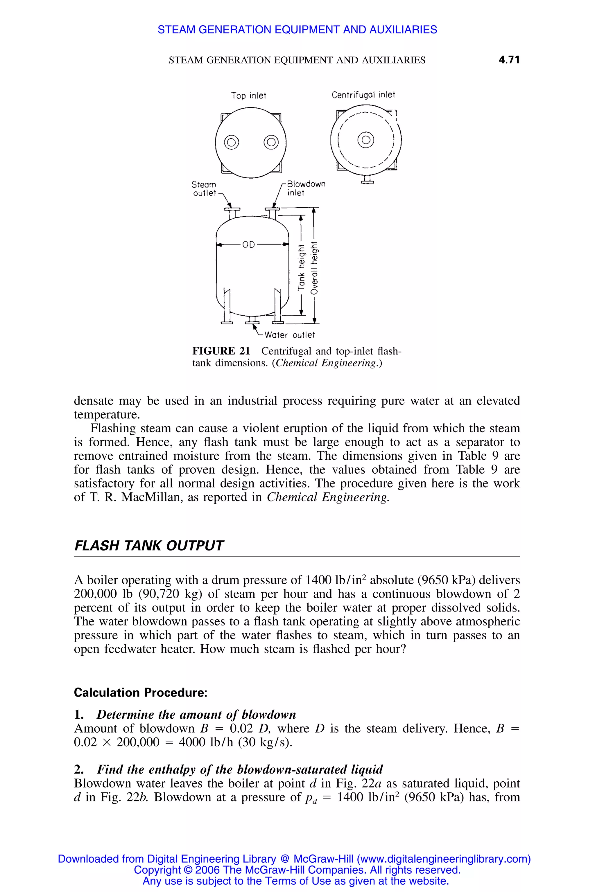 STEAM GENERATION EQUIPMENT AND AUXILIARIES 4.71
FIGURE 21 Centrifugal and top-inlet ﬂash-
tank dimensions. (Chemical Engineering.)
densate may be used in an industrial process requiring pure water at an elevated
temperature.
Flashing steam can cause a violent eruption of the liquid from which the steam
is formed. Hence, any ﬂash tank must be large enough to act as a separator to
remove entrained moisture from the steam. The dimensions given in Table 9 are
for ﬂash tanks of proven design. Hence, the values obtained from Table 9 are
satisfactory for all normal design activities. The procedure given here is the work
of T. R. MacMillan, as reported in Chemical Engineering.
FLASH TANK OUTPUT
A boiler operating with a drum pressure of 1400 lb/in2
absolute (9650 kPa) delivers
200,000 lb (90,720 kg) of steam per hour and has a continuous blowdown of 2
percent of its output in order to keep the boiler water at proper dissolved solids.
The water blowdown passes to a ﬂash tank operating at slightly above atmospheric
pressure in which part of the water ﬂashes to steam, which in turn passes to an
open feedwater heater. How much steam is ﬂashed per hour?
Calculation Procedure:
1. Determine the amount of blowdown
Amount of blowdown B ϭ 0.02 D, where D is the steam delivery. Hence, B ϭ
0.02 ϫ 200,000 ϭ 4000 lb/h (30 kg/s).
2. Find the enthalpy of the blowdown-saturated liquid
Blowdown water leaves the boiler at point d in Fig. 22a as saturated liquid, point
d in Fig. 22b. Blowdown at a pressure of pd ϭ 1400 lb/in2
(9650 kPa) has, from
Downloaded from Digital Engineering Library @ McGraw-Hill (www.digitalengineeringlibrary.com)
Copyright © 2006 The McGraw-Hill Companies. All rights reserved.
Any use is subject to the Terms of Use as given at the website.
STEAM GENERATION EQUIPMENT AND AUXILIARIES
 
