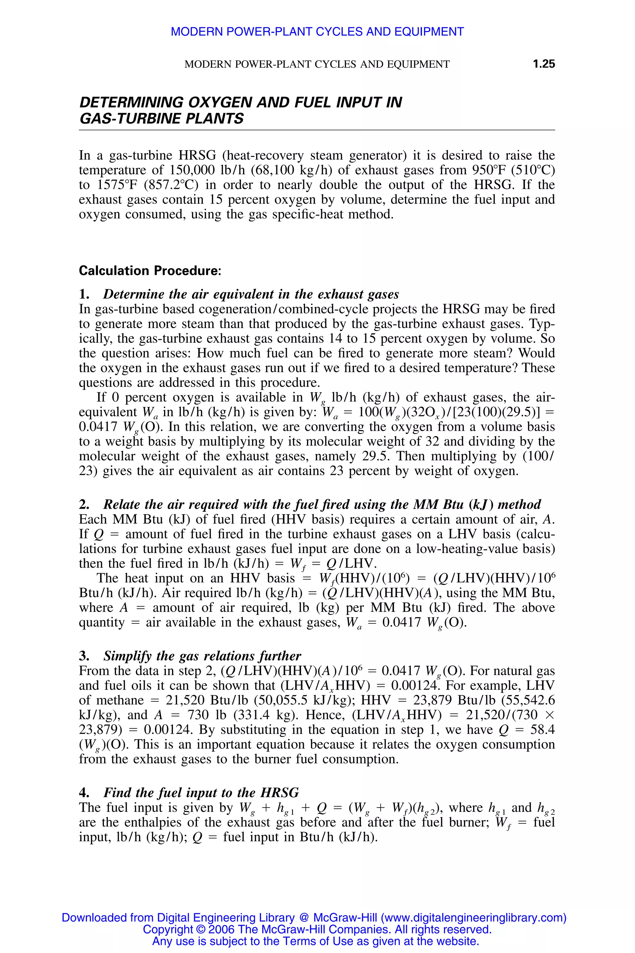 MODERN POWER-PLANT CYCLES AND EQUIPMENT 1.25
DETERMINING OXYGEN AND FUEL INPUT IN
GAS-TURBINE PLANTS
In a gas-turbine HRSG (heat-recovery steam generator) it is desired to raise the
temperature of 150,000 lb/h (68,100 kg/h) of exhaust gases from 950ЊF (510ЊC)
to 1575ЊF (857.2ЊC) in order to nearly double the output of the HRSG. If the
exhaust gases contain 15 percent oxygen by volume, determine the fuel input and
oxygen consumed, using the gas speciﬁc-heat method.
Calculation Procedure:
1. Determine the air equivalent in the exhaust gases
In gas-turbine based cogeneration/combined-cycle projects the HRSG may be ﬁred
to generate more steam than that produced by the gas-turbine exhaust gases. Typ-
ically, the gas-turbine exhaust gas contains 14 to 15 percent oxygen by volume. So
the question arises: How much fuel can be ﬁred to generate more steam? Would
the oxygen in the exhaust gases run out if we ﬁred to a desired temperature? These
questions are addressed in this procedure.
If 0 percent oxygen is available in Wg lb/h (kg/h) of exhaust gases, the air-
equivalent Wa in lb/h (kg/h) is given by: Wa ϭ 100(Wg )(32Ox )/[23(100)(29.5)] ϭ
0.0417 Wg (O). In this relation, we are converting the oxygen from a volume basis
to a weight basis by multiplying by its molecular weight of 32 and dividing by the
molecular weight of the exhaust gases, namely 29.5. Then multiplying by (100/
23) gives the air equivalent as air contains 23 percent by weight of oxygen.
2. Relate the air required with the fuel ﬁred using the MM Btu (kJ) method
Each MM Btu (kJ) of fuel ﬁred (HHV basis) requires a certain amount of air, A.
If Q ϭ amount of fuel ﬁred in the turbine exhaust gases on a LHV basis (calcu-
lations for turbine exhaust gases fuel input are done on a low-heating-value basis)
then the fuel ﬁred in lb/h (kJ/h) ϭ W ϭ Q /LHV.ƒ
The heat input on an HHV basis ϭ (HHV)/(106
) ϭ (Q /LHV)(HHV)/106
Wƒ
Btu/h (kJ/h). Air required lb/h (kg/h) ϭ (Q /LHV)(HHV)(A), using the MM Btu,
where A ϭ amount of air required, lb (kg) per MM Btu (kJ) ﬁred. The above
quantity ϭ air available in the exhaust gases, Wa ϭ 0.0417 Wg (O).
3. Simplify the gas relations further
From the data in step 2, (Q /LHV)(HHV)(A)/106
ϭ 0.0417 Wg (O). For natural gas
and fuel oils it can be shown that (LHV/Ax HHV) ϭ 0.00124. For example, LHV
of methane ϭ 21,520 Btu/lb (50,055.5 kJ/kg); HHV ϭ 23,879 Btu/lb (55,542.6
kJ/kg), and A ϭ 730 lb (331.4 kg). Hence, (LHV/Ax HHV) ϭ 21,520/(730 ϫ
23,879) ϭ 0.00124. By substituting in the equation in step 1, we have Q ϭ 58.4
(Wg )(O). This is an important equation because it relates the oxygen consumption
from the exhaust gases to the burner fuel consumption.
4. Find the fuel input to the HRSG
The fuel input is given by Wg ϩ hg 1 ϩ Q ϭ (Wg ϩ )(hg 2), where hg 1 and hg 2Wƒ
are the enthalpies of the exhaust gas before and after the fuel burner; ϭ fuelWƒ
input, lb/h (kg/h); Q ϭ fuel input in Btu/h (kJ/h).
Downloaded from Digital Engineering Library @ McGraw-Hill (www.digitalengineeringlibrary.com)
Copyright © 2006 The McGraw-Hill Companies. All rights reserved.
Any use is subject to the Terms of Use as given at the website.
MODERN POWER-PLANT CYCLES AND EQUIPMENT
 