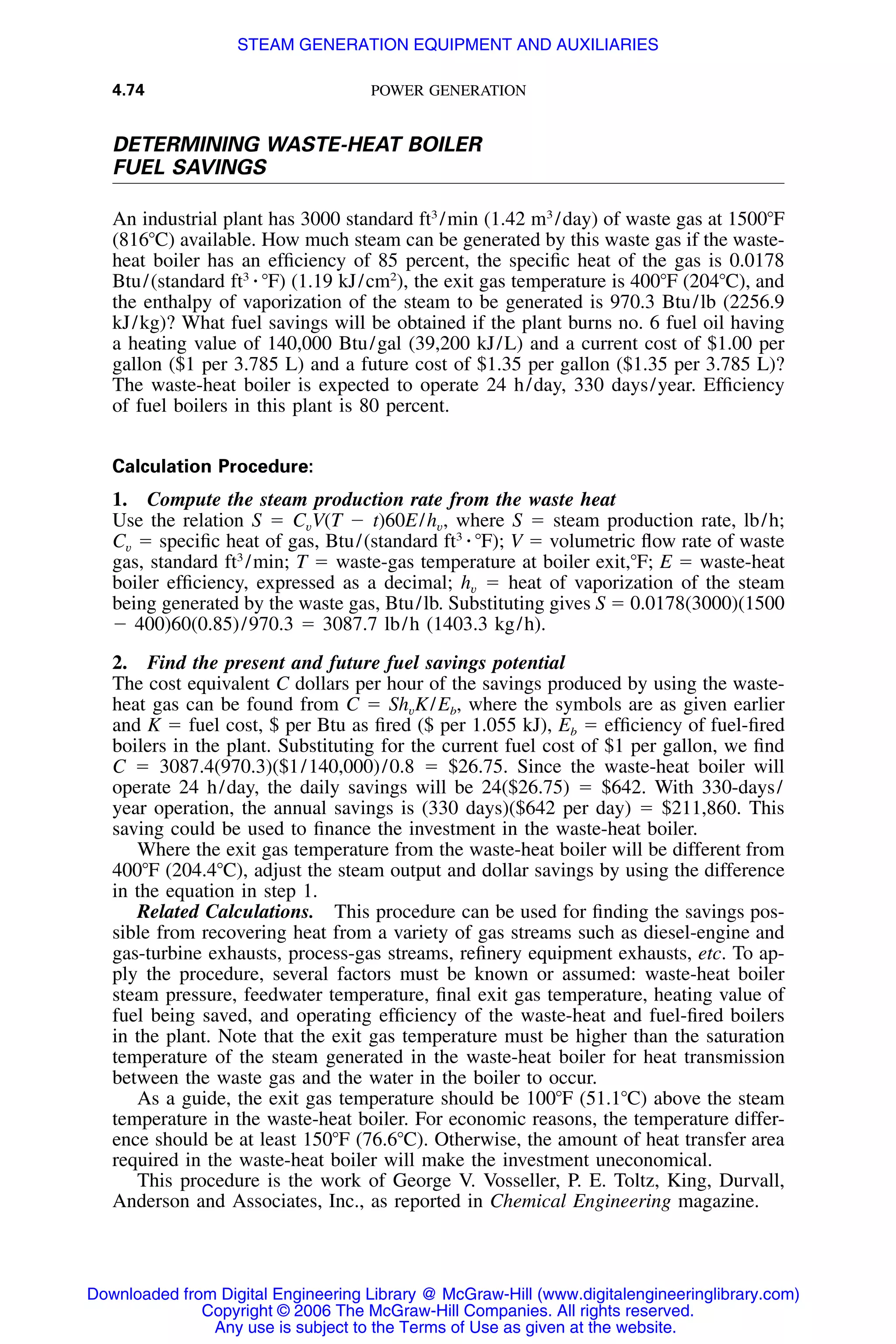 4.74 POWER GENERATION
DETERMINING WASTE-HEAT BOILER
FUEL SAVINGS
An industrial plant has 3000 standard ft3
/min (1.42 m3
/day) of waste gas at 1500ЊF
(816ЊC) available. How much steam can be generated by this waste gas if the waste-
heat boiler has an efﬁciency of 85 percent, the speciﬁc heat of the gas is 0.0178
Btu/(standard ft3
⅐ ЊF) (1.19 kJ/cm2
), the exit gas temperature is 400ЊF (204ЊC), and
the enthalpy of vaporization of the steam to be generated is 970.3 Btu/lb (2256.9
kJ/kg)? What fuel savings will be obtained if the plant burns no. 6 fuel oil having
a heating value of 140,000 Btu/gal (39,200 kJ/L) and a current cost of $1.00 per
gallon ($1 per 3.785 L) and a future cost of $1.35 per gallon ($1.35 per 3.785 L)?
The waste-heat boiler is expected to operate 24 h/day, 330 days/year. Efﬁciency
of fuel boilers in this plant is 80 percent.
Calculation Procedure:
1. Compute the steam production rate from the waste heat
Use the relation S ϭ CvV(T Ϫ t)60E/hv, where S ϭ steam production rate, lb/h;
Cv ϭ speciﬁc heat of gas, Btu/(standard ft3
⅐ ЊF); V ϭ volumetric ﬂow rate of waste
gas, standard ft3
/min; T ϭ waste-gas temperature at boiler exit,ЊF; E ϭ waste-heat
boiler efﬁciency, expressed as a decimal; hv ϭ heat of vaporization of the steam
being generated by the waste gas, Btu/lb. Substituting gives S ϭ 0.0178(3000)(1500
Ϫ 400)60(0.85)/970.3 ϭ 3087.7 lb/h (1403.3 kg/h).
2. Find the present and future fuel savings potential
The cost equivalent C dollars per hour of the savings produced by using the waste-
heat gas can be found from C ϭ ShvK/Eb, where the symbols are as given earlier
and K ϭ fuel cost, $ per Btu as ﬁred ($ per 1.055 kJ), Eb ϭ efﬁciency of fuel-ﬁred
boilers in the plant. Substituting for the current fuel cost of $1 per gallon, we ﬁnd
C ϭ 3087.4(970.3)($1/140,000)/0.8 ϭ $26.75. Since the waste-heat boiler will
operate 24 h/day, the daily savings will be 24($26.75) ϭ $642. With 330-days/
year operation, the annual savings is (330 days)($642 per day) ϭ $211,860. This
saving could be used to ﬁnance the investment in the waste-heat boiler.
Where the exit gas temperature from the waste-heat boiler will be different from
400ЊF (204.4ЊC), adjust the steam output and dollar savings by using the difference
in the equation in step 1.
Related Calculations. This procedure can be used for ﬁnding the savings pos-
sible from recovering heat from a variety of gas streams such as diesel-engine and
gas-turbine exhausts, process-gas streams, reﬁnery equipment exhausts, etc. To ap-
ply the procedure, several factors must be known or assumed: waste-heat boiler
steam pressure, feedwater temperature, ﬁnal exit gas temperature, heating value of
fuel being saved, and operating efﬁciency of the waste-heat and fuel-ﬁred boilers
in the plant. Note that the exit gas temperature must be higher than the saturation
temperature of the steam generated in the waste-heat boiler for heat transmission
between the waste gas and the water in the boiler to occur.
As a guide, the exit gas temperature should be 100ЊF (51.1ЊC) above the steam
temperature in the waste-heat boiler. For economic reasons, the temperature differ-
ence should be at least 150ЊF (76.6ЊC). Otherwise, the amount of heat transfer area
required in the waste-heat boiler will make the investment uneconomical.
This procedure is the work of George V. Vosseller, P. E. Toltz, King, Durvall,
Anderson and Associates, Inc., as reported in Chemical Engineering magazine.
Downloaded from Digital Engineering Library @ McGraw-Hill (www.digitalengineeringlibrary.com)
Copyright © 2006 The McGraw-Hill Companies. All rights reserved.
Any use is subject to the Terms of Use as given at the website.
STEAM GENERATION EQUIPMENT AND AUXILIARIES
 