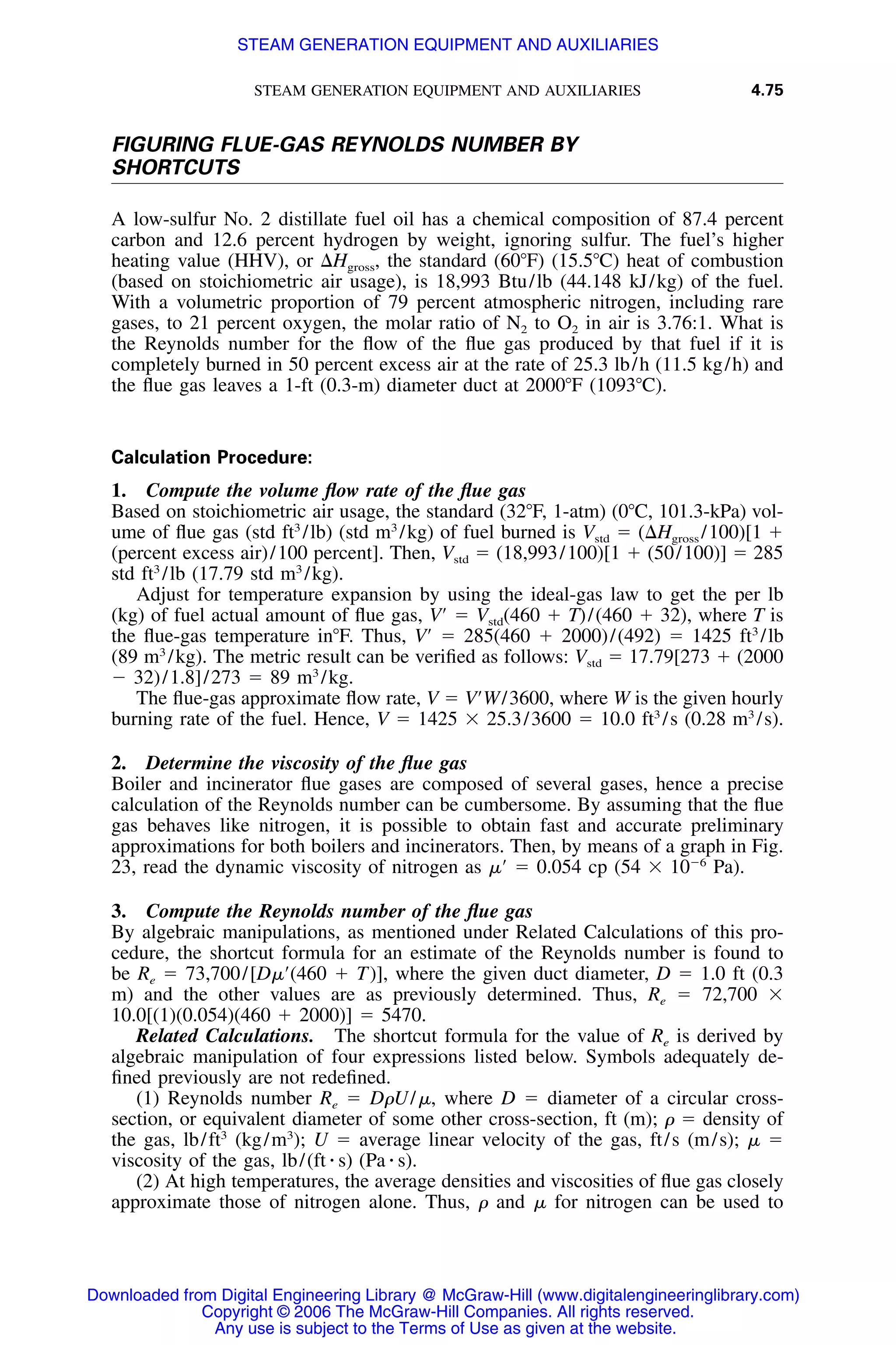 STEAM GENERATION EQUIPMENT AND AUXILIARIES 4.75
FIGURING FLUE-GAS REYNOLDS NUMBER BY
SHORTCUTS
A low-sulfur No. 2 distillate fuel oil has a chemical composition of 87.4 percent
carbon and 12.6 percent hydrogen by weight, ignoring sulfur. The fuel’s higher
heating value (HHV), or ⌬Hgross, the standard (60ЊF) (15.5ЊC) heat of combustion
(based on stoichiometric air usage), is 18,993 Btu/lb (44.148 kJ/kg) of the fuel.
With a volumetric proportion of 79 percent atmospheric nitrogen, including rare
gases, to 21 percent oxygen, the molar ratio of N2 to O2 in air is 3.76:1. What is
the Reynolds number for the ﬂow of the ﬂue gas produced by that fuel if it is
completely burned in 50 percent excess air at the rate of 25.3 lb/h (11.5 kg/h) and
the ﬂue gas leaves a 1-ft (0.3-m) diameter duct at 2000ЊF (1093ЊC).
Calculation Procedure:
1. Compute the volume ﬂow rate of the ﬂue gas
Based on stoichiometric air usage, the standard (32ЊF, 1-atm) (0ЊC, 101.3-kPa) vol-
ume of ﬂue gas (std ft3
/lb) (std m3
/kg) of fuel burned is Vstd ϭ (⌬Hgross /100)[1 ϩ
(percent excess air)/100 percent]. Then, Vstd ϭ (18,993/100)[1 ϩ (50/100)] ϭ 285
std ft3
/lb (17.79 std m3
/kg).
Adjust for temperature expansion by using the ideal-gas law to get the per lb
(kg) of fuel actual amount of ﬂue gas, VЈ ϭ Vstd(460 ϩ T)/(460 ϩ 32), where T is
the ﬂue-gas temperature inЊF. Thus, VЈ ϭ 285(460 ϩ 2000)/(492) ϭ 1425 ft3
/lb
(89 m3
/kg). The metric result can be veriﬁed as follows: Vstd ϭ 17.79[273 ϩ (2000
Ϫ 32)/1.8]/273 ϭ 89 m3
/kg.
The ﬂue-gas approximate ﬂow rate, V ϭ VЈW/3600, where W is the given hourly
burning rate of the fuel. Hence, V ϭ 1425 ϫ 25.3/3600 ϭ 10.0 ft3
/s (0.28 m3
/s).
2. Determine the viscosity of the ﬂue gas
Boiler and incinerator ﬂue gases are composed of several gases, hence a precise
calculation of the Reynolds number can be cumbersome. By assuming that the ﬂue
gas behaves like nitrogen, it is possible to obtain fast and accurate preliminary
approximations for both boilers and incinerators. Then, by means of a graph in Fig.
23, read the dynamic viscosity of nitrogen as ␮Ј ϭ 0.054 cp (54 ϫ 10Ϫ6
Pa).
3. Compute the Reynolds number of the ﬂue gas
By algebraic manipulations, as mentioned under Related Calculations of this pro-
cedure, the shortcut formula for an estimate of the Reynolds number is found to
be Re ϭ 73,700/[D␮Ј(460 ϩ T)], where the given duct diameter, D ϭ 1.0 ft (0.3
m) and the other values are as previously determined. Thus, Re ϭ 72,700 ϫ
10.0[(1)(0.054)(460 ϩ 2000)] ϭ 5470.
Related Calculations. The shortcut formula for the value of Re is derived by
algebraic manipulation of four expressions listed below. Symbols adequately de-
ﬁned previously are not redeﬁned.
(1) Reynolds number Re ϭ D␳U/␮, where D ϭ diameter of a circular cross-
section, or equivalent diameter of some other cross-section, ft (m); ␳ ϭ density of
the gas, lb/ft3
(kg/m3
); U ϭ average linear velocity of the gas, ft/s (m/s); ␮ ϭ
viscosity of the gas, lb/(ft ⅐ s) (Pa ⅐ s).
(2) At high temperatures, the average densities and viscosities of ﬂue gas closely
approximate those of nitrogen alone. Thus, ␳ and ␮ for nitrogen can be used to
Downloaded from Digital Engineering Library @ McGraw-Hill (www.digitalengineeringlibrary.com)
Copyright © 2006 The McGraw-Hill Companies. All rights reserved.
Any use is subject to the Terms of Use as given at the website.
STEAM GENERATION EQUIPMENT AND AUXILIARIES
 
