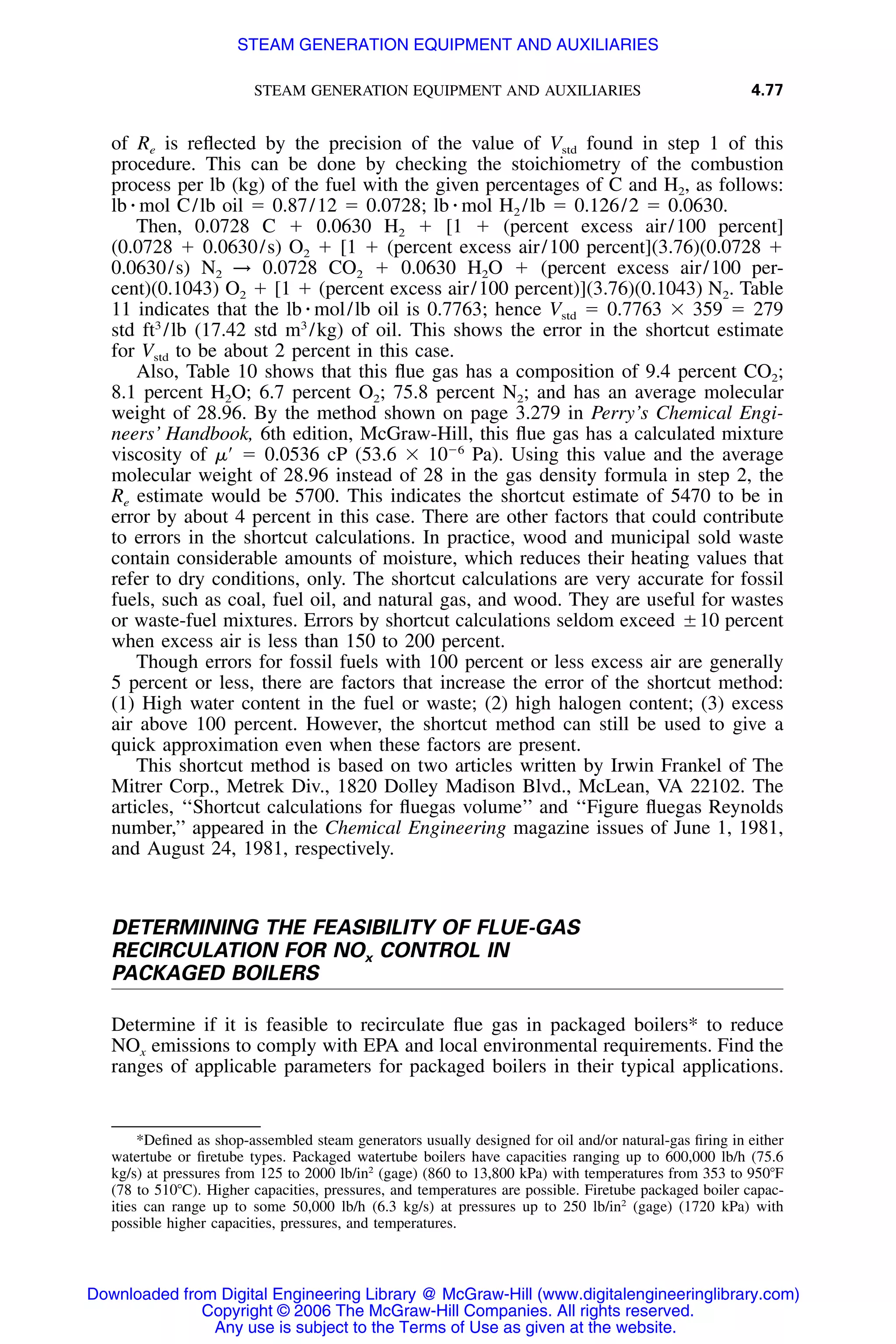 STEAM GENERATION EQUIPMENT AND AUXILIARIES 4.77
of Re is reﬂected by the precision of the value of Vstd found in step 1 of this
procedure. This can be done by checking the stoichiometry of the combustion
process per lb (kg) of the fuel with the given percentages of C and H2, as follows:
lb ⅐ mol C/lb oil ϭ 0.87/12 ϭ 0.0728; lb ⅐ mol H2 /lb ϭ 0.126/2 ϭ 0.0630.
Then, 0.0728 C ϩ 0.0630 H2 ϩ [1 ϩ (percent excess air/100 percent]
(0.0728 ϩ 0.0630/s) O2 ϩ [1 ϩ (percent excess air/100 percent](3.76)(0.0728 ϩ
0.0630/s) N2 → 0.0728 CO2 ϩ 0.0630 H2O ϩ (percent excess air/100 per-
cent)(0.1043) O2 ϩ [1 ϩ (percent excess air/100 percent)](3.76)(0.1043) N2. Table
11 indicates that the lb ⅐ mol/lb oil is 0.7763; hence Vstd ϭ 0.7763 ϫ 359 ϭ 279
std ft3
/lb (17.42 std m3
/kg) of oil. This shows the error in the shortcut estimate
for Vstd to be about 2 percent in this case.
Also, Table 10 shows that this ﬂue gas has a composition of 9.4 percent CO2;
8.1 percent H2O; 6.7 percent O2; 75.8 percent N2; and has an average molecular
weight of 28.96. By the method shown on page 3.279 in Perry’s Chemical Engi-
neers’ Handbook, 6th edition, McGraw-Hill, this ﬂue gas has a calculated mixture
viscosity of ␮Ј ϭ 0.0536 cP (53.6 ϫ 10Ϫ6
Pa). Using this value and the average
molecular weight of 28.96 instead of 28 in the gas density formula in step 2, the
Re estimate would be 5700. This indicates the shortcut estimate of 5470 to be in
error by about 4 percent in this case. There are other factors that could contribute
to errors in the shortcut calculations. In practice, wood and municipal sold waste
contain considerable amounts of moisture, which reduces their heating values that
refer to dry conditions, only. The shortcut calculations are very accurate for fossil
fuels, such as coal, fuel oil, and natural gas, and wood. They are useful for wastes
or waste-fuel mixtures. Errors by shortcut calculations seldom exceed ‫ע‬10 percent
when excess air is less than 150 to 200 percent.
Though errors for fossil fuels with 100 percent or less excess air are generally
5 percent or less, there are factors that increase the error of the shortcut method:
(1) High water content in the fuel or waste; (2) high halogen content; (3) excess
air above 100 percent. However, the shortcut method can still be used to give a
quick approximation even when these factors are present.
This shortcut method is based on two articles written by Irwin Frankel of The
Mitrer Corp., Metrek Div., 1820 Dolley Madison Blvd., McLean, VA 22102. The
articles, ‘‘Shortcut calculations for ﬂuegas volume’’ and ‘‘Figure ﬂuegas Reynolds
number,’’ appeared in the Chemical Engineering magazine issues of June 1, 1981,
and August 24, 1981, respectively.
DETERMINING THE FEASIBILITY OF FLUE-GAS
RECIRCULATION FOR NOx CONTROL IN
PACKAGED BOILERS
Determine if it is feasible to recirculate ﬂue gas in packaged boilers* to reduce
NOx emissions to comply with EPA and local environmental requirements. Find the
ranges of applicable parameters for packaged boilers in their typical applications.
*Deﬁned as shop-assembled steam generators usually designed for oil and/or natural-gas ﬁring in either
watertube or ﬁretube types. Packaged watertube boilers have capacities ranging up to 600,000 lb/h (75.6
kg/s) at pressures from 125 to 2000 lb/in2
(gage) (860 to 13,800 kPa) with temperatures from 353 to 950ЊF
(78 to 510ЊC). Higher capacities, pressures, and temperatures are possible. Firetube packaged boiler capac-
ities can range up to some 50,000 lb/h (6.3 kg/s) at pressures up to 250 lb/in2
(gage) (1720 kPa) with
possible higher capacities, pressures, and temperatures.
Downloaded from Digital Engineering Library @ McGraw-Hill (www.digitalengineeringlibrary.com)
Copyright © 2006 The McGraw-Hill Companies. All rights reserved.
Any use is subject to the Terms of Use as given at the website.
STEAM GENERATION EQUIPMENT AND AUXILIARIES
 