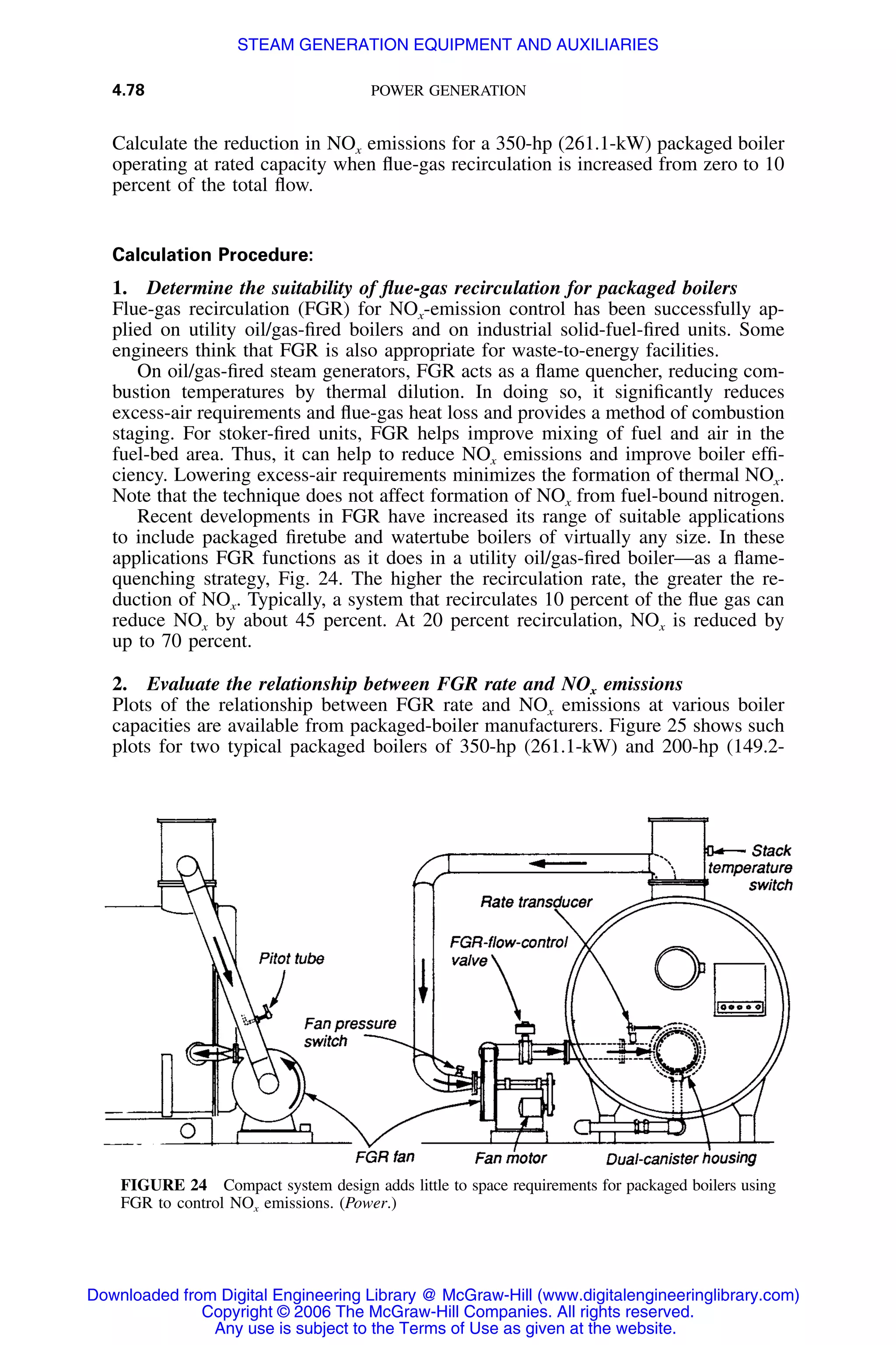 4.78 POWER GENERATION
FIGURE 24 Compact system design adds little to space requirements for packaged boilers using
FGR to control NOx emissions. (Power.)
Calculate the reduction in NOx emissions for a 350-hp (261.1-kW) packaged boiler
operating at rated capacity when ﬂue-gas recirculation is increased from zero to 10
percent of the total ﬂow.
Calculation Procedure:
1. Determine the suitability of ﬂue-gas recirculation for packaged boilers
Flue-gas recirculation (FGR) for NOx-emission control has been successfully ap-
plied on utility oil/gas-ﬁred boilers and on industrial solid-fuel-ﬁred units. Some
engineers think that FGR is also appropriate for waste-to-energy facilities.
On oil/gas-ﬁred steam generators, FGR acts as a ﬂame quencher, reducing com-
bustion temperatures by thermal dilution. In doing so, it signiﬁcantly reduces
excess-air requirements and ﬂue-gas heat loss and provides a method of combustion
staging. For stoker-ﬁred units, FGR helps improve mixing of fuel and air in the
fuel-bed area. Thus, it can help to reduce NOx emissions and improve boiler efﬁ-
ciency. Lowering excess-air requirements minimizes the formation of thermal NOx.
Note that the technique does not affect formation of NOx from fuel-bound nitrogen.
Recent developments in FGR have increased its range of suitable applications
to include packaged ﬁretube and watertube boilers of virtually any size. In these
applications FGR functions as it does in a utility oil/gas-ﬁred boiler—as a ﬂame-
quenching strategy, Fig. 24. The higher the recirculation rate, the greater the re-
duction of NOx. Typically, a system that recirculates 10 percent of the ﬂue gas can
reduce NOx by about 45 percent. At 20 percent recirculation, NOx is reduced by
up to 70 percent.
2. Evaluate the relationship between FGR rate and NOx emissions
Plots of the relationship between FGR rate and NOx emissions at various boiler
capacities are available from packaged-boiler manufacturers. Figure 25 shows such
plots for two typical packaged boilers of 350-hp (261.1-kW) and 200-hp (149.2-
Downloaded from Digital Engineering Library @ McGraw-Hill (www.digitalengineeringlibrary.com)
Copyright © 2006 The McGraw-Hill Companies. All rights reserved.
Any use is subject to the Terms of Use as given at the website.
STEAM GENERATION EQUIPMENT AND AUXILIARIES
 