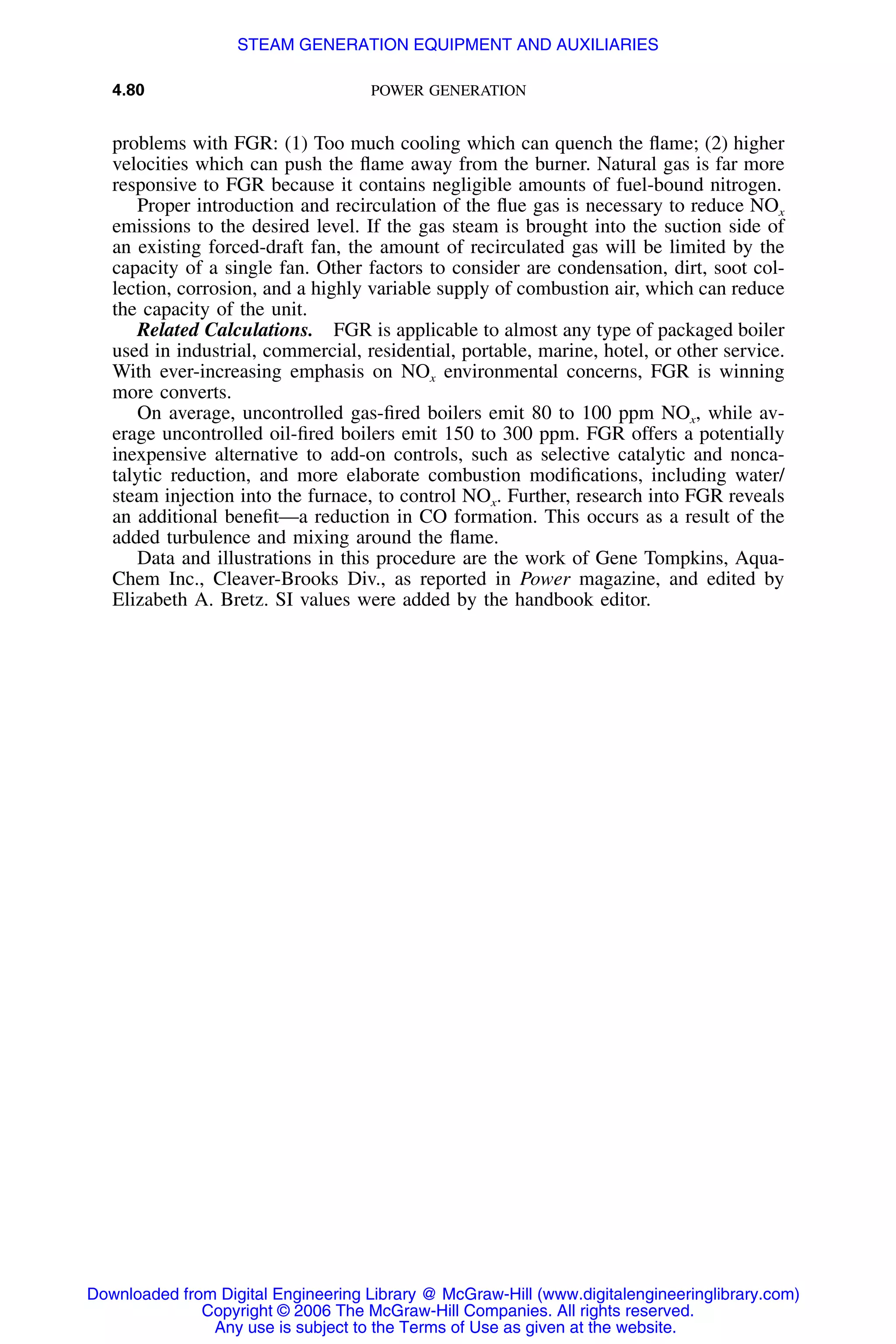 4.80 POWER GENERATION
problems with FGR: (1) Too much cooling which can quench the ﬂame; (2) higher
velocities which can push the ﬂame away from the burner. Natural gas is far more
responsive to FGR because it contains negligible amounts of fuel-bound nitrogen.
Proper introduction and recirculation of the ﬂue gas is necessary to reduce NOx
emissions to the desired level. If the gas steam is brought into the suction side of
an existing forced-draft fan, the amount of recirculated gas will be limited by the
capacity of a single fan. Other factors to consider are condensation, dirt, soot col-
lection, corrosion, and a highly variable supply of combustion air, which can reduce
the capacity of the unit.
Related Calculations. FGR is applicable to almost any type of packaged boiler
used in industrial, commercial, residential, portable, marine, hotel, or other service.
With ever-increasing emphasis on NOx environmental concerns, FGR is winning
more converts.
On average, uncontrolled gas-ﬁred boilers emit 80 to 100 ppm NOx, while av-
erage uncontrolled oil-ﬁred boilers emit 150 to 300 ppm. FGR offers a potentially
inexpensive alternative to add-on controls, such as selective catalytic and nonca-
talytic reduction, and more elaborate combustion modiﬁcations, including water/
steam injection into the furnace, to control NOx. Further, research into FGR reveals
an additional beneﬁt—a reduction in CO formation. This occurs as a result of the
added turbulence and mixing around the ﬂame.
Data and illustrations in this procedure are the work of Gene Tompkins, Aqua-
Chem Inc., Cleaver-Brooks Div., as reported in Power magazine, and edited by
Elizabeth A. Bretz. SI values were added by the handbook editor.
Downloaded from Digital Engineering Library @ McGraw-Hill (www.digitalengineeringlibrary.com)
Copyright © 2006 The McGraw-Hill Companies. All rights reserved.
Any use is subject to the Terms of Use as given at the website.
STEAM GENERATION EQUIPMENT AND AUXILIARIES
 