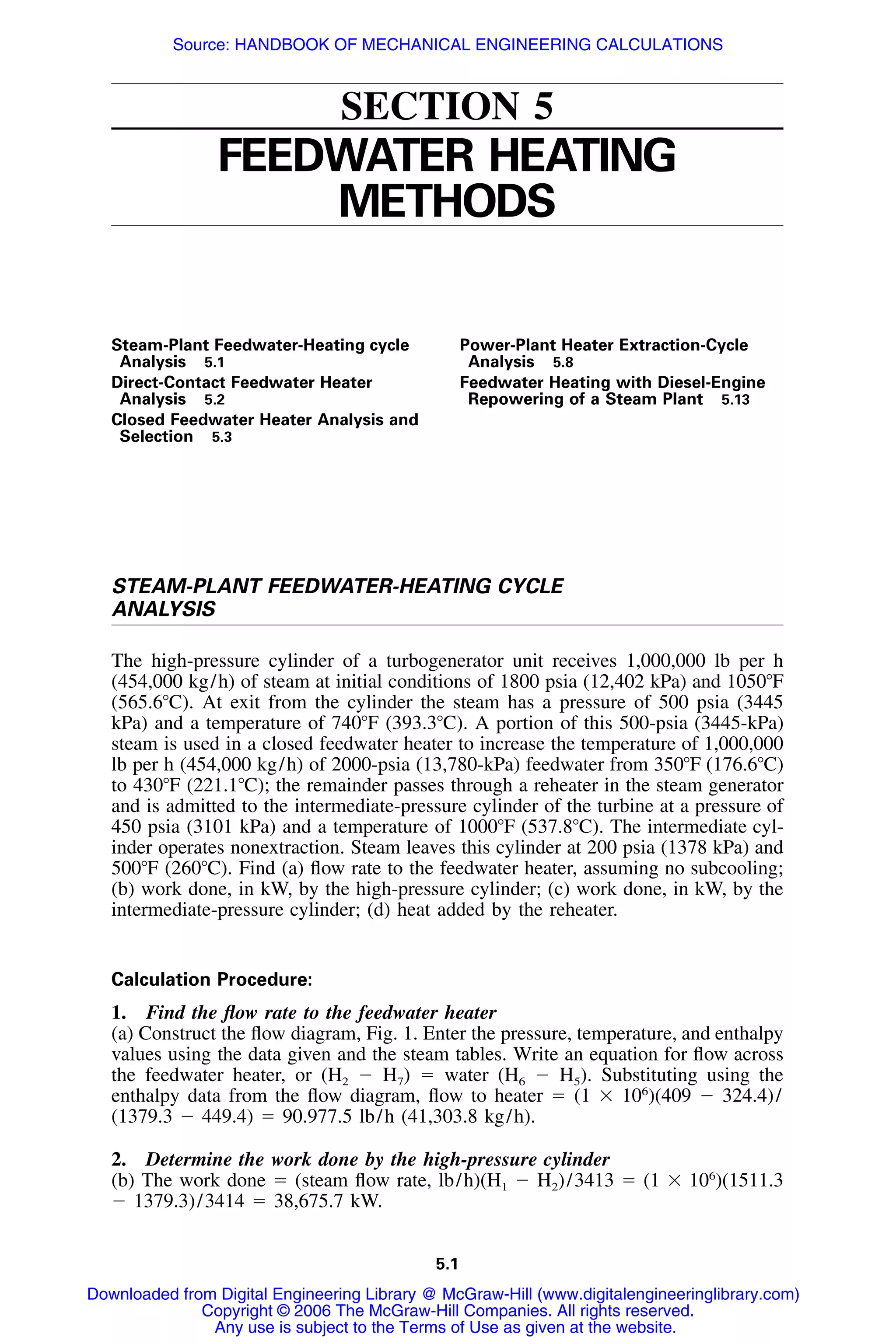 5.1
SECTION 5
FEEDWATER HEATING
METHODS
Steam-Plant Feedwater-Heating cycle
Analysis 5.1
Direct-Contact Feedwater Heater
Analysis 5.2
Closed Feedwater Heater Analysis and
Selection 5.3
Power-Plant Heater Extraction-Cycle
Analysis 5.8
Feedwater Heating with Diesel-Engine
Repowering of a Steam Plant 5.13
STEAM-PLANT FEEDWATER-HEATING CYCLE
ANALYSIS
The high-pressure cylinder of a turbogenerator unit receives 1,000,000 lb per h
(454,000 kg/h) of steam at initial conditions of 1800 psia (12,402 kPa) and 1050ЊF
(565.6ЊC). At exit from the cylinder the steam has a pressure of 500 psia (3445
kPa) and a temperature of 740ЊF (393.3ЊC). A portion of this 500-psia (3445-kPa)
steam is used in a closed feedwater heater to increase the temperature of 1,000,000
lb per h (454,000 kg/h) of 2000-psia (13,780-kPa) feedwater from 350ЊF (176.6ЊC)
to 430ЊF (221.1ЊC); the remainder passes through a reheater in the steam generator
and is admitted to the intermediate-pressure cylinder of the turbine at a pressure of
450 psia (3101 kPa) and a temperature of 1000ЊF (537.8ЊC). The intermediate cyl-
inder operates nonextraction. Steam leaves this cylinder at 200 psia (1378 kPa) and
500ЊF (260ЊC). Find (a) ﬂow rate to the feedwater heater, assuming no subcooling;
(b) work done, in kW, by the high-pressure cylinder; (c) work done, in kW, by the
intermediate-pressure cylinder; (d) heat added by the reheater.
Calculation Procedure:
1. Find the ﬂow rate to the feedwater heater
(a) Construct the ﬂow diagram, Fig. 1. Enter the pressure, temperature, and enthalpy
values using the data given and the steam tables. Write an equation for ﬂow across
the feedwater heater, or (H2 Ϫ H7) ϭ water (H6 Ϫ H5). Substituting using the
enthalpy data from the ﬂow diagram, ﬂow to heater ϭ (1 ϫ 106
)(409 Ϫ 324.4)/
(1379.3 Ϫ 449.4) ϭ 90.977.5 lb/h (41,303.8 kg/h).
2. Determine the work done by the high-pressure cylinder
(b) The work done ϭ (steam ﬂow rate, lb/h)(H1 Ϫ H2)/3413 ϭ (1 ϫ 106
)(1511.3
Ϫ 1379.3)/3414 ϭ 38,675.7 kW.
Downloaded from Digital Engineering Library @ McGraw-Hill (www.digitalengineeringlibrary.com)
Copyright © 2006 The McGraw-Hill Companies. All rights reserved.
Any use is subject to the Terms of Use as given at the website.
Source: HANDBOOK OF MECHANICAL ENGINEERING CALCULATIONS
 