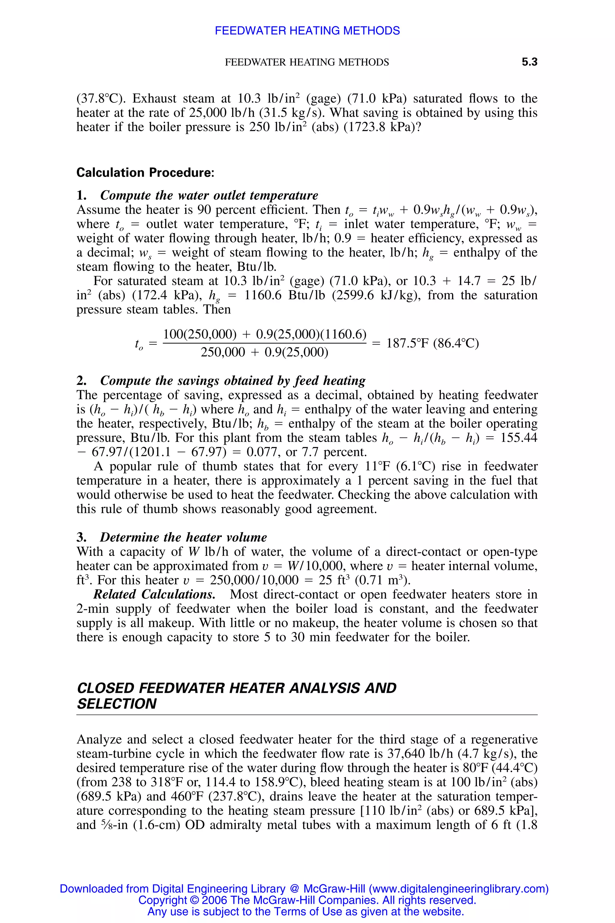 FEEDWATER HEATING METHODS 5.3
(37.8ЊC). Exhaust steam at 10.3 lb/in2
(gage) (71.0 kPa) saturated ﬂows to the
heater at the rate of 25,000 lb/h (31.5 kg/s). What saving is obtained by using this
heater if the boiler pressure is 250 lb/in2
(abs) (1723.8 kPa)?
Calculation Procedure:
1. Compute the water outlet temperature
Assume the heater is 90 percent efﬁcient. Then to ϭ tiww ϩ 0.9wshg /(ww ϩ 0.9ws),
where to ϭ outlet water temperature, ЊF; ti ϭ inlet water temperature, ЊF; ww ϭ
weight of water ﬂowing through heater, lb/h; 0.9 ϭ heater efﬁciency, expressed as
a decimal; ws ϭ weight of steam ﬂowing to the heater, lb/h; hg ϭ enthalpy of the
steam ﬂowing to the heater, Btu/lb.
For saturated steam at 10.3 lb/in2
(gage) (71.0 kPa), or 10.3 ϩ 14.7 ϭ 25 lb/
in2
(abs) (172.4 kPa), hg ϭ 1160.6 Btu/lb (2599.6 kJ/kg), from the saturation
pressure steam tables. Then
100(250,000) ϩ 0.9(25,000)(1160.6)
t ϭ ϭ 187.5ЊF (86.4ЊC)o
250,000 ϩ 0.9(25,000)
2. Compute the savings obtained by feed heating
The percentage of saving, expressed as a decimal, obtained by heating feedwater
is (ho Ϫ hi)/( hb Ϫ hi) where ho and hi ϭ enthalpy of the water leaving and entering
the heater, respectively, Btu/lb; hb ϭ enthalpy of the steam at the boiler operating
pressure, Btu/lb. For this plant from the steam tables ho Ϫ hi /(hb Ϫ hi) ϭ 155.44
Ϫ 67.97/(1201.1 Ϫ 67.97) ϭ 0.077, or 7.7 percent.
A popular rule of thumb states that for every 11ЊF (6.1ЊC) rise in feedwater
temperature in a heater, there is approximately a 1 percent saving in the fuel that
would otherwise be used to heat the feedwater. Checking the above calculation with
this rule of thumb shows reasonably good agreement.
3. Determine the heater volume
With a capacity of W lb/h of water, the volume of a direct-contact or open-type
heater can be approximated from v ϭ W/10,000, where v ϭ heater internal volume,
ft3
. For this heater v ϭ 250,000/10,000 ϭ 25 ft3
(0.71 m3
).
Related Calculations. Most direct-contact or open feedwater heaters store in
2-min supply of feedwater when the boiler load is constant, and the feedwater
supply is all makeup. With little or no makeup, the heater volume is chosen so that
there is enough capacity to store 5 to 30 min feedwater for the boiler.
CLOSED FEEDWATER HEATER ANALYSIS AND
SELECTION
Analyze and select a closed feedwater heater for the third stage of a regenerative
steam-turbine cycle in which the feedwater ﬂow rate is 37,640 lb/h (4.7 kg/s), the
desired temperature rise of the water during ﬂow through the heater is 80ЊF (44.4ЊC)
(from 238 to 318ЊF or, 114.4 to 158.9ЊC), bleed heating steam is at 100 lb/in2
(abs)
(689.5 kPa) and 460ЊF (237.8ЊC), drains leave the heater at the saturation temper-
ature corresponding to the heating steam pressure [110 lb/in2
(abs) or 689.5 kPa],
and 5
⁄8-in (1.6-cm) OD admiralty metal tubes with a maximum length of 6 ft (1.8
Downloaded from Digital Engineering Library @ McGraw-Hill (www.digitalengineeringlibrary.com)
Copyright © 2006 The McGraw-Hill Companies. All rights reserved.
Any use is subject to the Terms of Use as given at the website.
FEEDWATER HEATING METHODS
 