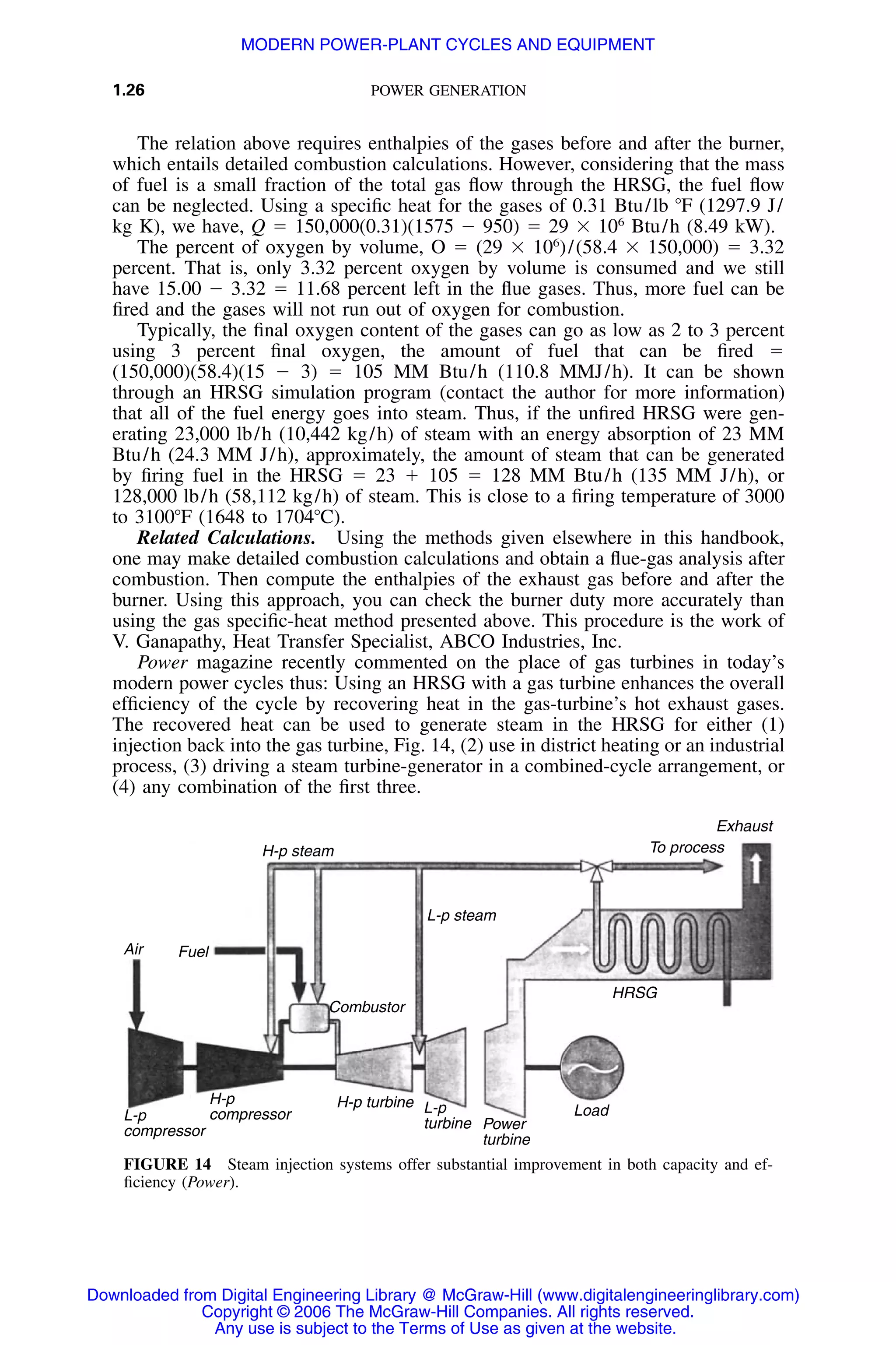 1.26 POWER GENERATION
Exhaust
To process
HRSG
Load
L-p steam
L-p
turbine
H-p turbine
Combustor
FuelAir
L-p
compressor
H-p
compressor
H-p steam
Power
turbine
FIGURE 14 Steam injection systems offer substantial improvement in both capacity and ef-
ﬁciency (Power).
The relation above requires enthalpies of the gases before and after the burner,
which entails detailed combustion calculations. However, considering that the mass
of fuel is a small fraction of the total gas ﬂow through the HRSG, the fuel ﬂow
can be neglected. Using a speciﬁc heat for the gases of 0.31 Btu/lb ЊF (1297.9 J/
kg K), we have, Q ϭ 150,000(0.31)(1575 Ϫ 950) ϭ 29 ϫ 106
Btu/h (8.49 kW).
The percent of oxygen by volume, O ϭ (29 ϫ 106
)/(58.4 ϫ 150,000) ϭ 3.32
percent. That is, only 3.32 percent oxygen by volume is consumed and we still
have 15.00 Ϫ 3.32 ϭ 11.68 percent left in the ﬂue gases. Thus, more fuel can be
ﬁred and the gases will not run out of oxygen for combustion.
Typically, the ﬁnal oxygen content of the gases can go as low as 2 to 3 percent
using 3 percent ﬁnal oxygen, the amount of fuel that can be ﬁred ϭ
(150,000)(58.4)(15 Ϫ 3) ϭ 105 MM Btu/h (110.8 MMJ/h). It can be shown
through an HRSG simulation program (contact the author for more information)
that all of the fuel energy goes into steam. Thus, if the unﬁred HRSG were gen-
erating 23,000 lb/h (10,442 kg/h) of steam with an energy absorption of 23 MM
Btu/h (24.3 MM J/h), approximately, the amount of steam that can be generated
by ﬁring fuel in the HRSG ϭ 23 ϩ 105 ϭ 128 MM Btu/h (135 MM J/h), or
128,000 lb/h (58,112 kg/h) of steam. This is close to a ﬁring temperature of 3000
to 3100ЊF (1648 to 1704ЊC).
Related Calculations. Using the methods given elsewhere in this handbook,
one may make detailed combustion calculations and obtain a ﬂue-gas analysis after
combustion. Then compute the enthalpies of the exhaust gas before and after the
burner. Using this approach, you can check the burner duty more accurately than
using the gas speciﬁc-heat method presented above. This procedure is the work of
V. Ganapathy, Heat Transfer Specialist, ABCO Industries, Inc.
Power magazine recently commented on the place of gas turbines in today’s
modern power cycles thus: Using an HRSG with a gas turbine enhances the overall
efﬁciency of the cycle by recovering heat in the gas-turbine’s hot exhaust gases.
The recovered heat can be used to generate steam in the HRSG for either (1)
injection back into the gas turbine, Fig. 14, (2) use in district heating or an industrial
process, (3) driving a steam turbine-generator in a combined-cycle arrangement, or
(4) any combination of the ﬁrst three.
Downloaded from Digital Engineering Library @ McGraw-Hill (www.digitalengineeringlibrary.com)
Copyright © 2006 The McGraw-Hill Companies. All rights reserved.
Any use is subject to the Terms of Use as given at the website.
MODERN POWER-PLANT CYCLES AND EQUIPMENT
 