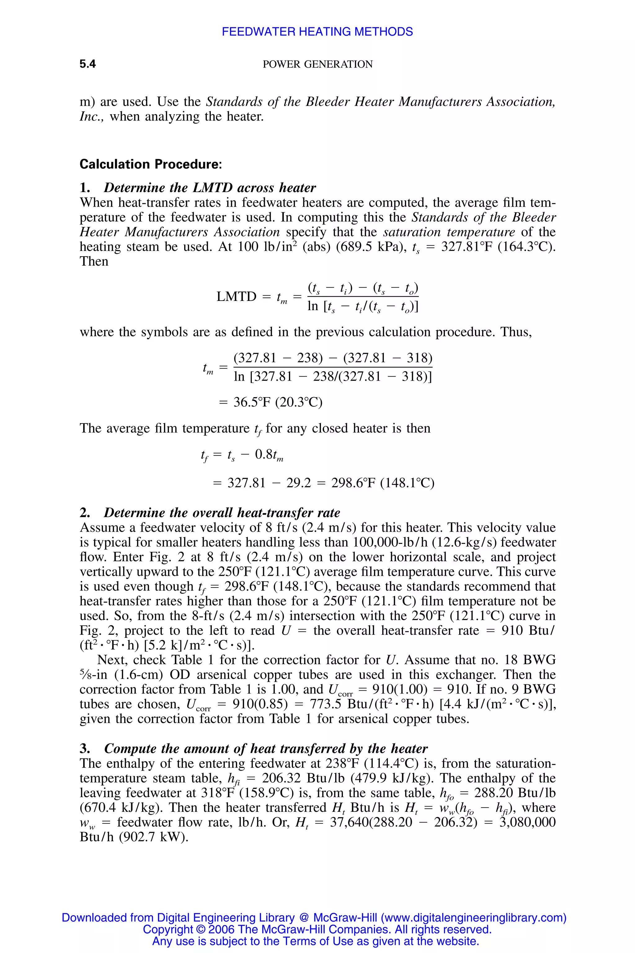5.4 POWER GENERATION
m) are used. Use the Standards of the Bleeder Heater Manufacturers Association,
Inc., when analyzing the heater.
Calculation Procedure:
1. Determine the LMTD across heater
When heat-transfer rates in feedwater heaters are computed, the average ﬁlm tem-
perature of the feedwater is used. In computing this the Standards of the Bleeder
Heater Manufacturers Association specify that the saturation temperature of the
heating steam be used. At 100 lb/in2
(abs) (689.5 kPa), ts ϭ 327.81ЊF (164.3ЊC).
Then
(t Ϫ t ) Ϫ (t Ϫ t )s i s o
LMTD ϭ t ϭm
ln [t Ϫ t /(t Ϫ t )]s i s o
where the symbols are as deﬁned in the previous calculation procedure. Thus,
(327.81 Ϫ 238) Ϫ (327.81 Ϫ 318)
t ϭm
ln [327.81 Ϫ 238/(327.81 Ϫ 318)]
ϭ 36.5ЊF (20.3ЊC)
The average ﬁlm temperature tf for any closed heater is then
t ϭ t Ϫ 0.8tf s m
ϭ 327.81 Ϫ 29.2 ϭ 298.6ЊF (148.1ЊC)
2. Determine the overall heat-transfer rate
Assume a feedwater velocity of 8 ft/s (2.4 m/s) for this heater. This velocity value
is typical for smaller heaters handling less than 100,000-lb/h (12.6-kg/s) feedwater
ﬂow. Enter Fig. 2 at 8 ft/s (2.4 m/s) on the lower horizontal scale, and project
vertically upward to the 250ЊF (121.1ЊC) average ﬁlm temperature curve. This curve
is used even though tf ϭ 298.6ЊF (148.1ЊC), because the standards recommend that
heat-transfer rates higher than those for a 250ЊF (121.1ЊC) ﬁlm temperature not be
used. So, from the 8-ft/s (2.4 m/s) intersection with the 250ЊF (121.1ЊC) curve in
Fig. 2, project to the left to read U ϭ the overall heat-transfer rate ϭ 910 Btu/
(ft2
⅐ ЊF ⅐ h) [5.2 k]/m2
⅐ ЊC ⅐ s)].
Next, check Table 1 for the correction factor for U. Assume that no. 18 BWG
5
⁄8-in (1.6-cm) OD arsenical copper tubes are used in this exchanger. Then the
correction factor from Table 1 is 1.00, and Ucorr ϭ 910(1.00) ϭ 910. If no. 9 BWG
tubes are chosen, Ucorr ϭ 910(0.85) ϭ 773.5 Btu/(ft2
⅐ ЊF ⅐ h) [4.4 kJ/(m2
⅐ ЊC ⅐ s)],
given the correction factor from Table 1 for arsenical copper tubes.
3. Compute the amount of heat transferred by the heater
The enthalpy of the entering feedwater at 238ЊF (114.4ЊC) is, from the saturation-
temperature steam table, hfi ϭ 206.32 Btu/lb (479.9 kJ/kg). The enthalpy of the
leaving feedwater at 318ЊF (158.9ЊC) is, from the same table, hfo ϭ 288.20 Btu/lb
(670.4 kJ/kg). Then the heater transferred Ht Btu/h is Ht ϭ ww(hfo Ϫ hfi), where
ww ϭ feedwater ﬂow rate, lb/h. Or, Ht ϭ 37,640(288.20 Ϫ 206.32) ϭ 3,080,000
Btu/h (902.7 kW).
Downloaded from Digital Engineering Library @ McGraw-Hill (www.digitalengineeringlibrary.com)
Copyright © 2006 The McGraw-Hill Companies. All rights reserved.
Any use is subject to the Terms of Use as given at the website.
FEEDWATER HEATING METHODS
 
