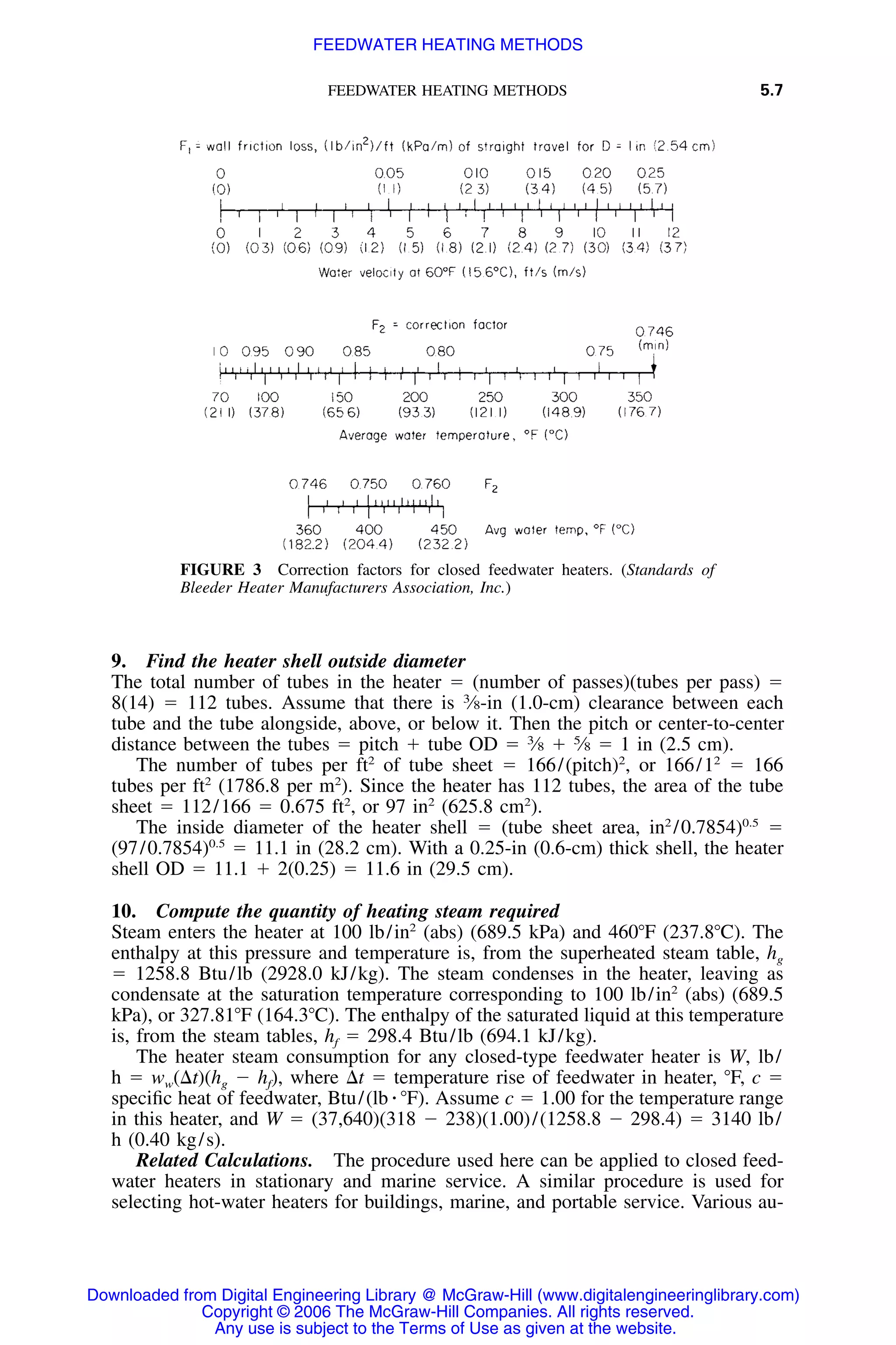 FEEDWATER HEATING METHODS 5.7
FIGURE 3 Correction factors for closed feedwater heaters. (Standards of
Bleeder Heater Manufacturers Association, Inc.)
9. Find the heater shell outside diameter
The total number of tubes in the heater ϭ (number of passes)(tubes per pass) ϭ
8(14) ϭ 112 tubes. Assume that there is 3
⁄8-in (1.0-cm) clearance between each
tube and the tube alongside, above, or below it. Then the pitch or center-to-center
distance between the tubes ϭ pitch ϩ tube OD ϭ 3
⁄8 ϩ 5
⁄8 ϭ 1 in (2.5 cm).
The number of tubes per ft2
of tube sheet ϭ 166/(pitch)2
, or 166/12
ϭ 166
tubes per ft2
(1786.8 per m2
). Since the heater has 112 tubes, the area of the tube
sheet ϭ 112/166 ϭ 0.675 ft2
, or 97 in2
(625.8 cm2
).
The inside diameter of the heater shell ϭ (tube sheet area, in2
/0.7854)0.5
ϭ
(97/0.7854)0.5
ϭ 11.1 in (28.2 cm). With a 0.25-in (0.6-cm) thick shell, the heater
shell OD ϭ 11.1 ϩ 2(0.25) ϭ 11.6 in (29.5 cm).
10. Compute the quantity of heating steam required
Steam enters the heater at 100 lb/in2
(abs) (689.5 kPa) and 460ЊF (237.8ЊC). The
enthalpy at this pressure and temperature is, from the superheated steam table, hg
ϭ 1258.8 Btu/lb (2928.0 kJ/kg). The steam condenses in the heater, leaving as
condensate at the saturation temperature corresponding to 100 lb/in2
(abs) (689.5
kPa), or 327.81ЊF (164.3ЊC). The enthalpy of the saturated liquid at this temperature
is, from the steam tables, hf ϭ 298.4 Btu/lb (694.1 kJ/kg).
The heater steam consumption for any closed-type feedwater heater is W, lb/
h ϭ ww(⌬t)(hg Ϫ hf), where ⌬t ϭ temperature rise of feedwater in heater, ЊF, c ϭ
speciﬁc heat of feedwater, Btu/(lb ⅐ ЊF). Assume c ϭ 1.00 for the temperature range
in this heater, and W ϭ (37,640)(318 Ϫ 238)(1.00)/(1258.8 Ϫ 298.4) ϭ 3140 lb/
h (0.40 kg/s).
Related Calculations. The procedure used here can be applied to closed feed-
water heaters in stationary and marine service. A similar procedure is used for
selecting hot-water heaters for buildings, marine, and portable service. Various au-
Downloaded from Digital Engineering Library @ McGraw-Hill (www.digitalengineeringlibrary.com)
Copyright © 2006 The McGraw-Hill Companies. All rights reserved.
Any use is subject to the Terms of Use as given at the website.
FEEDWATER HEATING METHODS
 