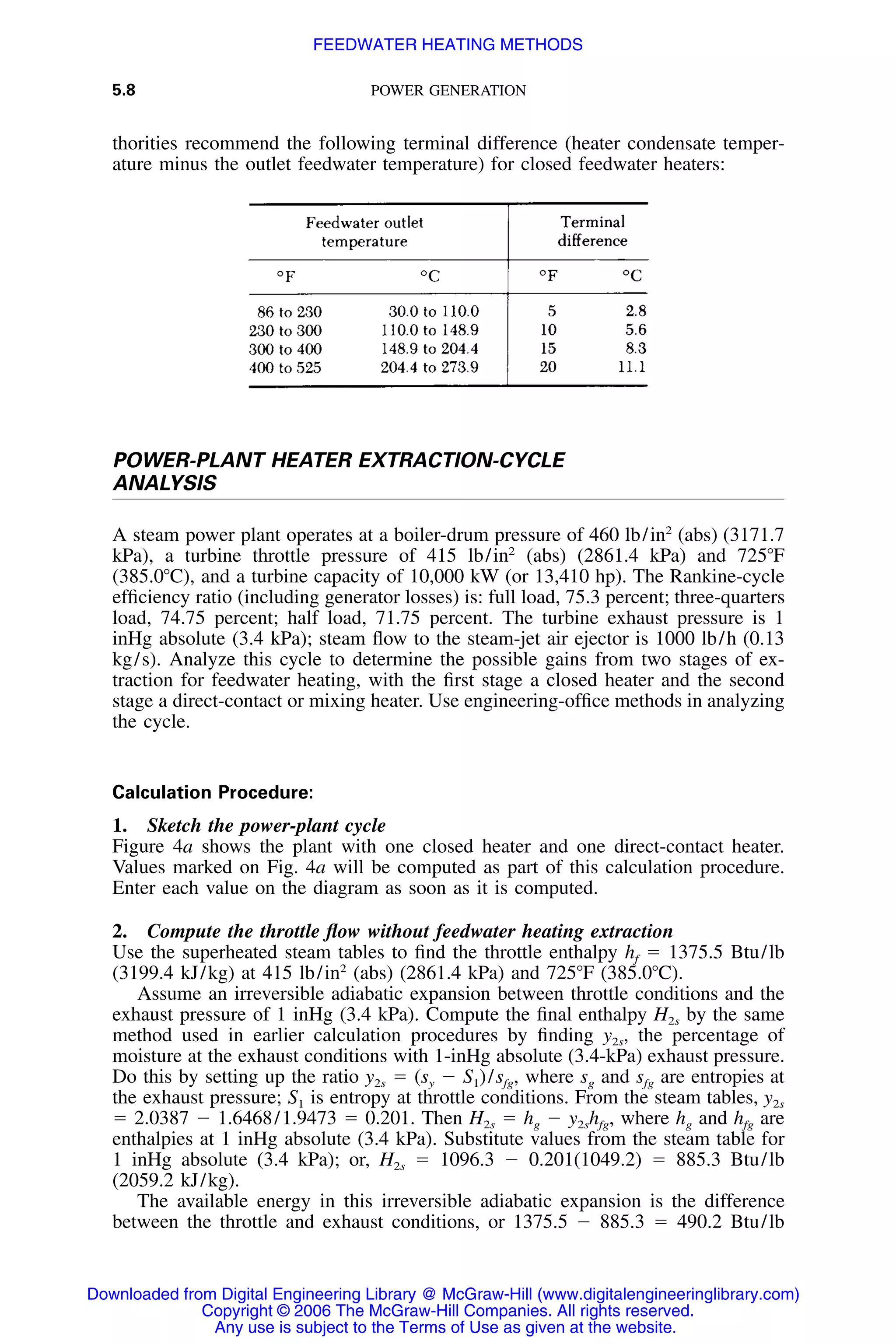 5.8 POWER GENERATION
thorities recommend the following terminal difference (heater condensate temper-
ature minus the outlet feedwater temperature) for closed feedwater heaters:
POWER-PLANT HEATER EXTRACTION-CYCLE
ANALYSIS
A steam power plant operates at a boiler-drum pressure of 460 lb/in2
(abs) (3171.7
kPa), a turbine throttle pressure of 415 lb/in2
(abs) (2861.4 kPa) and 725ЊF
(385.0ЊC), and a turbine capacity of 10,000 kW (or 13,410 hp). The Rankine-cycle
efﬁciency ratio (including generator losses) is: full load, 75.3 percent; three-quarters
load, 74.75 percent; half load, 71.75 percent. The turbine exhaust pressure is 1
inHg absolute (3.4 kPa); steam ﬂow to the steam-jet air ejector is 1000 lb/h (0.13
kg/s). Analyze this cycle to determine the possible gains from two stages of ex-
traction for feedwater heating, with the ﬁrst stage a closed heater and the second
stage a direct-contact or mixing heater. Use engineering-ofﬁce methods in analyzing
the cycle.
Calculation Procedure:
1. Sketch the power-plant cycle
Figure 4a shows the plant with one closed heater and one direct-contact heater.
Values marked on Fig. 4a will be computed as part of this calculation procedure.
Enter each value on the diagram as soon as it is computed.
2. Compute the throttle ﬂow without feedwater heating extraction
Use the superheated steam tables to ﬁnd the throttle enthalpy hf ϭ 1375.5 Btu/lb
(3199.4 kJ/kg) at 415 lb/in2
(abs) (2861.4 kPa) and 725ЊF (385.0ЊC).
Assume an irreversible adiabatic expansion between throttle conditions and the
exhaust pressure of 1 inHg (3.4 kPa). Compute the ﬁnal enthalpy H2s by the same
method used in earlier calculation procedures by ﬁnding y2s, the percentage of
moisture at the exhaust conditions with 1-inHg absolute (3.4-kPa) exhaust pressure.
Do this by setting up the ratio y2s ϭ (sy Ϫ S1)/sfg, where sg and sfg are entropies at
the exhaust pressure; S1 is entropy at throttle conditions. From the steam tables, y2s
ϭ 2.0387 Ϫ 1.6468/1.9473 ϭ 0.201. Then H2s ϭ hg Ϫ y2shfg, where hg and hfg are
enthalpies at 1 inHg absolute (3.4 kPa). Substitute values from the steam table for
1 inHg absolute (3.4 kPa); or, H2s ϭ 1096.3 Ϫ 0.201(1049.2) ϭ 885.3 Btu/lb
(2059.2 kJ/kg).
The available energy in this irreversible adiabatic expansion is the difference
between the throttle and exhaust conditions, or 1375.5 Ϫ 885.3 ϭ 490.2 Btu/lb
Downloaded from Digital Engineering Library @ McGraw-Hill (www.digitalengineeringlibrary.com)
Copyright © 2006 The McGraw-Hill Companies. All rights reserved.
Any use is subject to the Terms of Use as given at the website.
FEEDWATER HEATING METHODS
 