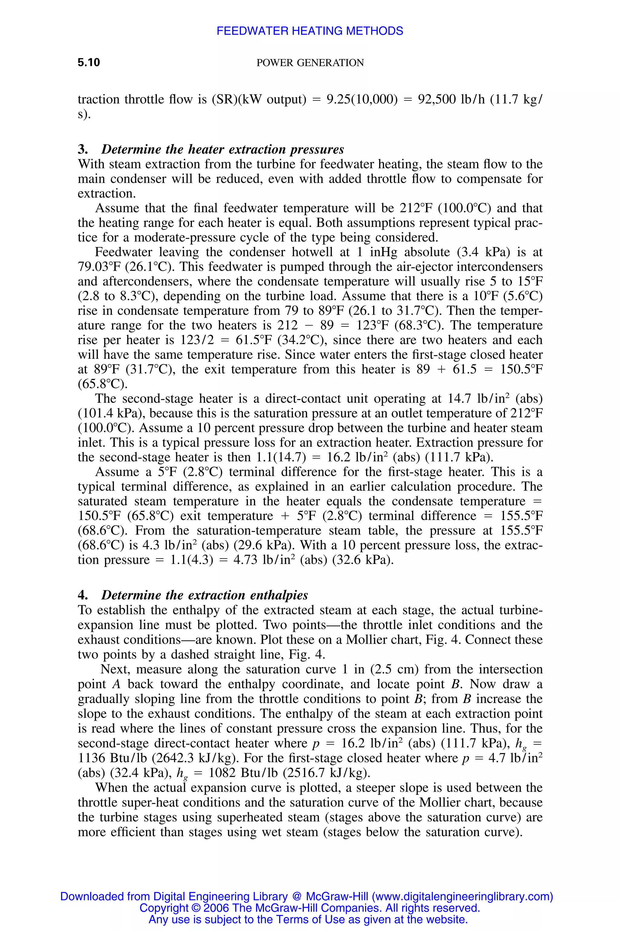 5.10 POWER GENERATION
traction throttle ﬂow is (SR)(kW output) ϭ 9.25(10,000) ϭ 92,500 lb/h (11.7 kg/
s).
3. Determine the heater extraction pressures
With steam extraction from the turbine for feedwater heating, the steam ﬂow to the
main condenser will be reduced, even with added throttle ﬂow to compensate for
extraction.
Assume that the ﬁnal feedwater temperature will be 212ЊF (100.0ЊC) and that
the heating range for each heater is equal. Both assumptions represent typical prac-
tice for a moderate-pressure cycle of the type being considered.
Feedwater leaving the condenser hotwell at 1 inHg absolute (3.4 kPa) is at
79.03ЊF (26.1ЊC). This feedwater is pumped through the air-ejector intercondensers
and aftercondensers, where the condensate temperature will usually rise 5 to 15ЊF
(2.8 to 8.3ЊC), depending on the turbine load. Assume that there is a 10ЊF (5.6ЊC)
rise in condensate temperature from 79 to 89ЊF (26.1 to 31.7ЊC). Then the temper-
ature range for the two heaters is 212 Ϫ 89 ϭ 123ЊF (68.3ЊC). The temperature
rise per heater is 123/2 ϭ 61.5ЊF (34.2ЊC), since there are two heaters and each
will have the same temperature rise. Since water enters the ﬁrst-stage closed heater
at 89ЊF (31.7ЊC), the exit temperature from this heater is 89 ϩ 61.5 ϭ 150.5ЊF
(65.8ЊC).
The second-stage heater is a direct-contact unit operating at 14.7 lb/in2
(abs)
(101.4 kPa), because this is the saturation pressure at an outlet temperature of 212ЊF
(100.0ЊC). Assume a 10 percent pressure drop between the turbine and heater steam
inlet. This is a typical pressure loss for an extraction heater. Extraction pressure for
the second-stage heater is then 1.1(14.7) ϭ 16.2 lb/in2
(abs) (111.7 kPa).
Assume a 5ЊF (2.8ЊC) terminal difference for the ﬁrst-stage heater. This is a
typical terminal difference, as explained in an earlier calculation procedure. The
saturated steam temperature in the heater equals the condensate temperature ϭ
150.5ЊF (65.8ЊC) exit temperature ϩ 5ЊF (2.8ЊC) terminal difference ϭ 155.5ЊF
(68.6ЊC). From the saturation-temperature steam table, the pressure at 155.5ЊF
(68.6ЊC) is 4.3 lb/in2
(abs) (29.6 kPa). With a 10 percent pressure loss, the extrac-
tion pressure ϭ 1.1(4.3) ϭ 4.73 lb/in2
(abs) (32.6 kPa).
4. Determine the extraction enthalpies
To establish the enthalpy of the extracted steam at each stage, the actual turbine-
expansion line must be plotted. Two points—the throttle inlet conditions and the
exhaust conditions—are known. Plot these on a Mollier chart, Fig. 4. Connect these
two points by a dashed straight line, Fig. 4.
Next, measure along the saturation curve 1 in (2.5 cm) from the intersection
point A back toward the enthalpy coordinate, and locate point B. Now draw a
gradually sloping line from the throttle conditions to point B; from B increase the
slope to the exhaust conditions. The enthalpy of the steam at each extraction point
is read where the lines of constant pressure cross the expansion line. Thus, for the
second-stage direct-contact heater where p ϭ 16.2 lb/in2
(abs) (111.7 kPa), hg ϭ
1136 Btu/lb (2642.3 kJ/kg). For the ﬁrst-stage closed heater where p ϭ 4.7 lb/in2
(abs) (32.4 kPa), hg ϭ 1082 Btu/lb (2516.7 kJ/kg).
When the actual expansion curve is plotted, a steeper slope is used between the
throttle super-heat conditions and the saturation curve of the Mollier chart, because
the turbine stages using superheated steam (stages above the saturation curve) are
more efﬁcient than stages using wet steam (stages below the saturation curve).
Downloaded from Digital Engineering Library @ McGraw-Hill (www.digitalengineeringlibrary.com)
Copyright © 2006 The McGraw-Hill Companies. All rights reserved.
Any use is subject to the Terms of Use as given at the website.
FEEDWATER HEATING METHODS
 