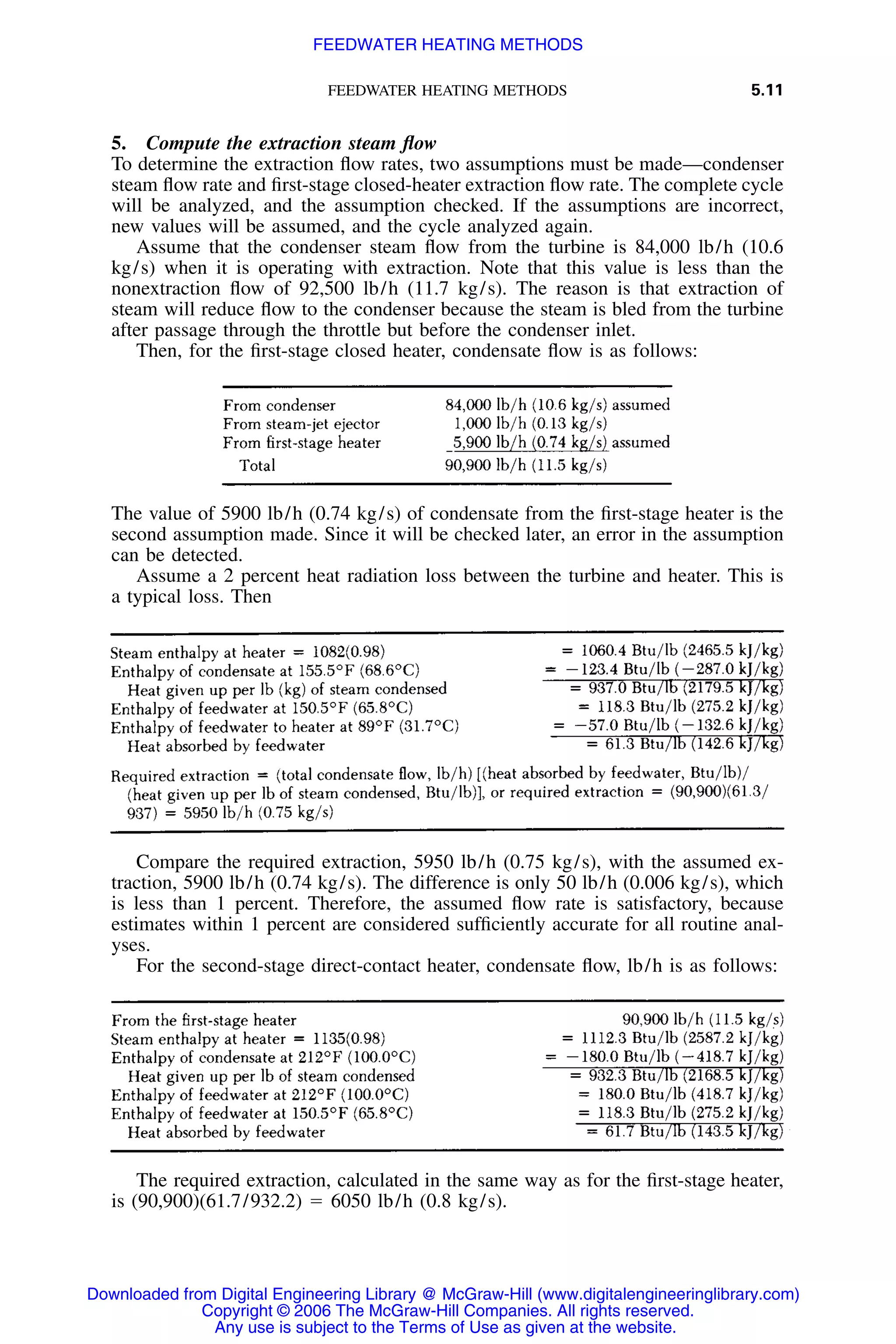FEEDWATER HEATING METHODS 5.11
5. Compute the extraction steam ﬂow
To determine the extraction ﬂow rates, two assumptions must be made—condenser
steam ﬂow rate and ﬁrst-stage closed-heater extraction ﬂow rate. The complete cycle
will be analyzed, and the assumption checked. If the assumptions are incorrect,
new values will be assumed, and the cycle analyzed again.
Assume that the condenser steam ﬂow from the turbine is 84,000 lb/h (10.6
kg/s) when it is operating with extraction. Note that this value is less than the
nonextraction ﬂow of 92,500 lb/h (11.7 kg/s). The reason is that extraction of
steam will reduce ﬂow to the condenser because the steam is bled from the turbine
after passage through the throttle but before the condenser inlet.
Then, for the ﬁrst-stage closed heater, condensate ﬂow is as follows:
The value of 5900 lb/h (0.74 kg/s) of condensate from the ﬁrst-stage heater is the
second assumption made. Since it will be checked later, an error in the assumption
can be detected.
Assume a 2 percent heat radiation loss between the turbine and heater. This is
a typical loss. Then
Compare the required extraction, 5950 lb/h (0.75 kg/s), with the assumed ex-
traction, 5900 lb/h (0.74 kg/s). The difference is only 50 lb/h (0.006 kg/s), which
is less than 1 percent. Therefore, the assumed ﬂow rate is satisfactory, because
estimates within 1 percent are considered sufﬁciently accurate for all routine anal-
yses.
For the second-stage direct-contact heater, condensate ﬂow, lb/h is as follows:
The required extraction, calculated in the same way as for the ﬁrst-stage heater,
is (90,900)(61.7/932.2) ϭ 6050 lb/h (0.8 kg/s).
Downloaded from Digital Engineering Library @ McGraw-Hill (www.digitalengineeringlibrary.com)
Copyright © 2006 The McGraw-Hill Companies. All rights reserved.
Any use is subject to the Terms of Use as given at the website.
FEEDWATER HEATING METHODS
 