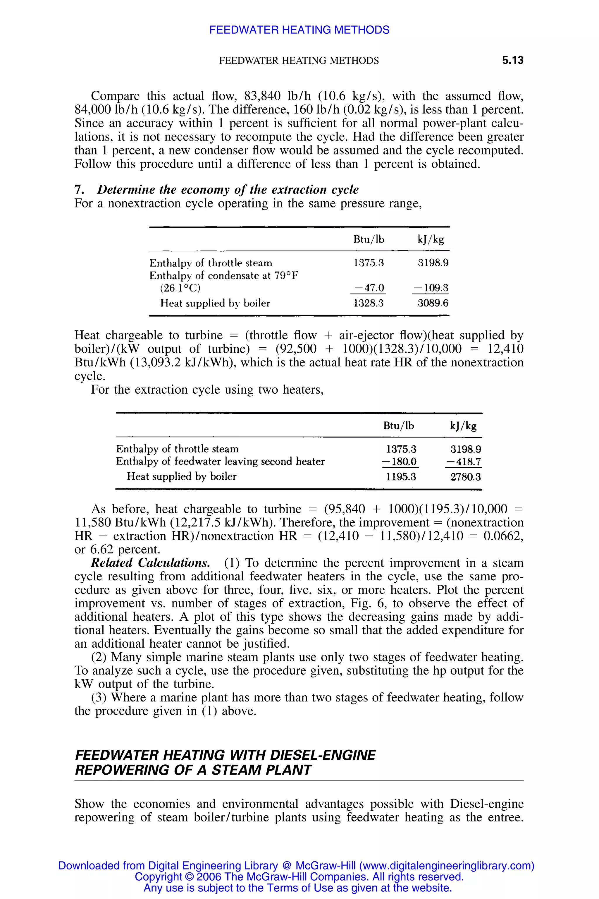 FEEDWATER HEATING METHODS 5.13
Compare this actual ﬂow, 83,840 lb/h (10.6 kg/s), with the assumed ﬂow,
84,000 lb/h (10.6 kg/s). The difference, 160 lb/h (0.02 kg/s), is less than 1 percent.
Since an accuracy within 1 percent is sufﬁcient for all normal power-plant calcu-
lations, it is not necessary to recompute the cycle. Had the difference been greater
than 1 percent, a new condenser ﬂow would be assumed and the cycle recomputed.
Follow this procedure until a difference of less than 1 percent is obtained.
7. Determine the economy of the extraction cycle
For a nonextraction cycle operating in the same pressure range,
Heat chargeable to turbine ϭ (throttle ﬂow ϩ air-ejector ﬂow)(heat supplied by
boiler)/(kW output of turbine) ϭ (92,500 ϩ 1000)(1328.3)/10,000 ϭ 12,410
Btu/kWh (13,093.2 kJ/kWh), which is the actual heat rate HR of the nonextraction
cycle.
For the extraction cycle using two heaters,
As before, heat chargeable to turbine ϭ (95,840 ϩ 1000)(1195.3)/10,000 ϭ
11,580 Btu/kWh (12,217.5 kJ/kWh). Therefore, the improvement ϭ (nonextraction
HR Ϫ extraction HR)/nonextraction HR ϭ (12,410 Ϫ 11,580)/12,410 ϭ 0.0662,
or 6.62 percent.
Related Calculations. (1) To determine the percent improvement in a steam
cycle resulting from additional feedwater heaters in the cycle, use the same pro-
cedure as given above for three, four, ﬁve, six, or more heaters. Plot the percent
improvement vs. number of stages of extraction, Fig. 6, to observe the effect of
additional heaters. A plot of this type shows the decreasing gains made by addi-
tional heaters. Eventually the gains become so small that the added expenditure for
an additional heater cannot be justiﬁed.
(2) Many simple marine steam plants use only two stages of feedwater heating.
To analyze such a cycle, use the procedure given, substituting the hp output for the
kW output of the turbine.
(3) Where a marine plant has more than two stages of feedwater heating, follow
the procedure given in (1) above.
FEEDWATER HEATING WITH DIESEL-ENGINE
REPOWERING OF A STEAM PLANT
Show the economies and environmental advantages possible with Diesel-engine
repowering of steam boiler/turbine plants using feedwater heating as the entree.
Downloaded from Digital Engineering Library @ McGraw-Hill (www.digitalengineeringlibrary.com)
Copyright © 2006 The McGraw-Hill Companies. All rights reserved.
Any use is subject to the Terms of Use as given at the website.
FEEDWATER HEATING METHODS
 