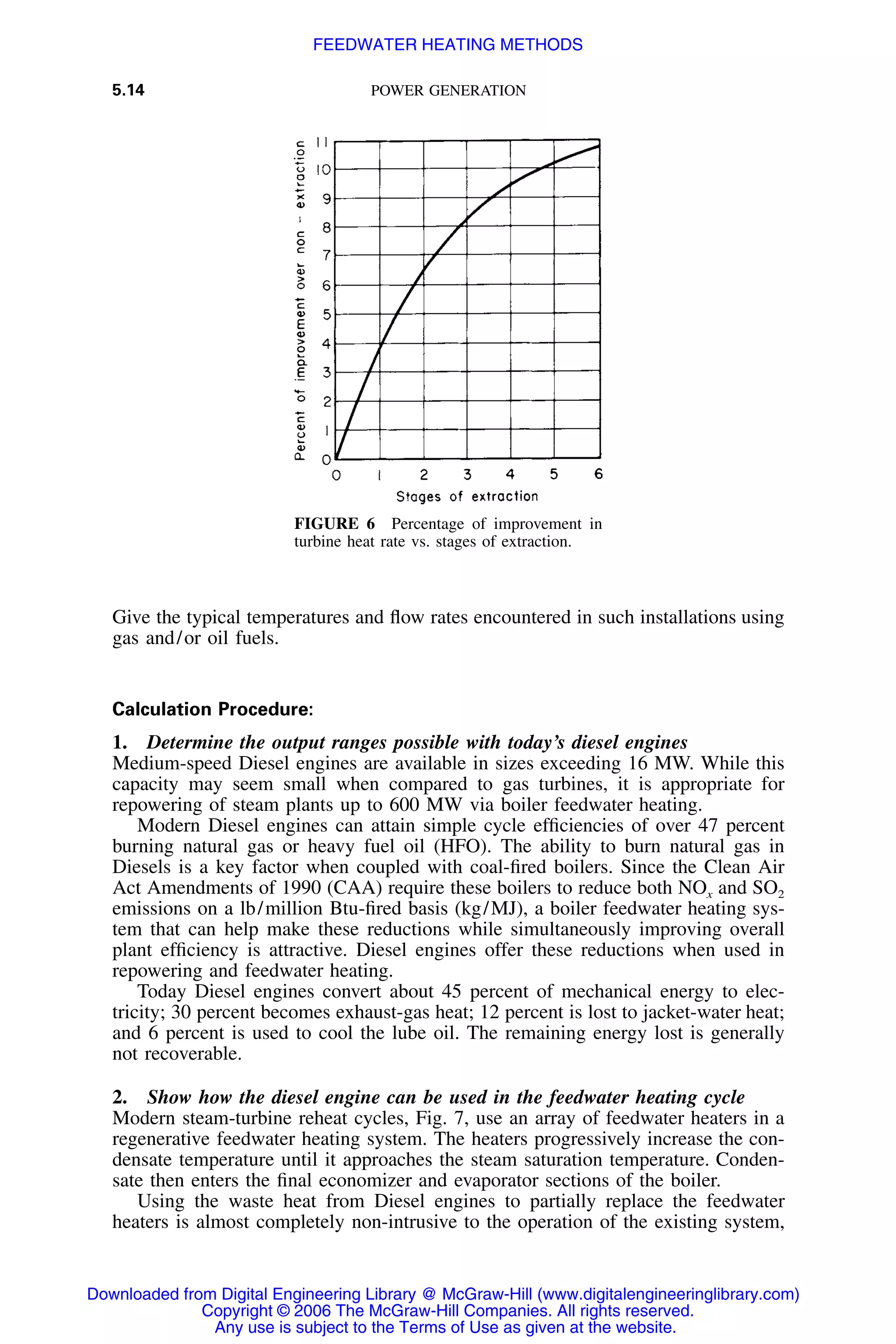 5.14 POWER GENERATION
FIGURE 6 Percentage of improvement in
turbine heat rate vs. stages of extraction.
Give the typical temperatures and ﬂow rates encountered in such installations using
gas and/or oil fuels.
Calculation Procedure:
1. Determine the output ranges possible with today’s diesel engines
Medium-speed Diesel engines are available in sizes exceeding 16 MW. While this
capacity may seem small when compared to gas turbines, it is appropriate for
repowering of steam plants up to 600 MW via boiler feedwater heating.
Modern Diesel engines can attain simple cycle efﬁciencies of over 47 percent
burning natural gas or heavy fuel oil (HFO). The ability to burn natural gas in
Diesels is a key factor when coupled with coal-ﬁred boilers. Since the Clean Air
Act Amendments of 1990 (CAA) require these boilers to reduce both NOx and SO2
emissions on a lb/million Btu-ﬁred basis (kg/MJ), a boiler feedwater heating sys-
tem that can help make these reductions while simultaneously improving overall
plant efﬁciency is attractive. Diesel engines offer these reductions when used in
repowering and feedwater heating.
Today Diesel engines convert about 45 percent of mechanical energy to elec-
tricity; 30 percent becomes exhaust-gas heat; 12 percent is lost to jacket-water heat;
and 6 percent is used to cool the lube oil. The remaining energy lost is generally
not recoverable.
2. Show how the diesel engine can be used in the feedwater heating cycle
Modern steam-turbine reheat cycles, Fig. 7, use an array of feedwater heaters in a
regenerative feedwater heating system. The heaters progressively increase the con-
densate temperature until it approaches the steam saturation temperature. Conden-
sate then enters the ﬁnal economizer and evaporator sections of the boiler.
Using the waste heat from Diesel engines to partially replace the feedwater
heaters is almost completely non-intrusive to the operation of the existing system,
Downloaded from Digital Engineering Library @ McGraw-Hill (www.digitalengineeringlibrary.com)
Copyright © 2006 The McGraw-Hill Companies. All rights reserved.
Any use is subject to the Terms of Use as given at the website.
FEEDWATER HEATING METHODS
 