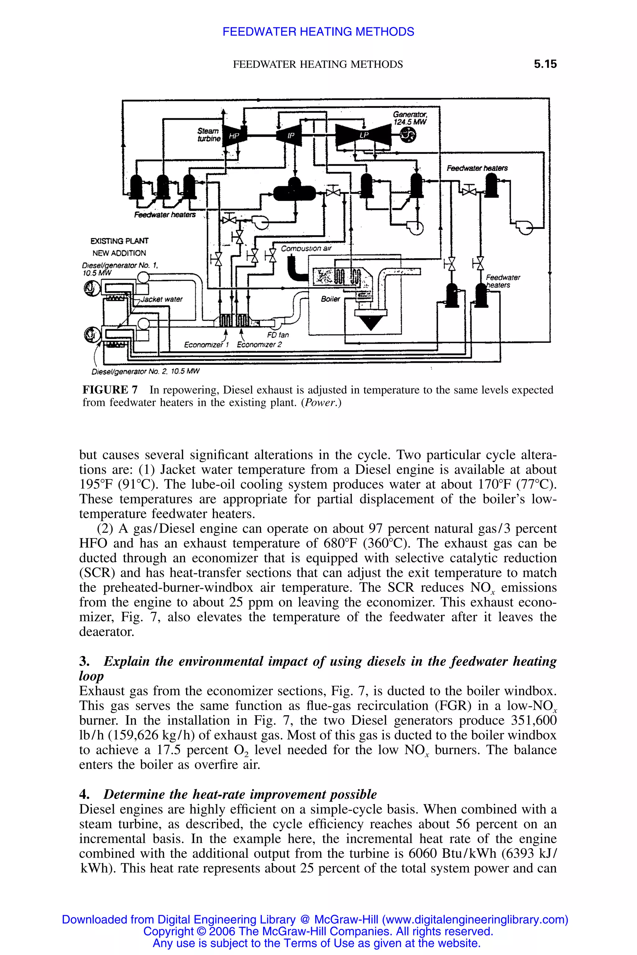 FEEDWATER HEATING METHODS 5.15
FIGURE 7 In repowering, Diesel exhaust is adjusted in temperature to the same levels expected
from feedwater heaters in the existing plant. (Power.)
but causes several signiﬁcant alterations in the cycle. Two particular cycle altera-
tions are: (1) Jacket water temperature from a Diesel engine is available at about
195ЊF (91ЊC). The lube-oil cooling system produces water at about 170ЊF (77ЊC).
These temperatures are appropriate for partial displacement of the boiler’s low-
temperature feedwater heaters.
(2) A gas/Diesel engine can operate on about 97 percent natural gas/3 percent
HFO and has an exhaust temperature of 680ЊF (360ЊC). The exhaust gas can be
ducted through an economizer that is equipped with selective catalytic reduction
(SCR) and has heat-transfer sections that can adjust the exit temperature to match
the preheated-burner-windbox air temperature. The SCR reduces NOx emissions
from the engine to about 25 ppm on leaving the economizer. This exhaust econo-
mizer, Fig. 7, also elevates the temperature of the feedwater after it leaves the
deaerator.
3. Explain the environmental impact of using diesels in the feedwater heating
loop
Exhaust gas from the economizer sections, Fig. 7, is ducted to the boiler windbox.
This gas serves the same function as ﬂue-gas recirculation (FGR) in a low-NOx
burner. In the installation in Fig. 7, the two Diesel generators produce 351,600
lb/h (159,626 kg/h) of exhaust gas. Most of this gas is ducted to the boiler windbox
to achieve a 17.5 percent O2 level needed for the low NOx burners. The balance
enters the boiler as overﬁre air.
4. Determine the heat-rate improvement possible
Diesel engines are highly efﬁcient on a simple-cycle basis. When combined with a
steam turbine, as described, the cycle efﬁciency reaches about 56 percent on an
incremental basis. In the example here, the incremental heat rate of the engine
combined with the additional output from the turbine is 6060 Btu/kWh (6393 kJ/
kWh). This heat rate represents about 25 percent of the total system power and can
Downloaded from Digital Engineering Library @ McGraw-Hill (www.digitalengineeringlibrary.com)
Copyright © 2006 The McGraw-Hill Companies. All rights reserved.
Any use is subject to the Terms of Use as given at the website.
FEEDWATER HEATING METHODS
 