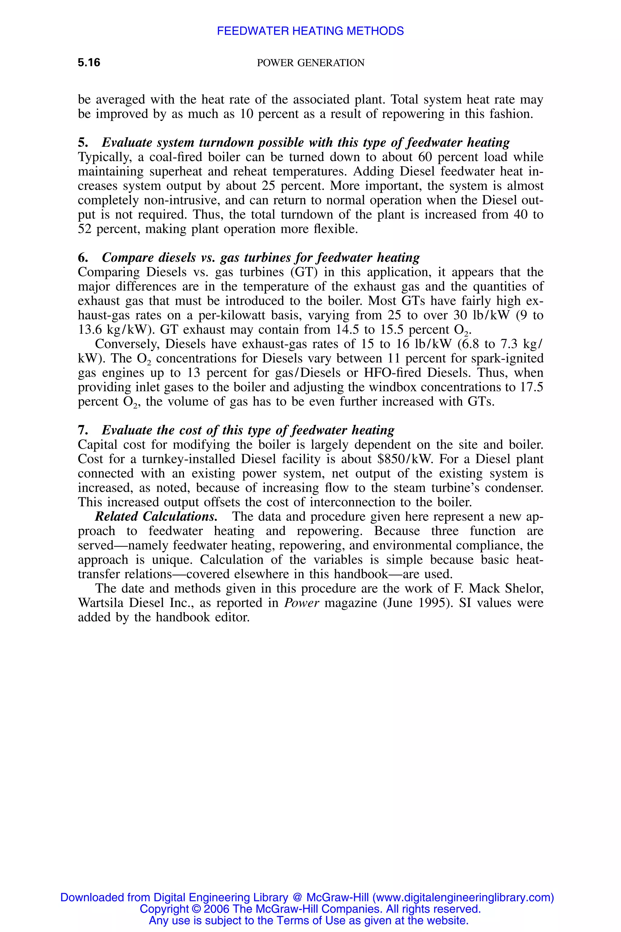 5.16 POWER GENERATION
be averaged with the heat rate of the associated plant. Total system heat rate may
be improved by as much as 10 percent as a result of repowering in this fashion.
5. Evaluate system turndown possible with this type of feedwater heating
Typically, a coal-ﬁred boiler can be turned down to about 60 percent load while
maintaining superheat and reheat temperatures. Adding Diesel feedwater heat in-
creases system output by about 25 percent. More important, the system is almost
completely non-intrusive, and can return to normal operation when the Diesel out-
put is not required. Thus, the total turndown of the plant is increased from 40 to
52 percent, making plant operation more ﬂexible.
6. Compare diesels vs. gas turbines for feedwater heating
Comparing Diesels vs. gas turbines (GT) in this application, it appears that the
major differences are in the temperature of the exhaust gas and the quantities of
exhaust gas that must be introduced to the boiler. Most GTs have fairly high ex-
haust-gas rates on a per-kilowatt basis, varying from 25 to over 30 lb/kW (9 to
13.6 kg/kW). GT exhaust may contain from 14.5 to 15.5 percent O2.
Conversely, Diesels have exhaust-gas rates of 15 to 16 lb/kW (6.8 to 7.3 kg/
kW). The O2 concentrations for Diesels vary between 11 percent for spark-ignited
gas engines up to 13 percent for gas/Diesels or HFO-ﬁred Diesels. Thus, when
providing inlet gases to the boiler and adjusting the windbox concentrations to 17.5
percent O2, the volume of gas has to be even further increased with GTs.
7. Evaluate the cost of this type of feedwater heating
Capital cost for modifying the boiler is largely dependent on the site and boiler.
Cost for a turnkey-installed Diesel facility is about $850/kW. For a Diesel plant
connected with an existing power system, net output of the existing system is
increased, as noted, because of increasing ﬂow to the steam turbine’s condenser.
This increased output offsets the cost of interconnection to the boiler.
Related Calculations. The data and procedure given here represent a new ap-
proach to feedwater heating and repowering. Because three function are
served—namely feedwater heating, repowering, and environmental compliance, the
approach is unique. Calculation of the variables is simple because basic heat-
transfer relations—covered elsewhere in this handbook—are used.
The date and methods given in this procedure are the work of F. Mack Shelor,
Wartsila Diesel Inc., as reported in Power magazine (June 1995). SI values were
added by the handbook editor.
Downloaded from Digital Engineering Library @ McGraw-Hill (www.digitalengineeringlibrary.com)
Copyright © 2006 The McGraw-Hill Companies. All rights reserved.
Any use is subject to the Terms of Use as given at the website.
FEEDWATER HEATING METHODS
 