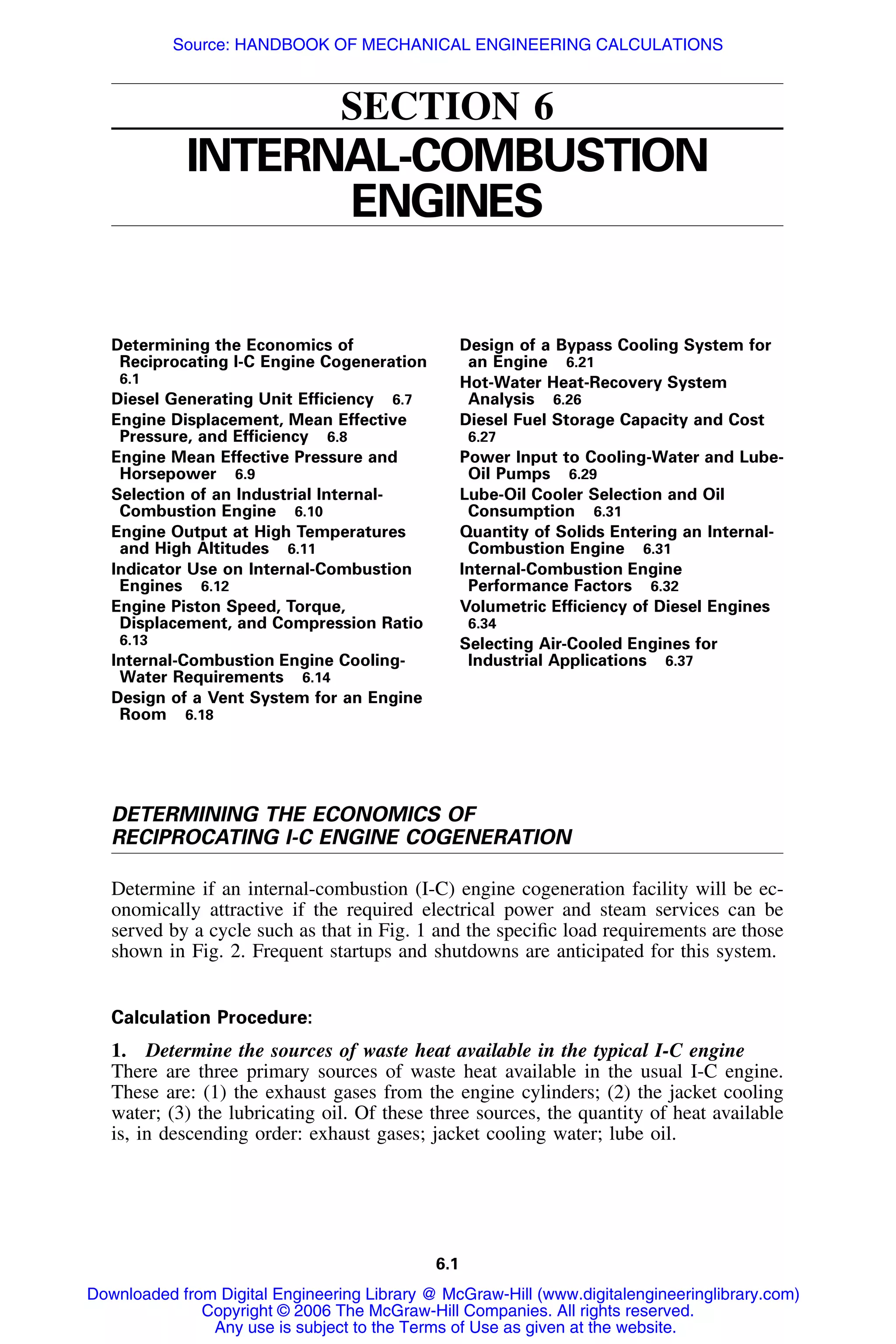 6.1
SECTION 6
INTERNAL-COMBUSTION
ENGINES
Determining the Economics of
Reciprocating I-C Engine Cogeneration
6.1
Diesel Generating Unit Efﬁciency 6.7
Engine Displacement, Mean Effective
Pressure, and Efﬁciency 6.8
Engine Mean Effective Pressure and
Horsepower 6.9
Selection of an Industrial Internal-
Combustion Engine 6.10
Engine Output at High Temperatures
and High Altitudes 6.11
Indicator Use on Internal-Combustion
Engines 6.12
Engine Piston Speed, Torque,
Displacement, and Compression Ratio
6.13
Internal-Combustion Engine Cooling-
Water Requirements 6.14
Design of a Vent System for an Engine
Room 6.18
Design of a Bypass Cooling System for
an Engine 6.21
Hot-Water Heat-Recovery System
Analysis 6.26
Diesel Fuel Storage Capacity and Cost
6.27
Power Input to Cooling-Water and Lube-
Oil Pumps 6.29
Lube-Oil Cooler Selection and Oil
Consumption 6.31
Quantity of Solids Entering an Internal-
Combustion Engine 6.31
Internal-Combustion Engine
Performance Factors 6.32
Volumetric Efﬁciency of Diesel Engines
6.34
Selecting Air-Cooled Engines for
Industrial Applications 6.37
DETERMINING THE ECONOMICS OF
RECIPROCATING I-C ENGINE COGENERATION
Determine if an internal-combustion (I-C) engine cogeneration facility will be ec-
onomically attractive if the required electrical power and steam services can be
served by a cycle such as that in Fig. 1 and the speciﬁc load requirements are those
shown in Fig. 2. Frequent startups and shutdowns are anticipated for this system.
Calculation Procedure:
1. Determine the sources of waste heat available in the typical I-C engine
There are three primary sources of waste heat available in the usual I-C engine.
These are: (1) the exhaust gases from the engine cylinders; (2) the jacket cooling
water; (3) the lubricating oil. Of these three sources, the quantity of heat available
is, in descending order: exhaust gases; jacket cooling water; lube oil.
Downloaded from Digital Engineering Library @ McGraw-Hill (www.digitalengineeringlibrary.com)
Copyright © 2006 The McGraw-Hill Companies. All rights reserved.
Any use is subject to the Terms of Use as given at the website.
Source: HANDBOOK OF MECHANICAL ENGINEERING CALCULATIONS
 
