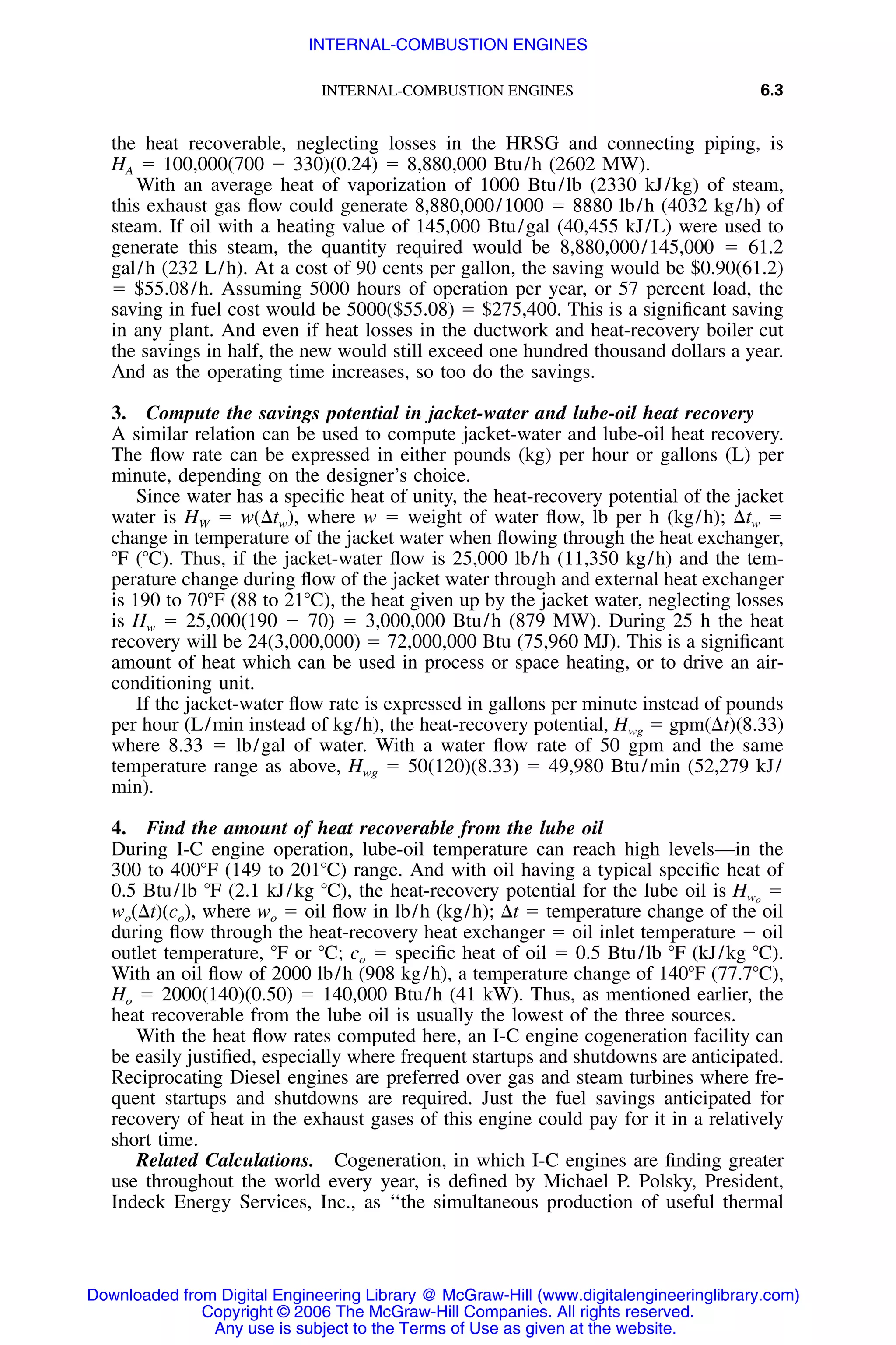 INTERNAL-COMBUSTION ENGINES 6.3
the heat recoverable, neglecting losses in the HRSG and connecting piping, is
HA ϭ 100,000(700 Ϫ 330)(0.24) ϭ 8,880,000 Btu/h (2602 MW).
With an average heat of vaporization of 1000 Btu/lb (2330 kJ/kg) of steam,
this exhaust gas ﬂow could generate 8,880,000/1000 ϭ 8880 lb/h (4032 kg/h) of
steam. If oil with a heating value of 145,000 Btu/gal (40,455 kJ/L) were used to
generate this steam, the quantity required would be 8,880,000/145,000 ϭ 61.2
gal/h (232 L/h). At a cost of 90 cents per gallon, the saving would be $0.90(61.2)
ϭ $55.08/h. Assuming 5000 hours of operation per year, or 57 percent load, the
saving in fuel cost would be 5000($55.08) ϭ $275,400. This is a signiﬁcant saving
in any plant. And even if heat losses in the ductwork and heat-recovery boiler cut
the savings in half, the new would still exceed one hundred thousand dollars a year.
And as the operating time increases, so too do the savings.
3. Compute the savings potential in jacket-water and lube-oil heat recovery
A similar relation can be used to compute jacket-water and lube-oil heat recovery.
The ﬂow rate can be expressed in either pounds (kg) per hour or gallons (L) per
minute, depending on the designer’s choice.
Since water has a speciﬁc heat of unity, the heat-recovery potential of the jacket
water is HW ϭ w(⌬tw), where w ϭ weight of water ﬂow, lb per h (kg/h); ⌬tw ϭ
change in temperature of the jacket water when ﬂowing through the heat exchanger,
ЊF (ЊC). Thus, if the jacket-water ﬂow is 25,000 lb/h (11,350 kg/h) and the tem-
perature change during ﬂow of the jacket water through and external heat exchanger
is 190 to 70ЊF (88 to 21ЊC), the heat given up by the jacket water, neglecting losses
is Hw ϭ 25,000(190 Ϫ 70) ϭ 3,000,000 Btu/h (879 MW). During 25 h the heat
recovery will be 24(3,000,000) ϭ 72,000,000 Btu (75,960 MJ). This is a signiﬁcant
amount of heat which can be used in process or space heating, or to drive an air-
conditioning unit.
If the jacket-water ﬂow rate is expressed in gallons per minute instead of pounds
per hour (L/min instead of kg/h), the heat-recovery potential, Hwg ϭ gpm(⌬t)(8.33)
where 8.33 ϭ lb/gal of water. With a water ﬂow rate of 50 gpm and the same
temperature range as above, Hwg ϭ 50(120)(8.33) ϭ 49,980 Btu/min (52,279 kJ/
min).
4. Find the amount of heat recoverable from the lube oil
During I-C engine operation, lube-oil temperature can reach high levels—in the
300 to 400ЊF (149 to 201ЊC) range. And with oil having a typical speciﬁc heat of
0.5 Btu/lb ЊF (2.1 kJ/kg ЊC), the heat-recovery potential for the lube oil is ϭHwo
wo(⌬t)(co), where wo ϭ oil ﬂow in lb/h (kg/h); ⌬t ϭ temperature change of the oil
during ﬂow through the heat-recovery heat exchanger ϭ oil inlet temperature Ϫ oil
outlet temperature, ЊF or ЊC; co ϭ speciﬁc heat of oil ϭ 0.5 Btu/lb ЊF (kJ/kg ЊC).
With an oil ﬂow of 2000 lb/h (908 kg/h), a temperature change of 140ЊF (77.7ЊC),
Ho ϭ 2000(140)(0.50) ϭ 140,000 Btu/h (41 kW). Thus, as mentioned earlier, the
heat recoverable from the lube oil is usually the lowest of the three sources.
With the heat ﬂow rates computed here, an I-C engine cogeneration facility can
be easily justiﬁed, especially where frequent startups and shutdowns are anticipated.
Reciprocating Diesel engines are preferred over gas and steam turbines where fre-
quent startups and shutdowns are required. Just the fuel savings anticipated for
recovery of heat in the exhaust gases of this engine could pay for it in a relatively
short time.
Related Calculations. Cogeneration, in which I-C engines are ﬁnding greater
use throughout the world every year, is deﬁned by Michael P. Polsky, President,
Indeck Energy Services, Inc., as ‘‘the simultaneous production of useful thermal
Downloaded from Digital Engineering Library @ McGraw-Hill (www.digitalengineeringlibrary.com)
Copyright © 2006 The McGraw-Hill Companies. All rights reserved.
Any use is subject to the Terms of Use as given at the website.
INTERNAL-COMBUSTION ENGINES
 