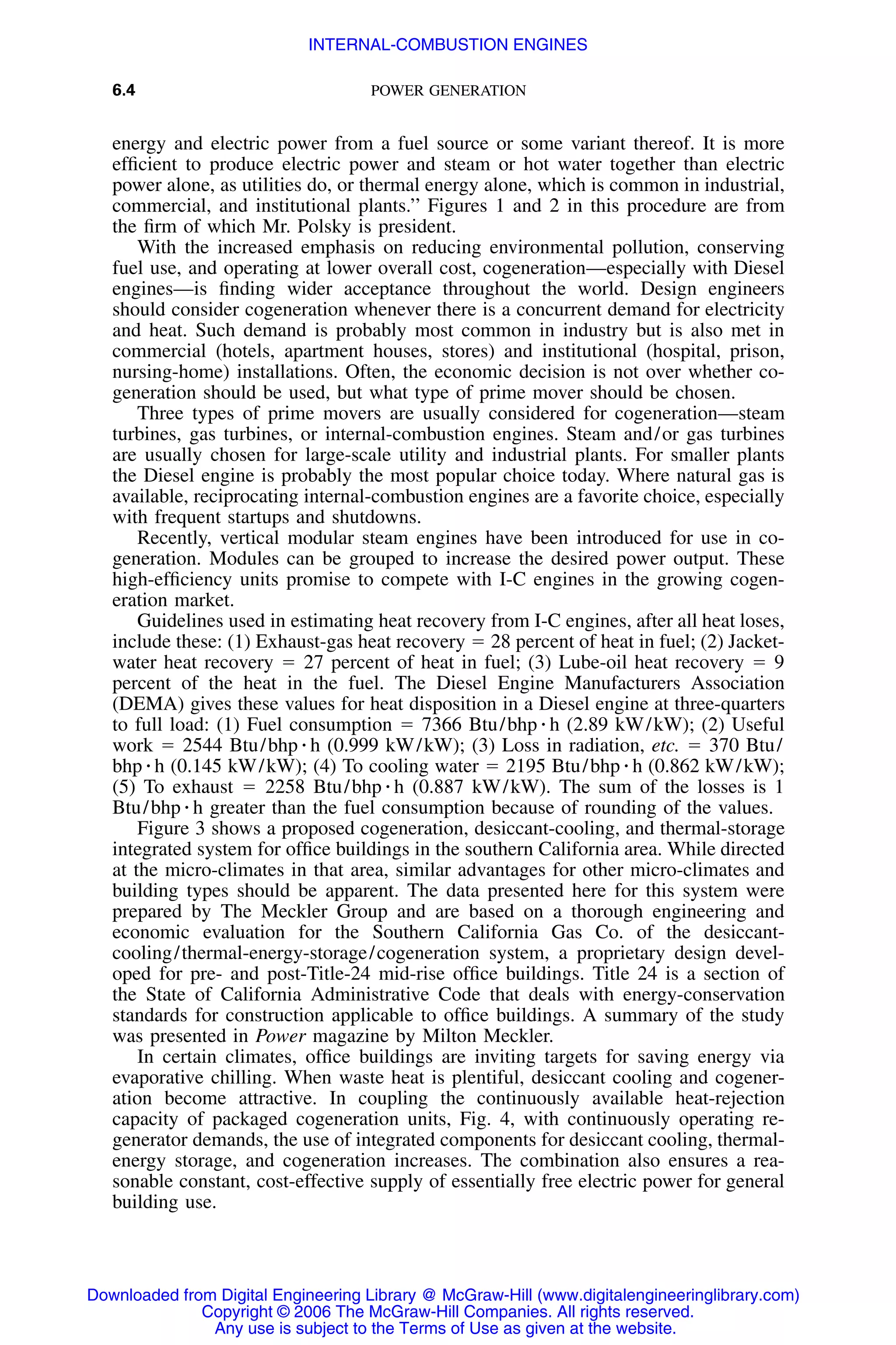 6.4 POWER GENERATION
energy and electric power from a fuel source or some variant thereof. It is more
efﬁcient to produce electric power and steam or hot water together than electric
power alone, as utilities do, or thermal energy alone, which is common in industrial,
commercial, and institutional plants.’’ Figures 1 and 2 in this procedure are from
the ﬁrm of which Mr. Polsky is president.
With the increased emphasis on reducing environmental pollution, conserving
fuel use, and operating at lower overall cost, cogeneration—especially with Diesel
engines—is ﬁnding wider acceptance throughout the world. Design engineers
should consider cogeneration whenever there is a concurrent demand for electricity
and heat. Such demand is probably most common in industry but is also met in
commercial (hotels, apartment houses, stores) and institutional (hospital, prison,
nursing-home) installations. Often, the economic decision is not over whether co-
generation should be used, but what type of prime mover should be chosen.
Three types of prime movers are usually considered for cogeneration—steam
turbines, gas turbines, or internal-combustion engines. Steam and/or gas turbines
are usually chosen for large-scale utility and industrial plants. For smaller plants
the Diesel engine is probably the most popular choice today. Where natural gas is
available, reciprocating internal-combustion engines are a favorite choice, especially
with frequent startups and shutdowns.
Recently, vertical modular steam engines have been introduced for use in co-
generation. Modules can be grouped to increase the desired power output. These
high-efﬁciency units promise to compete with I-C engines in the growing cogen-
eration market.
Guidelines used in estimating heat recovery from I-C engines, after all heat loses,
include these: (1) Exhaust-gas heat recovery ϭ 28 percent of heat in fuel; (2) Jacket-
water heat recovery ϭ 27 percent of heat in fuel; (3) Lube-oil heat recovery ϭ 9
percent of the heat in the fuel. The Diesel Engine Manufacturers Association
(DEMA) gives these values for heat disposition in a Diesel engine at three-quarters
to full load: (1) Fuel consumption ϭ 7366 Btu/bhp ⅐ h (2.89 kW/kW); (2) Useful
work ϭ 2544 Btu/bhp ⅐ h (0.999 kW/kW); (3) Loss in radiation, etc. ϭ 370 Btu/
bhp ⅐ h (0.145 kW/kW); (4) To cooling water ϭ 2195 Btu/bhp ⅐ h (0.862 kW/kW);
(5) To exhaust ϭ 2258 Btu/bhp ⅐ h (0.887 kW/kW). The sum of the losses is 1
Btu/bhp ⅐ h greater than the fuel consumption because of rounding of the values.
Figure 3 shows a proposed cogeneration, desiccant-cooling, and thermal-storage
integrated system for ofﬁce buildings in the southern California area. While directed
at the micro-climates in that area, similar advantages for other micro-climates and
building types should be apparent. The data presented here for this system were
prepared by The Meckler Group and are based on a thorough engineering and
economic evaluation for the Southern California Gas Co. of the desiccant-
cooling/thermal-energy-storage/cogeneration system, a proprietary design devel-
oped for pre- and post-Title-24 mid-rise ofﬁce buildings. Title 24 is a section of
the State of California Administrative Code that deals with energy-conservation
standards for construction applicable to ofﬁce buildings. A summary of the study
was presented in Power magazine by Milton Meckler.
In certain climates, ofﬁce buildings are inviting targets for saving energy via
evaporative chilling. When waste heat is plentiful, desiccant cooling and cogener-
ation become attractive. In coupling the continuously available heat-rejection
capacity of packaged cogeneration units, Fig. 4, with continuously operating re-
generator demands, the use of integrated components for desiccant cooling, thermal-
energy storage, and cogeneration increases. The combination also ensures a rea-
sonable constant, cost-effective supply of essentially free electric power for general
building use.
Downloaded from Digital Engineering Library @ McGraw-Hill (www.digitalengineeringlibrary.com)
Copyright © 2006 The McGraw-Hill Companies. All rights reserved.
Any use is subject to the Terms of Use as given at the website.
INTERNAL-COMBUSTION ENGINES
 