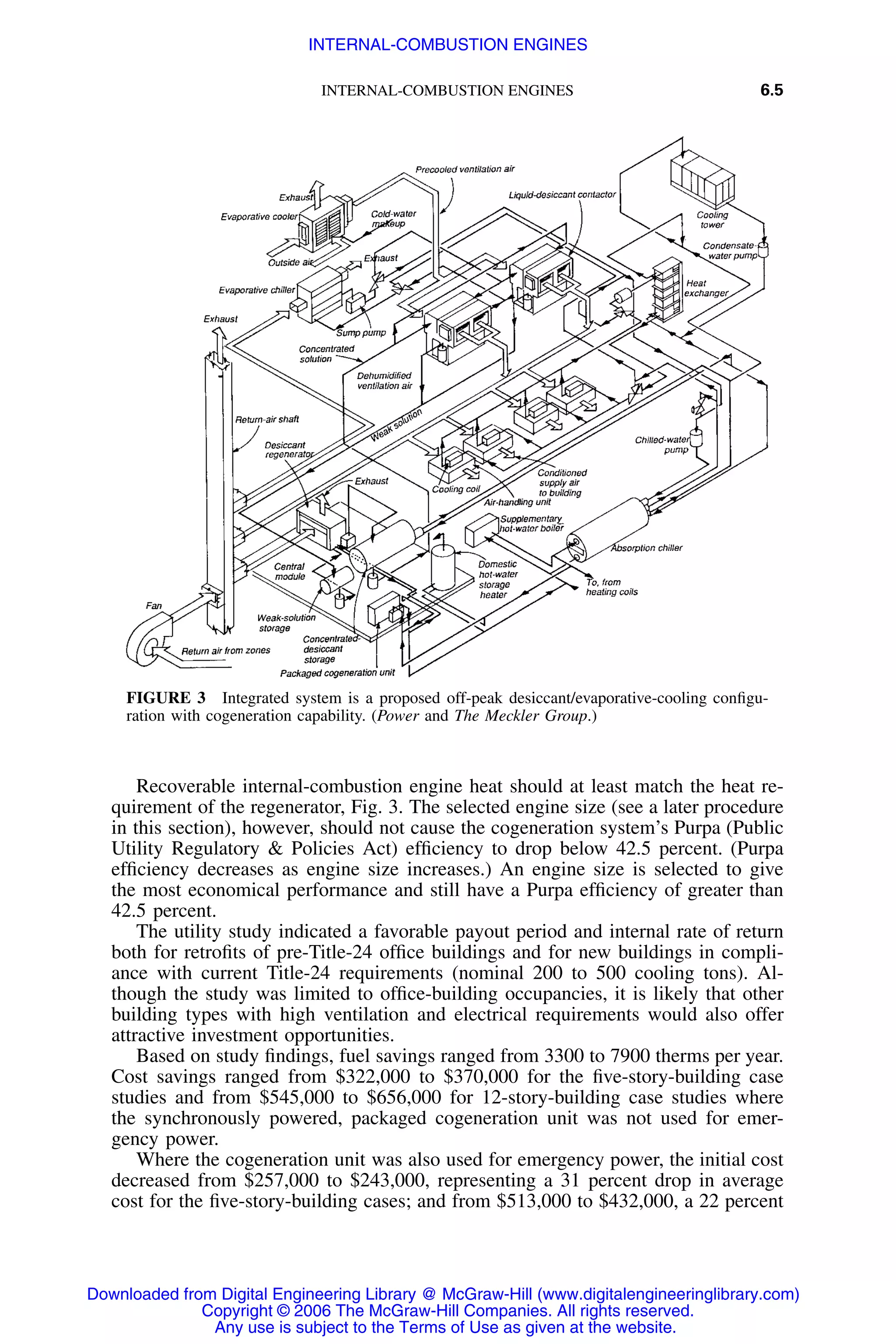 INTERNAL-COMBUSTION ENGINES 6.5
FIGURE 3 Integrated system is a proposed off-peak desiccant/evaporative-cooling conﬁgu-
ration with cogeneration capability. (Power and The Meckler Group.)
Recoverable internal-combustion engine heat should at least match the heat re-
quirement of the regenerator, Fig. 3. The selected engine size (see a later procedure
in this section), however, should not cause the cogeneration system’s Purpa (Public
Utility Regulatory & Policies Act) efﬁciency to drop below 42.5 percent. (Purpa
efﬁciency decreases as engine size increases.) An engine size is selected to give
the most economical performance and still have a Purpa efﬁciency of greater than
42.5 percent.
The utility study indicated a favorable payout period and internal rate of return
both for retroﬁts of pre-Title-24 ofﬁce buildings and for new buildings in compli-
ance with current Title-24 requirements (nominal 200 to 500 cooling tons). Al-
though the study was limited to ofﬁce-building occupancies, it is likely that other
building types with high ventilation and electrical requirements would also offer
attractive investment opportunities.
Based on study ﬁndings, fuel savings ranged from 3300 to 7900 therms per year.
Cost savings ranged from $322,000 to $370,000 for the ﬁve-story-building case
studies and from $545,000 to $656,000 for 12-story-building case studies where
the synchronously powered, packaged cogeneration unit was not used for emer-
gency power.
Where the cogeneration unit was also used for emergency power, the initial cost
decreased from $257,000 to $243,000, representing a 31 percent drop in average
cost for the ﬁve-story-building cases; and from $513,000 to $432,000, a 22 percent
Downloaded from Digital Engineering Library @ McGraw-Hill (www.digitalengineeringlibrary.com)
Copyright © 2006 The McGraw-Hill Companies. All rights reserved.
Any use is subject to the Terms of Use as given at the website.
INTERNAL-COMBUSTION ENGINES
 