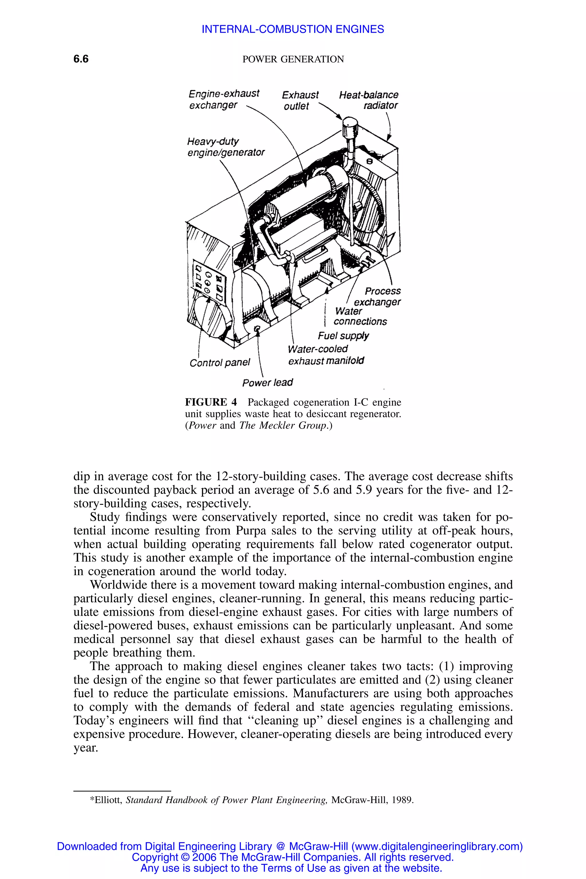 6.6 POWER GENERATION
FIGURE 4 Packaged cogeneration I-C engine
unit supplies waste heat to desiccant regenerator.
(Power and The Meckler Group.)
dip in average cost for the 12-story-building cases. The average cost decrease shifts
the discounted payback period an average of 5.6 and 5.9 years for the ﬁve- and 12-
story-building cases, respectively.
Study ﬁndings were conservatively reported, since no credit was taken for po-
tential income resulting from Purpa sales to the serving utility at off-peak hours,
when actual building operating requirements fall below rated cogenerator output.
This study is another example of the importance of the internal-combustion engine
in cogeneration around the world today.
Worldwide there is a movement toward making internal-combustion engines, and
particularly diesel engines, cleaner-running. In general, this means reducing partic-
ulate emissions from diesel-engine exhaust gases. For cities with large numbers of
diesel-powered buses, exhaust emissions can be particularly unpleasant. And some
medical personnel say that diesel exhaust gases can be harmful to the health of
people breathing them.
The approach to making diesel engines cleaner takes two tacts: (1) improving
the design of the engine so that fewer particulates are emitted and (2) using cleaner
fuel to reduce the particulate emissions. Manufacturers are using both approaches
to comply with the demands of federal and state agencies regulating emissions.
Today’s engineers will ﬁnd that ‘‘cleaning up’’ diesel engines is a challenging and
expensive procedure. However, cleaner-operating diesels are being introduced every
year.
*Elliott, Standard Handbook of Power Plant Engineering, McGraw-Hill, 1989.
Downloaded from Digital Engineering Library @ McGraw-Hill (www.digitalengineeringlibrary.com)
Copyright © 2006 The McGraw-Hill Companies. All rights reserved.
Any use is subject to the Terms of Use as given at the website.
INTERNAL-COMBUSTION ENGINES
 