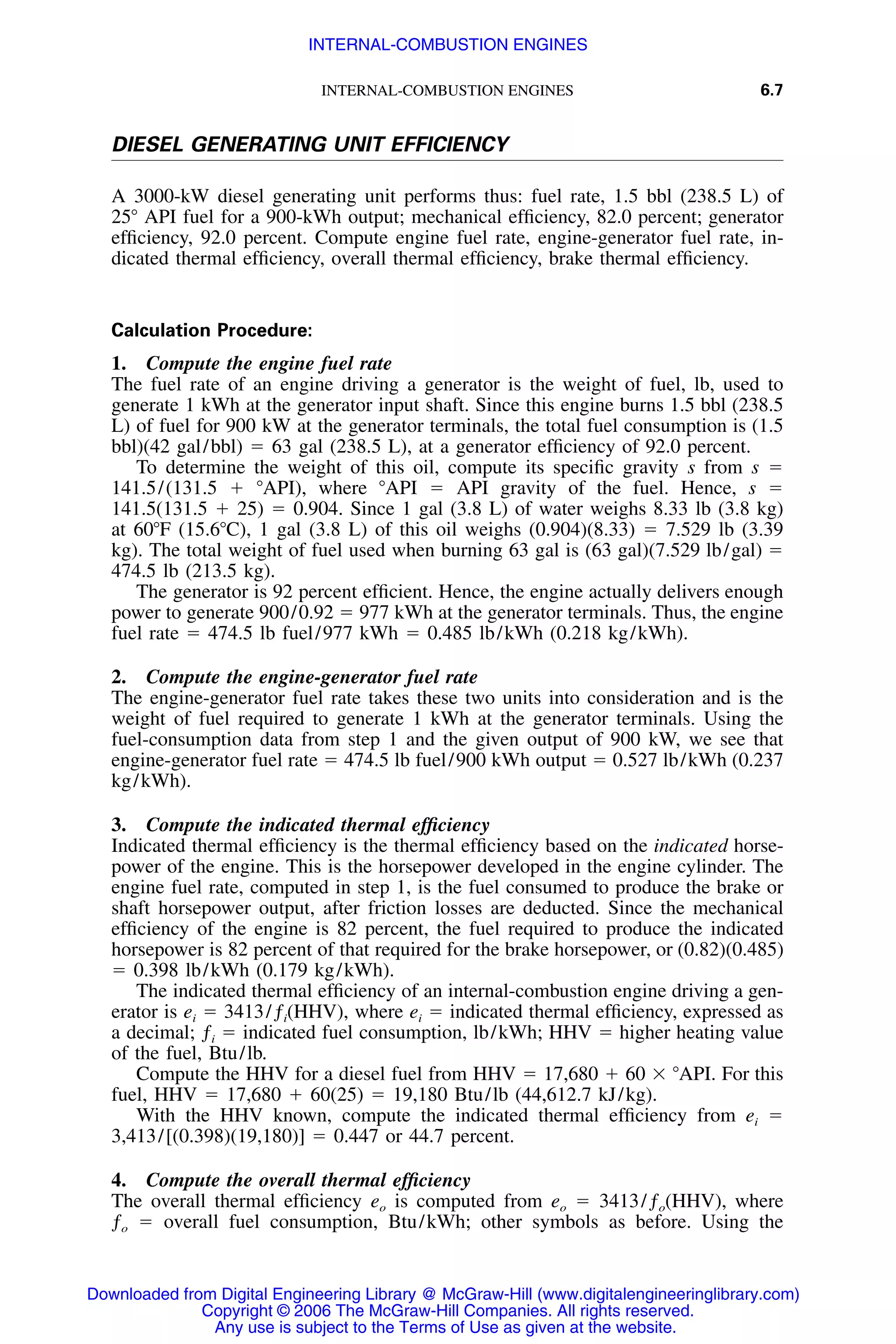 INTERNAL-COMBUSTION ENGINES 6.7
DIESEL GENERATING UNIT EFFICIENCY
A 3000-kW diesel generating unit performs thus: fuel rate, 1.5 bbl (238.5 L) of
25Њ API fuel for a 900-kWh output; mechanical efﬁciency, 82.0 percent; generator
efﬁciency, 92.0 percent. Compute engine fuel rate, engine-generator fuel rate, in-
dicated thermal efﬁciency, overall thermal efﬁciency, brake thermal efﬁciency.
Calculation Procedure:
1. Compute the engine fuel rate
The fuel rate of an engine driving a generator is the weight of fuel, lb, used to
generate 1 kWh at the generator input shaft. Since this engine burns 1.5 bbl (238.5
L) of fuel for 900 kW at the generator terminals, the total fuel consumption is (1.5
bbl)(42 gal/bbl) ϭ 63 gal (238.5 L), at a generator efﬁciency of 92.0 percent.
To determine the weight of this oil, compute its speciﬁc gravity s from s ϭ
141.5/(131.5 ϩ ЊAPI), where ЊAPI ϭ API gravity of the fuel. Hence, s ϭ
141.5(131.5 ϩ 25) ϭ 0.904. Since 1 gal (3.8 L) of water weighs 8.33 lb (3.8 kg)
at 60ЊF (15.6ЊC), 1 gal (3.8 L) of this oil weighs (0.904)(8.33) ϭ 7.529 lb (3.39
kg). The total weight of fuel used when burning 63 gal is (63 gal)(7.529 lb/gal) ϭ
474.5 lb (213.5 kg).
The generator is 92 percent efﬁcient. Hence, the engine actually delivers enough
power to generate 900/0.92 ϭ 977 kWh at the generator terminals. Thus, the engine
fuel rate ϭ 474.5 lb fuel/977 kWh ϭ 0.485 lb/kWh (0.218 kg/kWh).
2. Compute the engine-generator fuel rate
The engine-generator fuel rate takes these two units into consideration and is the
weight of fuel required to generate 1 kWh at the generator terminals. Using the
fuel-consumption data from step 1 and the given output of 900 kW, we see that
engine-generator fuel rate ϭ 474.5 lb fuel/900 kWh output ϭ 0.527 lb/kWh (0.237
kg/kWh).
3. Compute the indicated thermal efﬁciency
Indicated thermal efﬁciency is the thermal efﬁciency based on the indicated horse-
power of the engine. This is the horsepower developed in the engine cylinder. The
engine fuel rate, computed in step 1, is the fuel consumed to produce the brake or
shaft horsepower output, after friction losses are deducted. Since the mechanical
efﬁciency of the engine is 82 percent, the fuel required to produce the indicated
horsepower is 82 percent of that required for the brake horsepower, or (0.82)(0.485)
ϭ 0.398 lb/kWh (0.179 kg/kWh).
The indicated thermal efﬁciency of an internal-combustion engine driving a gen-
erator is ei ϭ 3413/ƒi(HHV), where ei ϭ indicated thermal efﬁciency, expressed as
a decimal; ƒi ϭ indicated fuel consumption, lb/kWh; HHV ϭ higher heating value
of the fuel, Btu/lb.
Compute the HHV for a diesel fuel from HHV ϭ 17,680 ϩ 60 ϫ ЊAPI. For this
fuel, HHV ϭ 17,680 ϩ 60(25) ϭ 19,180 Btu/lb (44,612.7 kJ/kg).
With the HHV known, compute the indicated thermal efﬁciency from ei ϭ
3,413/[(0.398)(19,180)] ϭ 0.447 or 44.7 percent.
4. Compute the overall thermal efﬁciency
The overall thermal efﬁciency eo is computed from eo ϭ 3413/ƒo(HHV), where
ƒo ϭ overall fuel consumption, Btu/kWh; other symbols as before. Using the
Downloaded from Digital Engineering Library @ McGraw-Hill (www.digitalengineeringlibrary.com)
Copyright © 2006 The McGraw-Hill Companies. All rights reserved.
Any use is subject to the Terms of Use as given at the website.
INTERNAL-COMBUSTION ENGINES
 