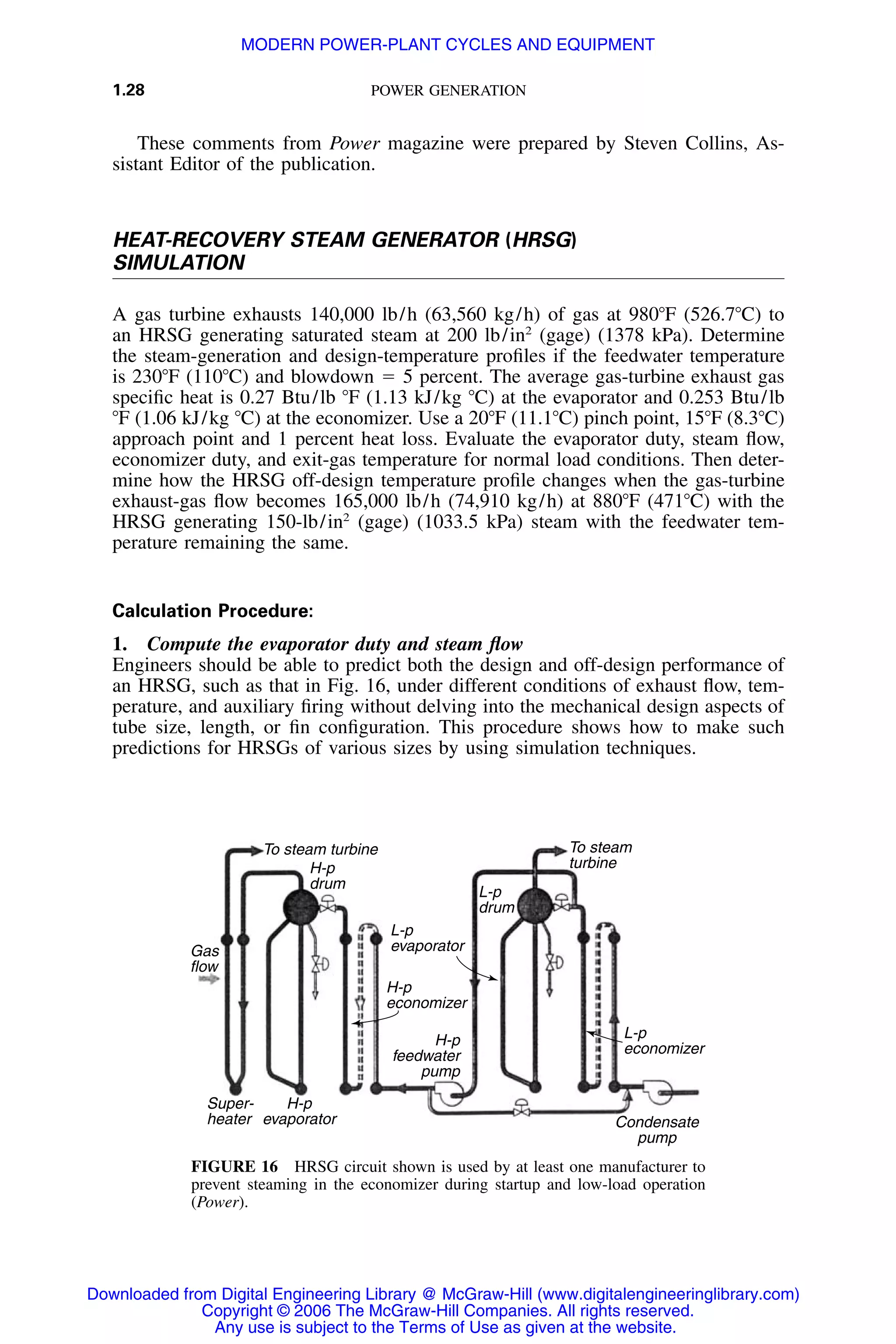1.28 POWER GENERATION
To steam turbine
H-p
drum
L-p
evaporator
H-p
economizer
Gas
flow
Super-
heater
H-p
evaporator
H-p
feedwater
pump
L-p
drum
To steam
turbine
L-p
economizer
Condensate
pump
FIGURE 16 HRSG circuit shown is used by at least one manufacturer to
prevent steaming in the economizer during startup and low-load operation
(Power).
These comments from Power magazine were prepared by Steven Collins, As-
sistant Editor of the publication.
HEAT-RECOVERY STEAM GENERATOR (HRSG)
SIMULATION
A gas turbine exhausts 140,000 lb/h (63,560 kg/h) of gas at 980ЊF (526.7ЊC) to
an HRSG generating saturated steam at 200 lb/in2
(gage) (1378 kPa). Determine
the steam-generation and design-temperature proﬁles if the feedwater temperature
is 230ЊF (110ЊC) and blowdown ϭ 5 percent. The average gas-turbine exhaust gas
speciﬁc heat is 0.27 Btu/lb ЊF (1.13 kJ/kg ЊC) at the evaporator and 0.253 Btu/lb
ЊF (1.06 kJ/kg ЊC) at the economizer. Use a 20ЊF (11.1ЊC) pinch point, 15ЊF (8.3ЊC)
approach point and 1 percent heat loss. Evaluate the evaporator duty, steam ﬂow,
economizer duty, and exit-gas temperature for normal load conditions. Then deter-
mine how the HRSG off-design temperature proﬁle changes when the gas-turbine
exhaust-gas ﬂow becomes 165,000 lb/h (74,910 kg/h) at 880ЊF (471ЊC) with the
HRSG generating 150-lb/in2
(gage) (1033.5 kPa) steam with the feedwater tem-
perature remaining the same.
Calculation Procedure:
1. Compute the evaporator duty and steam ﬂow
Engineers should be able to predict both the design and off-design performance of
an HRSG, such as that in Fig. 16, under different conditions of exhaust ﬂow, tem-
perature, and auxiliary ﬁring without delving into the mechanical design aspects of
tube size, length, or ﬁn conﬁguration. This procedure shows how to make such
predictions for HRSGs of various sizes by using simulation techniques.
Downloaded from Digital Engineering Library @ McGraw-Hill (www.digitalengineeringlibrary.com)
Copyright © 2006 The McGraw-Hill Companies. All rights reserved.
Any use is subject to the Terms of Use as given at the website.
MODERN POWER-PLANT CYCLES AND EQUIPMENT
 