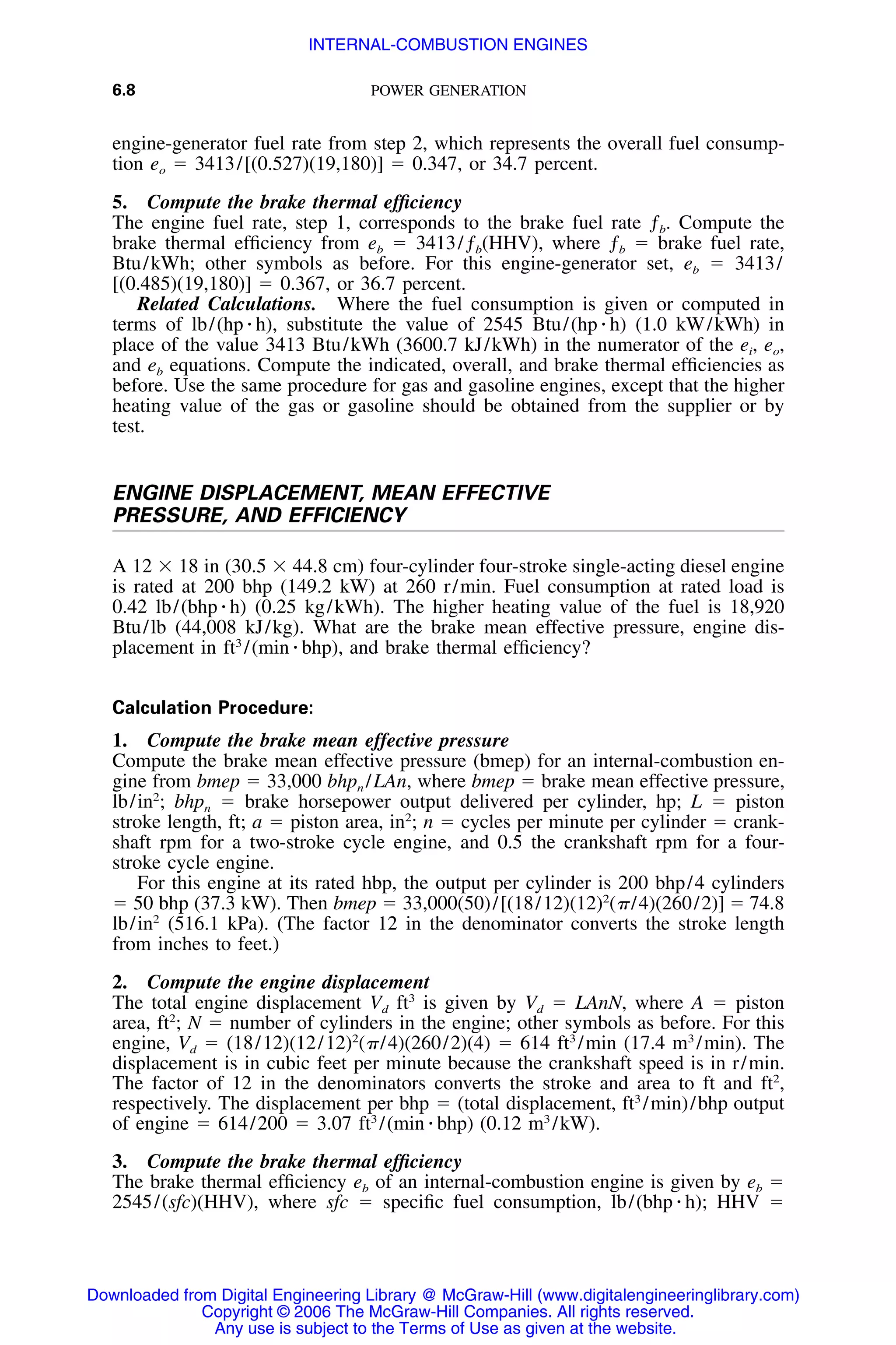 6.8 POWER GENERATION
engine-generator fuel rate from step 2, which represents the overall fuel consump-
tion eo ϭ 3413/[(0.527)(19,180)] ϭ 0.347, or 34.7 percent.
5. Compute the brake thermal efﬁciency
The engine fuel rate, step 1, corresponds to the brake fuel rate ƒb. Compute the
brake thermal efﬁciency from eb ϭ 3413/ƒb(HHV), where ƒb ϭ brake fuel rate,
Btu/kWh; other symbols as before. For this engine-generator set, eb ϭ 3413/
[(0.485)(19,180)] ϭ 0.367, or 36.7 percent.
Related Calculations. Where the fuel consumption is given or computed in
terms of lb/(hp ⅐ h), substitute the value of 2545 Btu/(hp ⅐ h) (1.0 kW/kWh) in
place of the value 3413 Btu/kWh (3600.7 kJ/kWh) in the numerator of the ei, eo,
and eb equations. Compute the indicated, overall, and brake thermal efﬁciencies as
before. Use the same procedure for gas and gasoline engines, except that the higher
heating value of the gas or gasoline should be obtained from the supplier or by
test.
ENGINE DISPLACEMENT, MEAN EFFECTIVE
PRESSURE, AND EFFICIENCY
A 12 ϫ 18 in (30.5 ϫ 44.8 cm) four-cylinder four-stroke single-acting diesel engine
is rated at 200 bhp (149.2 kW) at 260 r/min. Fuel consumption at rated load is
0.42 lb/(bhp ⅐ h) (0.25 kg/kWh). The higher heating value of the fuel is 18,920
Btu/lb (44,008 kJ/kg). What are the brake mean effective pressure, engine dis-
placement in ft3
/(min ⅐ bhp), and brake thermal efﬁciency?
Calculation Procedure:
1. Compute the brake mean effective pressure
Compute the brake mean effective pressure (bmep) for an internal-combustion en-
gine from bmep ϭ 33,000 bhpn /LAn, where bmep ϭ brake mean effective pressure,
lb/in2
; bhpn ϭ brake horsepower output delivered per cylinder, hp; L ϭ piston
stroke length, ft; a ϭ piston area, in2
; n ϭ cycles per minute per cylinder ϭ crank-
shaft rpm for a two-stroke cycle engine, and 0.5 the crankshaft rpm for a four-
stroke cycle engine.
For this engine at its rated hbp, the output per cylinder is 200 bhp/4 cylinders
ϭ 50 bhp (37.3 kW). Then bmep ϭ 33,000(50)/[(18/12)(12)2
(␲/4)(260/2)] ϭ 74.8
lb/in2
(516.1 kPa). (The factor 12 in the denominator converts the stroke length
from inches to feet.)
2. Compute the engine displacement
The total engine displacement Vd ft3
is given by Vd ϭ LAnN, where A ϭ piston
area, ft2
; N ϭ number of cylinders in the engine; other symbols as before. For this
engine, Vd ϭ (18/12)(12/12)2
(␲/4)(260/2)(4) ϭ 614 ft3
/min (17.4 m3
/min). The
displacement is in cubic feet per minute because the crankshaft speed is in r/min.
The factor of 12 in the denominators converts the stroke and area to ft and ft2
,
respectively. The displacement per bhp ϭ (total displacement, ft3
/min)/bhp output
of engine ϭ 614/200 ϭ 3.07 ft3
/(min ⅐ bhp) (0.12 m3
/kW).
3. Compute the brake thermal efﬁciency
The brake thermal efﬁciency eb of an internal-combustion engine is given by eb ϭ
2545/(sfc)(HHV), where sfc ϭ speciﬁc fuel consumption, lb/(bhp ⅐ h); HHV ϭ
Downloaded from Digital Engineering Library @ McGraw-Hill (www.digitalengineeringlibrary.com)
Copyright © 2006 The McGraw-Hill Companies. All rights reserved.
Any use is subject to the Terms of Use as given at the website.
INTERNAL-COMBUSTION ENGINES
 