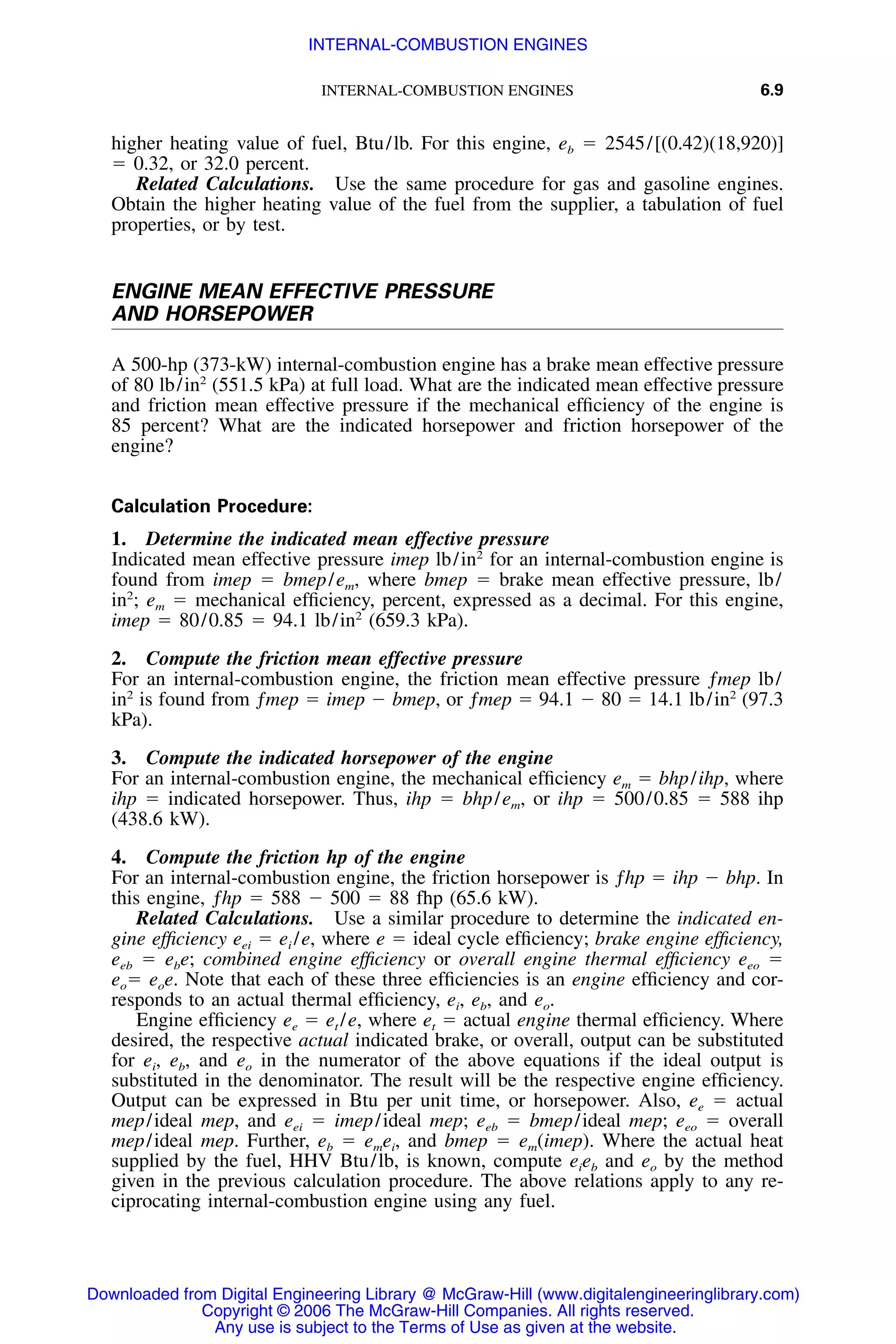 INTERNAL-COMBUSTION ENGINES 6.9
higher heating value of fuel, Btu/lb. For this engine, eb ϭ 2545/[(0.42)(18,920)]
ϭ 0.32, or 32.0 percent.
Related Calculations. Use the same procedure for gas and gasoline engines.
Obtain the higher heating value of the fuel from the supplier, a tabulation of fuel
properties, or by test.
ENGINE MEAN EFFECTIVE PRESSURE
AND HORSEPOWER
A 500-hp (373-kW) internal-combustion engine has a brake mean effective pressure
of 80 lb/in2
(551.5 kPa) at full load. What are the indicated mean effective pressure
and friction mean effective pressure if the mechanical efﬁciency of the engine is
85 percent? What are the indicated horsepower and friction horsepower of the
engine?
Calculation Procedure:
1. Determine the indicated mean effective pressure
Indicated mean effective pressure imep lb/in2
for an internal-combustion engine is
found from imep ϭ bmep/em, where bmep ϭ brake mean effective pressure, lb/
in2
; em ϭ mechanical efﬁciency, percent, expressed as a decimal. For this engine,
imep ϭ 80/0.85 ϭ 94.1 lb/in2
(659.3 kPa).
2. Compute the friction mean effective pressure
For an internal-combustion engine, the friction mean effective pressure ƒmep lb/
in2
is found from ƒmep ϭ imep Ϫ bmep, or ƒmep ϭ 94.1 Ϫ 80 ϭ 14.1 lb/in2
(97.3
kPa).
3. Compute the indicated horsepower of the engine
For an internal-combustion engine, the mechanical efﬁciency em ϭ bhp/ihp, where
ihp ϭ indicated horsepower. Thus, ihp ϭ bhp/em, or ihp ϭ 500/0.85 ϭ 588 ihp
(438.6 kW).
4. Compute the friction hp of the engine
For an internal-combustion engine, the friction horsepower is ƒhp ϭ ihp Ϫ bhp. In
this engine, ƒhp ϭ 588 Ϫ 500 ϭ 88 fhp (65.6 kW).
Related Calculations. Use a similar procedure to determine the indicated en-
gine efﬁciency eei ϭ ei /e, where e ϭ ideal cycle efﬁciency; brake engine efﬁciency,
eeb ϭ ebe; combined engine efﬁciency or overall engine thermal efﬁciency eeo ϭ
eoϭ eoe. Note that each of these three efﬁciencies is an engine efﬁciency and cor-
responds to an actual thermal efﬁciency, ei, eb, and eo.
Engine efﬁciency ee ϭ et /e, where et ϭ actual engine thermal efﬁciency. Where
desired, the respective actual indicated brake, or overall, output can be substituted
for ei, eb, and eo in the numerator of the above equations if the ideal output is
substituted in the denominator. The result will be the respective engine efﬁciency.
Output can be expressed in Btu per unit time, or horsepower. Also, ee ϭ actual
mep/ideal mep, and eei ϭ imep/ideal mep; eeb ϭ bmep/ideal mep; eeo ϭ overall
mep/ideal mep. Further, eb ϭ emei, and bmep ϭ em(imep). Where the actual heat
supplied by the fuel, HHV Btu/lb, is known, compute eieb and eo by the method
given in the previous calculation procedure. The above relations apply to any re-
ciprocating internal-combustion engine using any fuel.
Downloaded from Digital Engineering Library @ McGraw-Hill (www.digitalengineeringlibrary.com)
Copyright © 2006 The McGraw-Hill Companies. All rights reserved.
Any use is subject to the Terms of Use as given at the website.
INTERNAL-COMBUSTION ENGINES
 