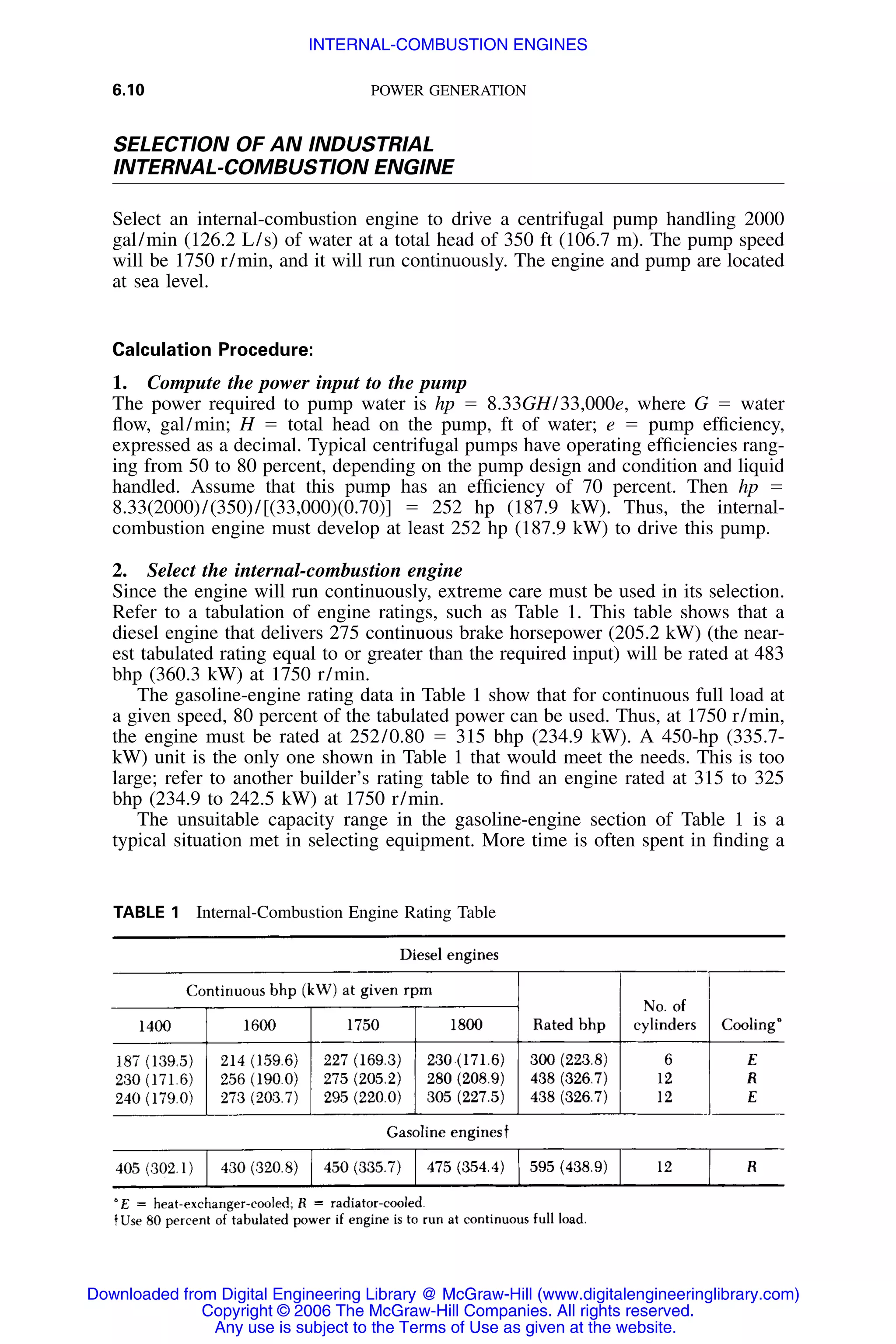 6.10 POWER GENERATION
TABLE 1 Internal-Combustion Engine Rating Table
SELECTION OF AN INDUSTRIAL
INTERNAL-COMBUSTION ENGINE
Select an internal-combustion engine to drive a centrifugal pump handling 2000
gal/min (126.2 L/s) of water at a total head of 350 ft (106.7 m). The pump speed
will be 1750 r/min, and it will run continuously. The engine and pump are located
at sea level.
Calculation Procedure:
1. Compute the power input to the pump
The power required to pump water is hp ϭ 8.33GH/33,000e, where G ϭ water
ﬂow, gal/min; H ϭ total head on the pump, ft of water; e ϭ pump efﬁciency,
expressed as a decimal. Typical centrifugal pumps have operating efﬁciencies rang-
ing from 50 to 80 percent, depending on the pump design and condition and liquid
handled. Assume that this pump has an efﬁciency of 70 percent. Then hp ϭ
8.33(2000)/(350)/[(33,000)(0.70)] ϭ 252 hp (187.9 kW). Thus, the internal-
combustion engine must develop at least 252 hp (187.9 kW) to drive this pump.
2. Select the internal-combustion engine
Since the engine will run continuously, extreme care must be used in its selection.
Refer to a tabulation of engine ratings, such as Table 1. This table shows that a
diesel engine that delivers 275 continuous brake horsepower (205.2 kW) (the near-
est tabulated rating equal to or greater than the required input) will be rated at 483
bhp (360.3 kW) at 1750 r/min.
The gasoline-engine rating data in Table 1 show that for continuous full load at
a given speed, 80 percent of the tabulated power can be used. Thus, at 1750 r/min,
the engine must be rated at 252/0.80 ϭ 315 bhp (234.9 kW). A 450-hp (335.7-
kW) unit is the only one shown in Table 1 that would meet the needs. This is too
large; refer to another builder’s rating table to ﬁnd an engine rated at 315 to 325
bhp (234.9 to 242.5 kW) at 1750 r/min.
The unsuitable capacity range in the gasoline-engine section of Table 1 is a
typical situation met in selecting equipment. More time is often spent in ﬁnding a
Downloaded from Digital Engineering Library @ McGraw-Hill (www.digitalengineeringlibrary.com)
Copyright © 2006 The McGraw-Hill Companies. All rights reserved.
Any use is subject to the Terms of Use as given at the website.
INTERNAL-COMBUSTION ENGINES
 