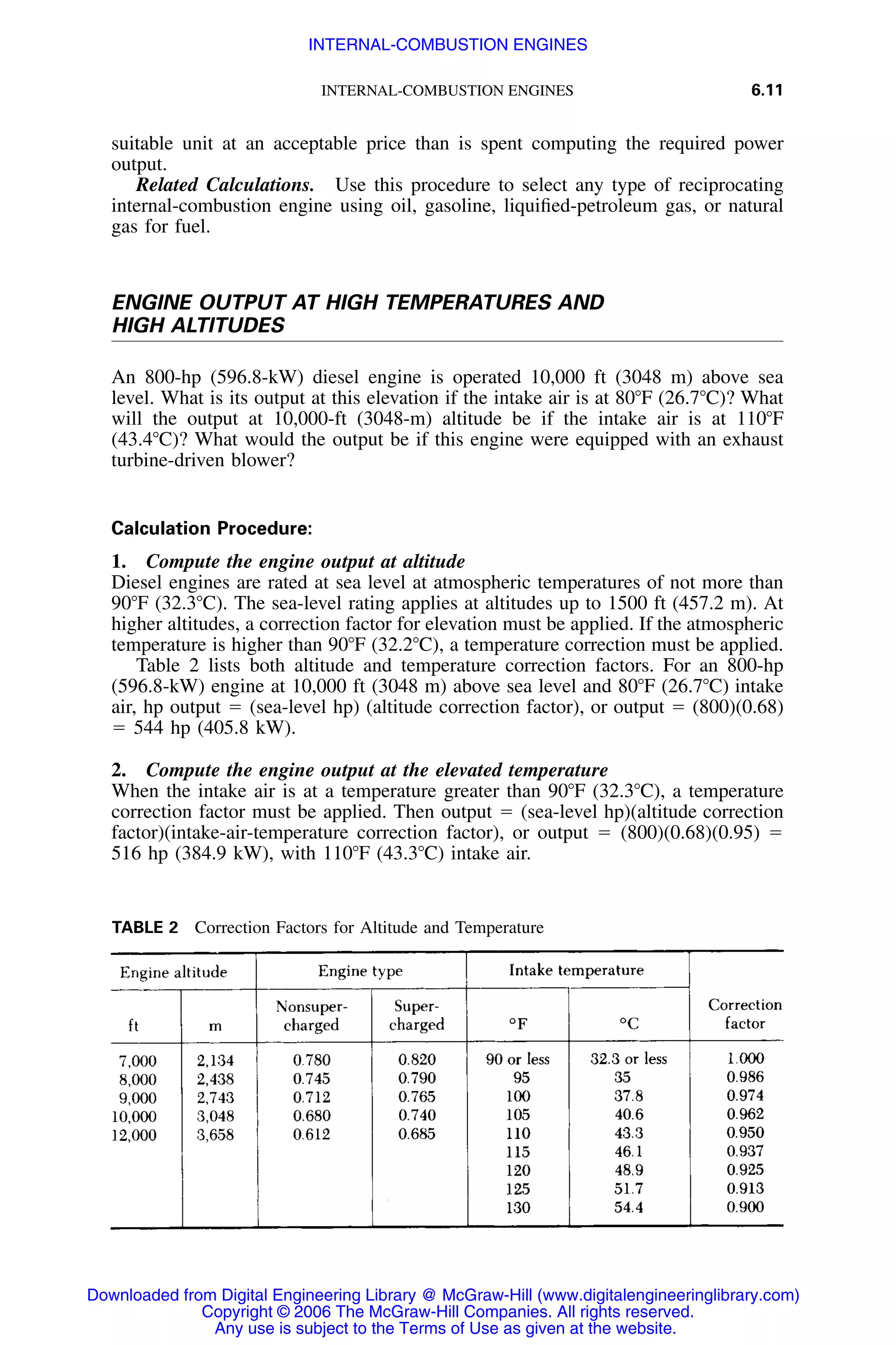 INTERNAL-COMBUSTION ENGINES 6.11
TABLE 2 Correction Factors for Altitude and Temperature
suitable unit at an acceptable price than is spent computing the required power
output.
Related Calculations. Use this procedure to select any type of reciprocating
internal-combustion engine using oil, gasoline, liquiﬁed-petroleum gas, or natural
gas for fuel.
ENGINE OUTPUT AT HIGH TEMPERATURES AND
HIGH ALTITUDES
An 800-hp (596.8-kW) diesel engine is operated 10,000 ft (3048 m) above sea
level. What is its output at this elevation if the intake air is at 80ЊF (26.7ЊC)? What
will the output at 10,000-ft (3048-m) altitude be if the intake air is at 110ЊF
(43.4ЊC)? What would the output be if this engine were equipped with an exhaust
turbine-driven blower?
Calculation Procedure:
1. Compute the engine output at altitude
Diesel engines are rated at sea level at atmospheric temperatures of not more than
90ЊF (32.3ЊC). The sea-level rating applies at altitudes up to 1500 ft (457.2 m). At
higher altitudes, a correction factor for elevation must be applied. If the atmospheric
temperature is higher than 90ЊF (32.2ЊC), a temperature correction must be applied.
Table 2 lists both altitude and temperature correction factors. For an 800-hp
(596.8-kW) engine at 10,000 ft (3048 m) above sea level and 80ЊF (26.7ЊC) intake
air, hp output ϭ (sea-level hp) (altitude correction factor), or output ϭ (800)(0.68)
ϭ 544 hp (405.8 kW).
2. Compute the engine output at the elevated temperature
When the intake air is at a temperature greater than 90ЊF (32.3ЊC), a temperature
correction factor must be applied. Then output ϭ (sea-level hp)(altitude correction
factor)(intake-air-temperature correction factor), or output ϭ (800)(0.68)(0.95) ϭ
516 hp (384.9 kW), with 110ЊF (43.3ЊC) intake air.
Downloaded from Digital Engineering Library @ McGraw-Hill (www.digitalengineeringlibrary.com)
Copyright © 2006 The McGraw-Hill Companies. All rights reserved.
Any use is subject to the Terms of Use as given at the website.
INTERNAL-COMBUSTION ENGINES
 