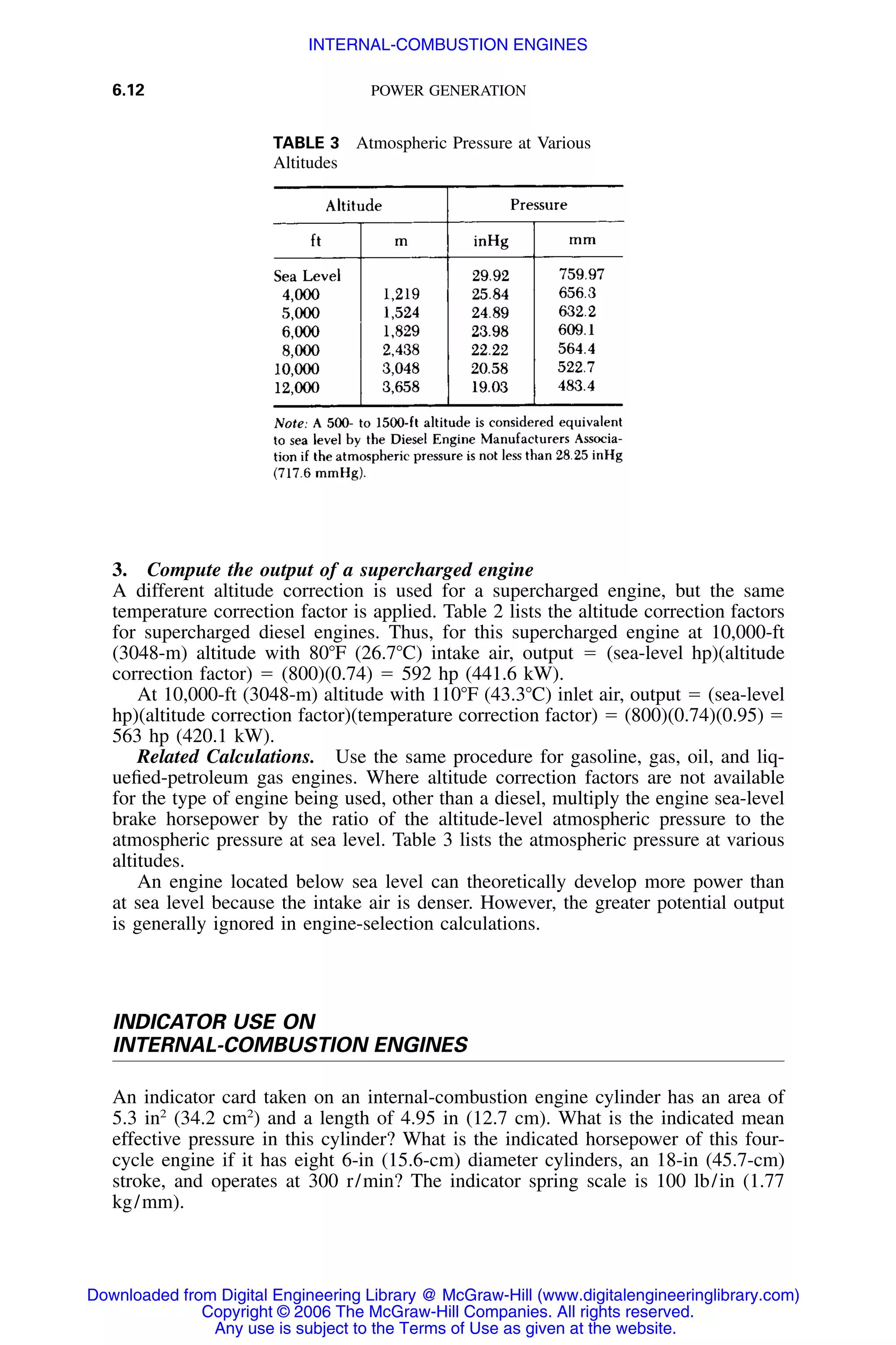 6.12 POWER GENERATION
TABLE 3 Atmospheric Pressure at Various
Altitudes
3. Compute the output of a supercharged engine
A different altitude correction is used for a supercharged engine, but the same
temperature correction factor is applied. Table 2 lists the altitude correction factors
for supercharged diesel engines. Thus, for this supercharged engine at 10,000-ft
(3048-m) altitude with 80ЊF (26.7ЊC) intake air, output ϭ (sea-level hp)(altitude
correction factor) ϭ (800)(0.74) ϭ 592 hp (441.6 kW).
At 10,000-ft (3048-m) altitude with 110ЊF (43.3ЊC) inlet air, output ϭ (sea-level
hp)(altitude correction factor)(temperature correction factor) ϭ (800)(0.74)(0.95) ϭ
563 hp (420.1 kW).
Related Calculations. Use the same procedure for gasoline, gas, oil, and liq-
ueﬁed-petroleum gas engines. Where altitude correction factors are not available
for the type of engine being used, other than a diesel, multiply the engine sea-level
brake horsepower by the ratio of the altitude-level atmospheric pressure to the
atmospheric pressure at sea level. Table 3 lists the atmospheric pressure at various
altitudes.
An engine located below sea level can theoretically develop more power than
at sea level because the intake air is denser. However, the greater potential output
is generally ignored in engine-selection calculations.
INDICATOR USE ON
INTERNAL-COMBUSTION ENGINES
An indicator card taken on an internal-combustion engine cylinder has an area of
5.3 in2
(34.2 cm2
) and a length of 4.95 in (12.7 cm). What is the indicated mean
effective pressure in this cylinder? What is the indicated horsepower of this four-
cycle engine if it has eight 6-in (15.6-cm) diameter cylinders, an 18-in (45.7-cm)
stroke, and operates at 300 r/min? The indicator spring scale is 100 lb/in (1.77
kg/mm).
Downloaded from Digital Engineering Library @ McGraw-Hill (www.digitalengineeringlibrary.com)
Copyright © 2006 The McGraw-Hill Companies. All rights reserved.
Any use is subject to the Terms of Use as given at the website.
INTERNAL-COMBUSTION ENGINES
 