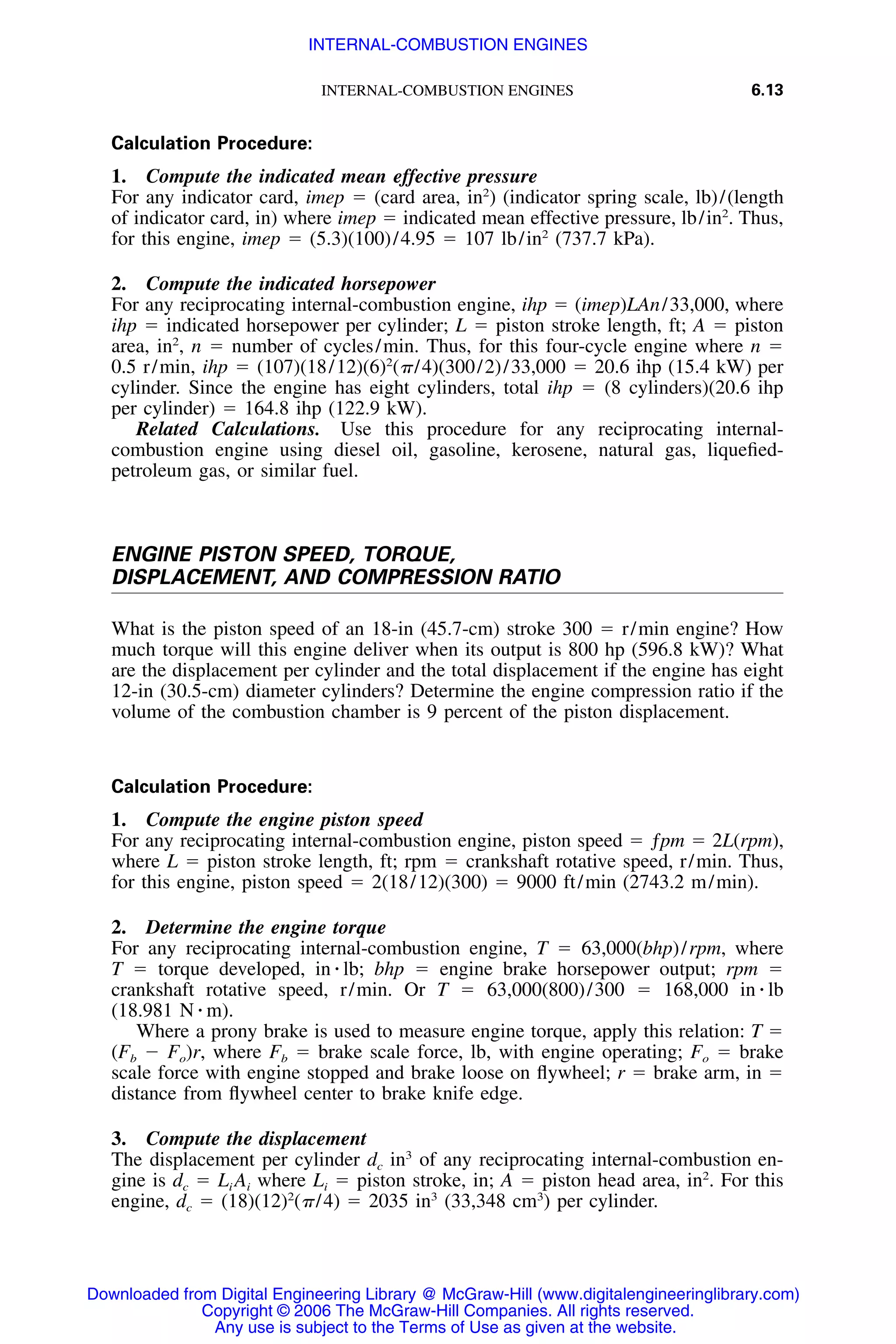 INTERNAL-COMBUSTION ENGINES 6.13
Calculation Procedure:
1. Compute the indicated mean effective pressure
For any indicator card, imep ϭ (card area, in2
) (indicator spring scale, lb)/(length
of indicator card, in) where imep ϭ indicated mean effective pressure, lb/in2
. Thus,
for this engine, imep ϭ (5.3)(100)/4.95 ϭ 107 lb/in2
(737.7 kPa).
2. Compute the indicated horsepower
For any reciprocating internal-combustion engine, ihp ϭ (imep)LAn/33,000, where
ihp ϭ indicated horsepower per cylinder; L ϭ piston stroke length, ft; A ϭ piston
area, in2
, n ϭ number of cycles/min. Thus, for this four-cycle engine where n ϭ
0.5 r/min, ihp ϭ (107)(18/12)(6)2
(␲/4)(300/2)/33,000 ϭ 20.6 ihp (15.4 kW) per
cylinder. Since the engine has eight cylinders, total ihp ϭ (8 cylinders)(20.6 ihp
per cylinder) ϭ 164.8 ihp (122.9 kW).
Related Calculations. Use this procedure for any reciprocating internal-
combustion engine using diesel oil, gasoline, kerosene, natural gas, liqueﬁed-
petroleum gas, or similar fuel.
ENGINE PISTON SPEED, TORQUE,
DISPLACEMENT, AND COMPRESSION RATIO
What is the piston speed of an 18-in (45.7-cm) stroke 300 ϭ r/min engine? How
much torque will this engine deliver when its output is 800 hp (596.8 kW)? What
are the displacement per cylinder and the total displacement if the engine has eight
12-in (30.5-cm) diameter cylinders? Determine the engine compression ratio if the
volume of the combustion chamber is 9 percent of the piston displacement.
Calculation Procedure:
1. Compute the engine piston speed
For any reciprocating internal-combustion engine, piston speed ϭ ƒpm ϭ 2L(rpm),
where L ϭ piston stroke length, ft; rpm ϭ crankshaft rotative speed, r/min. Thus,
for this engine, piston speed ϭ 2(18/12)(300) ϭ 9000 ft/min (2743.2 m/min).
2. Determine the engine torque
For any reciprocating internal-combustion engine, T ϭ 63,000(bhp)/rpm, where
T ϭ torque developed, in ⅐ lb; bhp ϭ engine brake horsepower output; rpm ϭ
crankshaft rotative speed, r/min. Or T ϭ 63,000(800)/300 ϭ 168,000 in ⅐ lb
(18.981 N ⅐ m).
Where a prony brake is used to measure engine torque, apply this relation: T ϭ
(Fb Ϫ Fo)r, where Fb ϭ brake scale force, lb, with engine operating; Fo ϭ brake
scale force with engine stopped and brake loose on ﬂywheel; r ϭ brake arm, in ϭ
distance from ﬂywheel center to brake knife edge.
3. Compute the displacement
The displacement per cylinder dc in3
of any reciprocating internal-combustion en-
gine is dc ϭ Li Ai where Li ϭ piston stroke, in; A ϭ piston head area, in2
. For this
engine, dc ϭ (18)(12)2
(␲/4) ϭ 2035 in3
(33,348 cm3
) per cylinder.
Downloaded from Digital Engineering Library @ McGraw-Hill (www.digitalengineeringlibrary.com)
Copyright © 2006 The McGraw-Hill Companies. All rights reserved.
Any use is subject to the Terms of Use as given at the website.
INTERNAL-COMBUSTION ENGINES
 