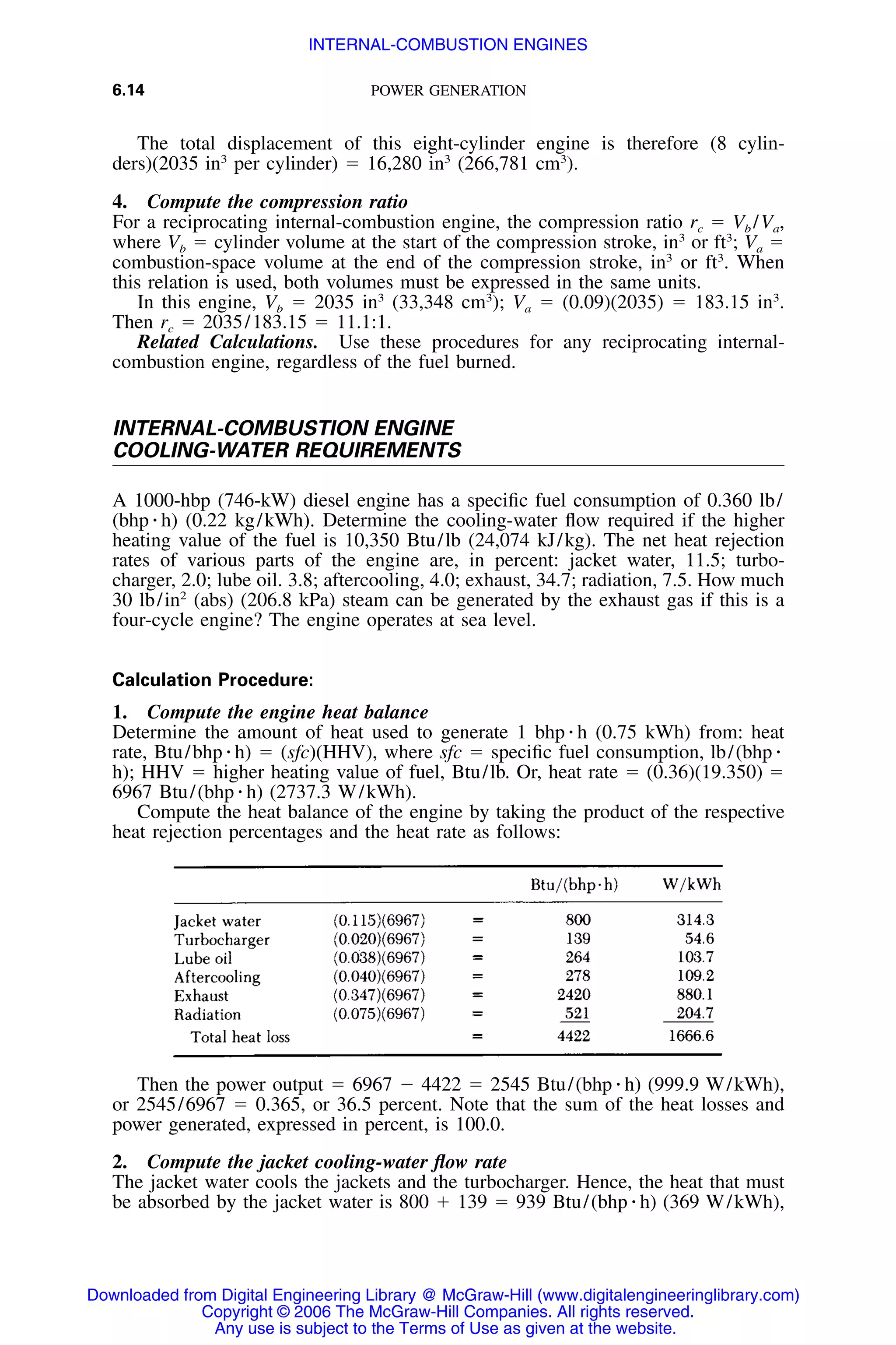 6.14 POWER GENERATION
The total displacement of this eight-cylinder engine is therefore (8 cylin-
ders)(2035 in3
per cylinder) ϭ 16,280 in3
(266,781 cm3
).
4. Compute the compression ratio
For a reciprocating internal-combustion engine, the compression ratio rc ϭ Vb /Va,
where Vb ϭ cylinder volume at the start of the compression stroke, in3
or ft3
; Va ϭ
combustion-space volume at the end of the compression stroke, in3
or ft3
. When
this relation is used, both volumes must be expressed in the same units.
In this engine, Vb ϭ 2035 in3
(33,348 cm3
); Va ϭ (0.09)(2035) ϭ 183.15 in3
.
Then rc ϭ 2035/183.15 ϭ 11.1:1.
Related Calculations. Use these procedures for any reciprocating internal-
combustion engine, regardless of the fuel burned.
INTERNAL-COMBUSTION ENGINE
COOLING-WATER REQUIREMENTS
A 1000-hbp (746-kW) diesel engine has a speciﬁc fuel consumption of 0.360 lb/
(bhp ⅐ h) (0.22 kg/kWh). Determine the cooling-water ﬂow required if the higher
heating value of the fuel is 10,350 Btu/lb (24,074 kJ/kg). The net heat rejection
rates of various parts of the engine are, in percent: jacket water, 11.5; turbo-
charger, 2.0; lube oil. 3.8; aftercooling, 4.0; exhaust, 34.7; radiation, 7.5. How much
30 lb/in2
(abs) (206.8 kPa) steam can be generated by the exhaust gas if this is a
four-cycle engine? The engine operates at sea level.
Calculation Procedure:
1. Compute the engine heat balance
Determine the amount of heat used to generate 1 bhp ⅐ h (0.75 kWh) from: heat
rate, Btu/bhp ⅐ h) ϭ (sfc)(HHV), where sfc ϭ speciﬁc fuel consumption, lb/(bhp ⅐
h); HHV ϭ higher heating value of fuel, Btu/lb. Or, heat rate ϭ (0.36)(19.350) ϭ
6967 Btu/(bhp ⅐ h) (2737.3 W/kWh).
Compute the heat balance of the engine by taking the product of the respective
heat rejection percentages and the heat rate as follows:
Then the power output ϭ 6967 Ϫ 4422 ϭ 2545 Btu/(bhp ⅐ h) (999.9 W/kWh),
or 2545/6967 ϭ 0.365, or 36.5 percent. Note that the sum of the heat losses and
power generated, expressed in percent, is 100.0.
2. Compute the jacket cooling-water ﬂow rate
The jacket water cools the jackets and the turbocharger. Hence, the heat that must
be absorbed by the jacket water is 800 ϩ 139 ϭ 939 Btu/(bhp ⅐ h) (369 W/kWh),
Downloaded from Digital Engineering Library @ McGraw-Hill (www.digitalengineeringlibrary.com)
Copyright © 2006 The McGraw-Hill Companies. All rights reserved.
Any use is subject to the Terms of Use as given at the website.
INTERNAL-COMBUSTION ENGINES
 