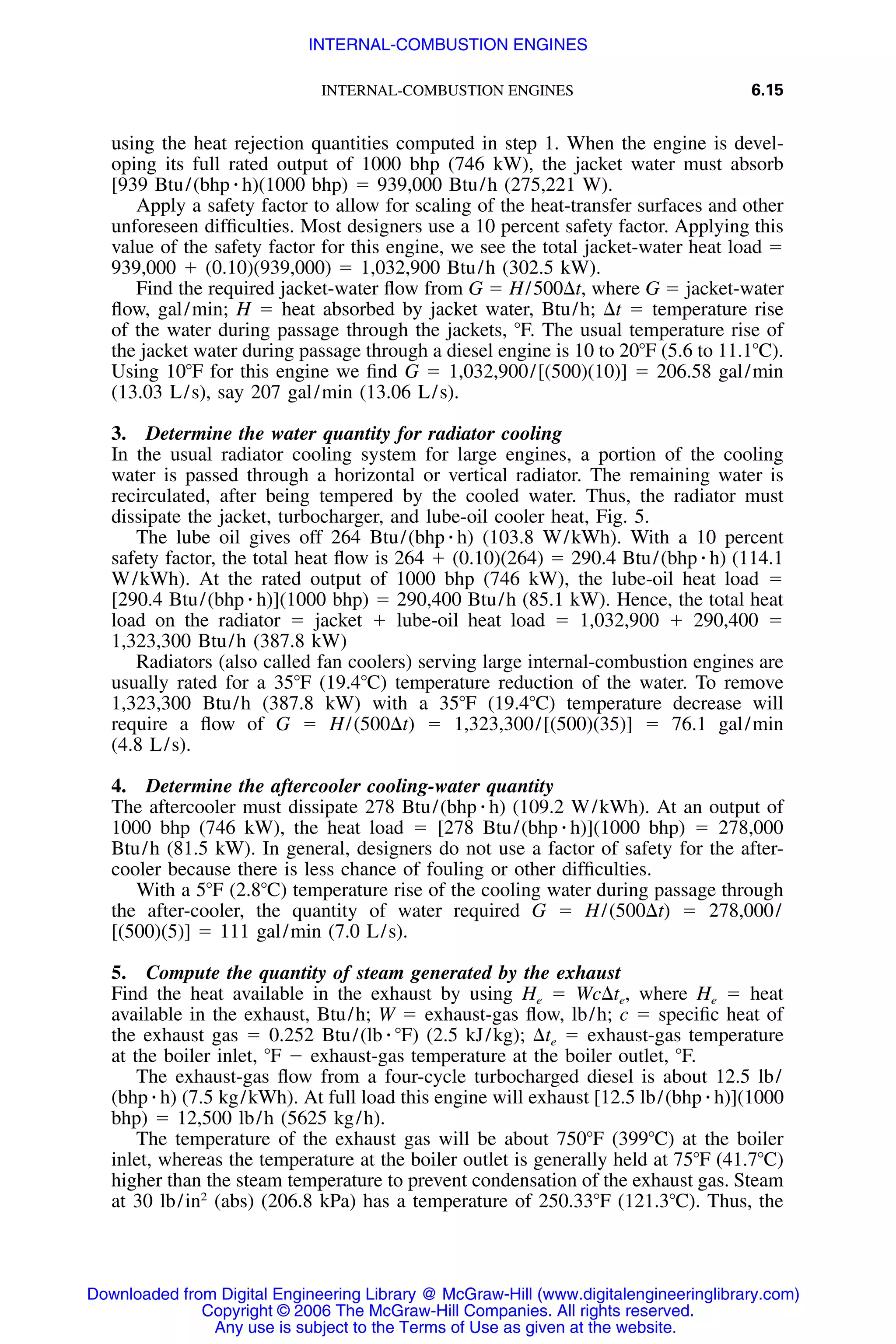 INTERNAL-COMBUSTION ENGINES 6.15
using the heat rejection quantities computed in step 1. When the engine is devel-
oping its full rated output of 1000 bhp (746 kW), the jacket water must absorb
[939 Btu/(bhp ⅐ h)(1000 bhp) ϭ 939,000 Btu/h (275,221 W).
Apply a safety factor to allow for scaling of the heat-transfer surfaces and other
unforeseen difﬁculties. Most designers use a 10 percent safety factor. Applying this
value of the safety factor for this engine, we see the total jacket-water heat load ϭ
939,000 ϩ (0.10)(939,000) ϭ 1,032,900 Btu/h (302.5 kW).
Find the required jacket-water ﬂow from G ϭ H/500⌬t, where G ϭ jacket-water
ﬂow, gal/min; H ϭ heat absorbed by jacket water, Btu/h; ⌬t ϭ temperature rise
of the water during passage through the jackets, ЊF. The usual temperature rise of
the jacket water during passage through a diesel engine is 10 to 20ЊF (5.6 to 11.1ЊC).
Using 10ЊF for this engine we ﬁnd G ϭ 1,032,900/[(500)(10)] ϭ 206.58 gal/min
(13.03 L/s), say 207 gal/min (13.06 L/s).
3. Determine the water quantity for radiator cooling
In the usual radiator cooling system for large engines, a portion of the cooling
water is passed through a horizontal or vertical radiator. The remaining water is
recirculated, after being tempered by the cooled water. Thus, the radiator must
dissipate the jacket, turbocharger, and lube-oil cooler heat, Fig. 5.
The lube oil gives off 264 Btu/(bhp ⅐ h) (103.8 W/kWh). With a 10 percent
safety factor, the total heat ﬂow is 264 ϩ (0.10)(264) ϭ 290.4 Btu/(bhp ⅐ h) (114.1
W/kWh). At the rated output of 1000 bhp (746 kW), the lube-oil heat load ϭ
[290.4 Btu/(bhp ⅐ h)](1000 bhp) ϭ 290,400 Btu/h (85.1 kW). Hence, the total heat
load on the radiator ϭ jacket ϩ lube-oil heat load ϭ 1,032,900 ϩ 290,400 ϭ
1,323,300 Btu/h (387.8 kW)
Radiators (also called fan coolers) serving large internal-combustion engines are
usually rated for a 35ЊF (19.4ЊC) temperature reduction of the water. To remove
1,323,300 Btu/h (387.8 kW) with a 35ЊF (19.4ЊC) temperature decrease will
require a ﬂow of G ϭ H/(500⌬t) ϭ 1,323,300/[(500)(35)] ϭ 76.1 gal/min
(4.8 L/s).
4. Determine the aftercooler cooling-water quantity
The aftercooler must dissipate 278 Btu/(bhp ⅐ h) (109.2 W/kWh). At an output of
1000 bhp (746 kW), the heat load ϭ [278 Btu/(bhp ⅐ h)](1000 bhp) ϭ 278,000
Btu/h (81.5 kW). In general, designers do not use a factor of safety for the after-
cooler because there is less chance of fouling or other difﬁculties.
With a 5ЊF (2.8ЊC) temperature rise of the cooling water during passage through
the after-cooler, the quantity of water required G ϭ H/(500⌬t) ϭ 278,000/
[(500)(5)] ϭ 111 gal/min (7.0 L/s).
5. Compute the quantity of steam generated by the exhaust
Find the heat available in the exhaust by using He ϭ Wc⌬te, where He ϭ heat
available in the exhaust, Btu/h; W ϭ exhaust-gas ﬂow, lb/h; c ϭ speciﬁc heat of
the exhaust gas ϭ 0.252 Btu/(lb ⅐ ЊF) (2.5 kJ/kg); ⌬te ϭ exhaust-gas temperature
at the boiler inlet, ЊF Ϫ exhaust-gas temperature at the boiler outlet, ЊF.
The exhaust-gas ﬂow from a four-cycle turbocharged diesel is about 12.5 lb/
(bhp ⅐ h) (7.5 kg/kWh). At full load this engine will exhaust [12.5 lb/(bhp ⅐ h)](1000
bhp) ϭ 12,500 lb/h (5625 kg/h).
The temperature of the exhaust gas will be about 750ЊF (399ЊC) at the boiler
inlet, whereas the temperature at the boiler outlet is generally held at 75ЊF (41.7ЊC)
higher than the steam temperature to prevent condensation of the exhaust gas. Steam
at 30 lb/in2
(abs) (206.8 kPa) has a temperature of 250.33ЊF (121.3ЊC). Thus, the
Downloaded from Digital Engineering Library @ McGraw-Hill (www.digitalengineeringlibrary.com)
Copyright © 2006 The McGraw-Hill Companies. All rights reserved.
Any use is subject to the Terms of Use as given at the website.
INTERNAL-COMBUSTION ENGINES
 