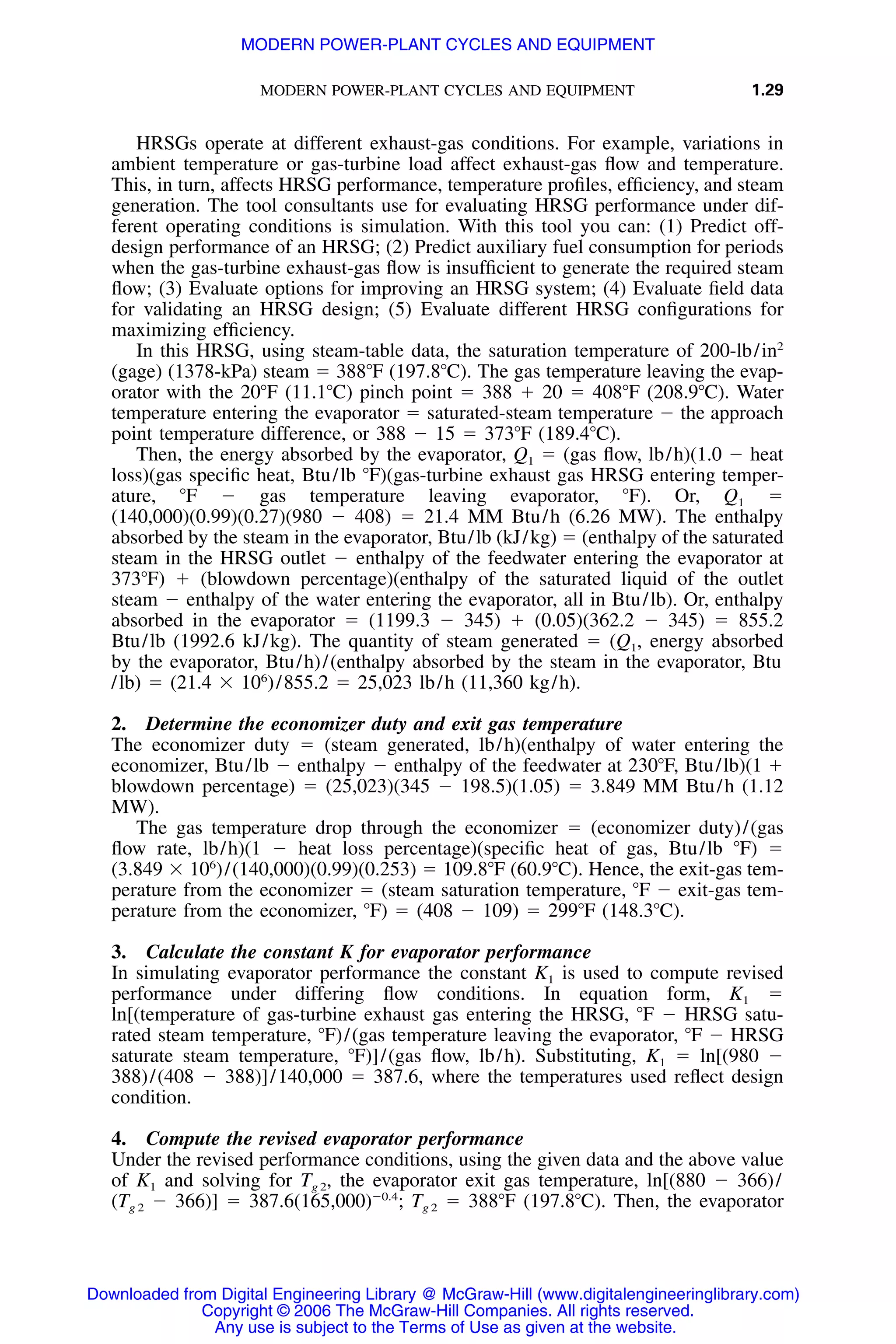 MODERN POWER-PLANT CYCLES AND EQUIPMENT 1.29
HRSGs operate at different exhaust-gas conditions. For example, variations in
ambient temperature or gas-turbine load affect exhaust-gas ﬂow and temperature.
This, in turn, affects HRSG performance, temperature proﬁles, efﬁciency, and steam
generation. The tool consultants use for evaluating HRSG performance under dif-
ferent operating conditions is simulation. With this tool you can: (1) Predict off-
design performance of an HRSG; (2) Predict auxiliary fuel consumption for periods
when the gas-turbine exhaust-gas ﬂow is insufﬁcient to generate the required steam
ﬂow; (3) Evaluate options for improving an HRSG system; (4) Evaluate ﬁeld data
for validating an HRSG design; (5) Evaluate different HRSG conﬁgurations for
maximizing efﬁciency.
In this HRSG, using steam-table data, the saturation temperature of 200-lb/in2
(gage) (1378-kPa) steam ϭ 388ЊF (197.8ЊC). The gas temperature leaving the evap-
orator with the 20ЊF (11.1ЊC) pinch point ϭ 388 ϩ 20 ϭ 408ЊF (208.9ЊC). Water
temperature entering the evaporator ϭ saturated-steam temperature Ϫ the approach
point temperature difference, or 388 Ϫ 15 ϭ 373ЊF (189.4ЊC).
Then, the energy absorbed by the evaporator, Q1 ϭ (gas ﬂow, lb/h)(1.0 Ϫ heat
loss)(gas speciﬁc heat, Btu/lb ЊF)(gas-turbine exhaust gas HRSG entering temper-
ature, ЊF Ϫ gas temperature leaving evaporator, ЊF). Or, Q1 ϭ
(140,000)(0.99)(0.27)(980 Ϫ 408) ϭ 21.4 MM Btu/h (6.26 MW). The enthalpy
absorbed by the steam in the evaporator, Btu/lb (kJ/kg) ϭ (enthalpy of the saturated
steam in the HRSG outlet Ϫ enthalpy of the feedwater entering the evaporator at
373ЊF) ϩ (blowdown percentage)(enthalpy of the saturated liquid of the outlet
steam Ϫ enthalpy of the water entering the evaporator, all in Btu/lb). Or, enthalpy
absorbed in the evaporator ϭ (1199.3 Ϫ 345) ϩ (0.05)(362.2 Ϫ 345) ϭ 855.2
Btu/lb (1992.6 kJ/kg). The quantity of steam generated ϭ (Q1, energy absorbed
by the evaporator, Btu/h)/(enthalpy absorbed by the steam in the evaporator, Btu
/lb) ϭ (21.4 ϫ 106
)/855.2 ϭ 25,023 lb/h (11,360 kg/h).
2. Determine the economizer duty and exit gas temperature
The economizer duty ϭ (steam generated, lb/h)(enthalpy of water entering the
economizer, Btu/lb Ϫ enthalpy Ϫ enthalpy of the feedwater at 230ЊF, Btu/lb)(1 ϩ
blowdown percentage) ϭ (25,023)(345 Ϫ 198.5)(1.05) ϭ 3.849 MM Btu/h (1.12
MW).
The gas temperature drop through the economizer ϭ (economizer duty)/(gas
ﬂow rate, lb/h)(1 Ϫ heat loss percentage)(speciﬁc heat of gas, Btu/lb ЊF) ϭ
(3.849 ϫ 106
)/(140,000)(0.99)(0.253) ϭ 109.8ЊF (60.9ЊC). Hence, the exit-gas tem-
perature from the economizer ϭ (steam saturation temperature, ЊF Ϫ exit-gas tem-
perature from the economizer, ЊF) ϭ (408 Ϫ 109) ϭ 299ЊF (148.3ЊC).
3. Calculate the constant K for evaporator performance
In simulating evaporator performance the constant K1 is used to compute revised
performance under differing ﬂow conditions. In equation form, K1 ϭ
ln[(temperature of gas-turbine exhaust gas entering the HRSG, ЊF Ϫ HRSG satu-
rated steam temperature, ЊF)/(gas temperature leaving the evaporator, ЊF Ϫ HRSG
saturate steam temperature, ЊF)]/(gas ﬂow, lb/h). Substituting, K1 ϭ ln[(980 Ϫ
388)/(408 Ϫ 388)]/140,000 ϭ 387.6, where the temperatures used reﬂect design
condition.
4. Compute the revised evaporator performance
Under the revised performance conditions, using the given data and the above value
of K1 and solving for Tg 2, the evaporator exit gas temperature, ln[(880 Ϫ 366)/
(Tg 2 Ϫ 366)] ϭ 387.6 Tg 2 ϭ 388ЊF (197.8ЊC). Then, the evaporatorϪ0.4
(165,000) ;
Downloaded from Digital Engineering Library @ McGraw-Hill (www.digitalengineeringlibrary.com)
Copyright © 2006 The McGraw-Hill Companies. All rights reserved.
Any use is subject to the Terms of Use as given at the website.
MODERN POWER-PLANT CYCLES AND EQUIPMENT
 