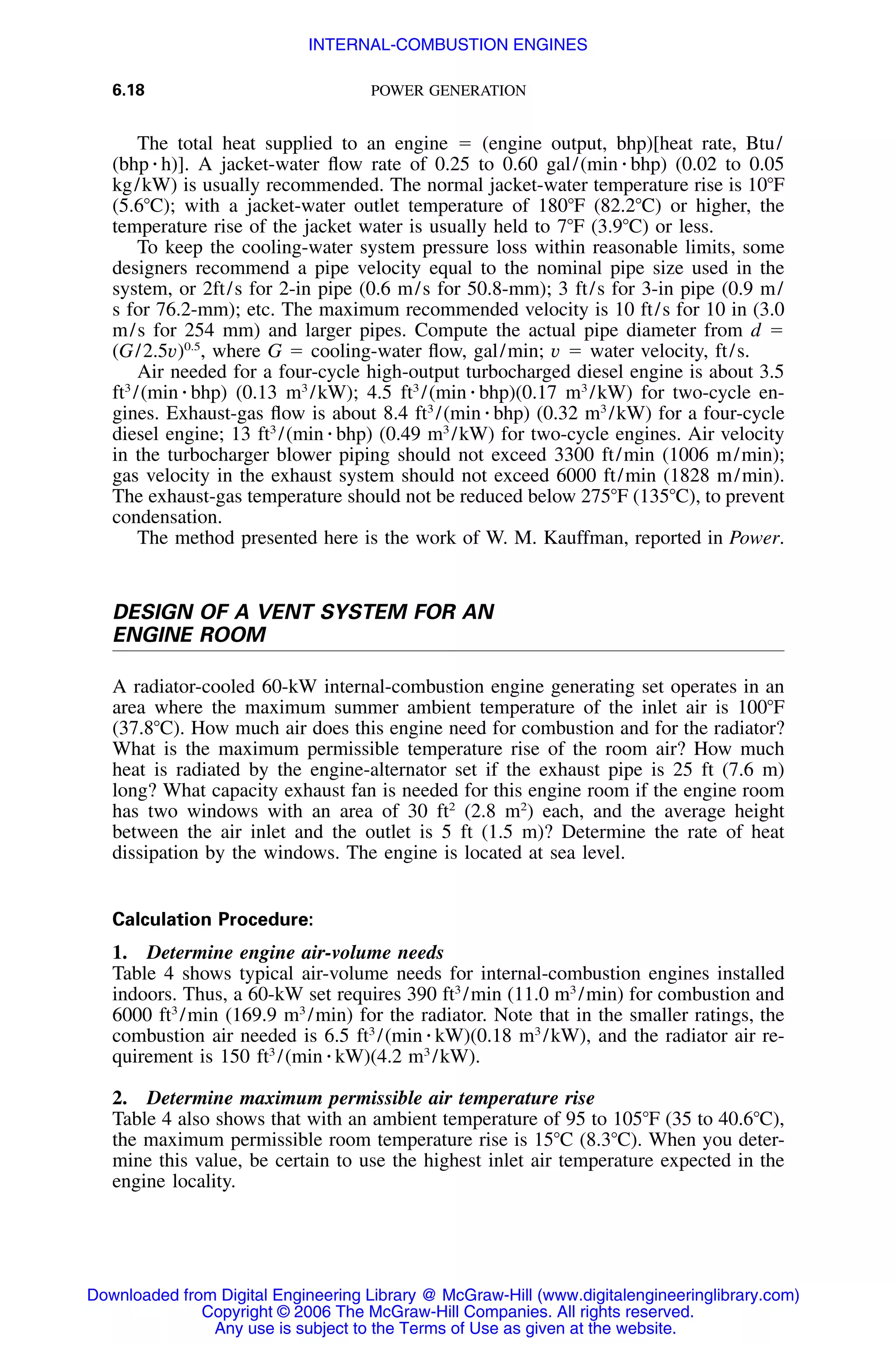6.18 POWER GENERATION
The total heat supplied to an engine ϭ (engine output, bhp)[heat rate, Btu/
(bhp ⅐ h)]. A jacket-water ﬂow rate of 0.25 to 0.60 gal/(min ⅐ bhp) (0.02 to 0.05
kg/kW) is usually recommended. The normal jacket-water temperature rise is 10ЊF
(5.6ЊC); with a jacket-water outlet temperature of 180ЊF (82.2ЊC) or higher, the
temperature rise of the jacket water is usually held to 7ЊF (3.9ЊC) or less.
To keep the cooling-water system pressure loss within reasonable limits, some
designers recommend a pipe velocity equal to the nominal pipe size used in the
system, or 2ft/s for 2-in pipe (0.6 m/s for 50.8-mm); 3 ft/s for 3-in pipe (0.9 m/
s for 76.2-mm); etc. The maximum recommended velocity is 10 ft/s for 10 in (3.0
m/s for 254 mm) and larger pipes. Compute the actual pipe diameter from d ϭ
(G/2.5v)0.5
, where G ϭ cooling-water ﬂow, gal/min; v ϭ water velocity, ft/s.
Air needed for a four-cycle high-output turbocharged diesel engine is about 3.5
ft3
/(min ⅐ bhp) (0.13 m3
/kW); 4.5 ft3
/(min ⅐ bhp)(0.17 m3
/kW) for two-cycle en-
gines. Exhaust-gas ﬂow is about 8.4 ft3
/(min ⅐ bhp) (0.32 m3
/kW) for a four-cycle
diesel engine; 13 ft3
/(min ⅐ bhp) (0.49 m3
/kW) for two-cycle engines. Air velocity
in the turbocharger blower piping should not exceed 3300 ft/min (1006 m/min);
gas velocity in the exhaust system should not exceed 6000 ft/min (1828 m/min).
The exhaust-gas temperature should not be reduced below 275ЊF (135ЊC), to prevent
condensation.
The method presented here is the work of W. M. Kauffman, reported in Power.
DESIGN OF A VENT SYSTEM FOR AN
ENGINE ROOM
A radiator-cooled 60-kW internal-combustion engine generating set operates in an
area where the maximum summer ambient temperature of the inlet air is 100ЊF
(37.8ЊC). How much air does this engine need for combustion and for the radiator?
What is the maximum permissible temperature rise of the room air? How much
heat is radiated by the engine-alternator set if the exhaust pipe is 25 ft (7.6 m)
long? What capacity exhaust fan is needed for this engine room if the engine room
has two windows with an area of 30 ft2
(2.8 m2
) each, and the average height
between the air inlet and the outlet is 5 ft (1.5 m)? Determine the rate of heat
dissipation by the windows. The engine is located at sea level.
Calculation Procedure:
1. Determine engine air-volume needs
Table 4 shows typical air-volume needs for internal-combustion engines installed
indoors. Thus, a 60-kW set requires 390 ft3
/min (11.0 m3
/min) for combustion and
6000 ft3
/min (169.9 m3
/min) for the radiator. Note that in the smaller ratings, the
combustion air needed is 6.5 ft3
/(min ⅐ kW)(0.18 m3
/kW), and the radiator air re-
quirement is 150 ft3
/(min ⅐ kW)(4.2 m3
/kW).
2. Determine maximum permissible air temperature rise
Table 4 also shows that with an ambient temperature of 95 to 105ЊF (35 to 40.6ЊC),
the maximum permissible room temperature rise is 15ЊC (8.3ЊC). When you deter-
mine this value, be certain to use the highest inlet air temperature expected in the
engine locality.
Downloaded from Digital Engineering Library @ McGraw-Hill (www.digitalengineeringlibrary.com)
Copyright © 2006 The McGraw-Hill Companies. All rights reserved.
Any use is subject to the Terms of Use as given at the website.
INTERNAL-COMBUSTION ENGINES
 