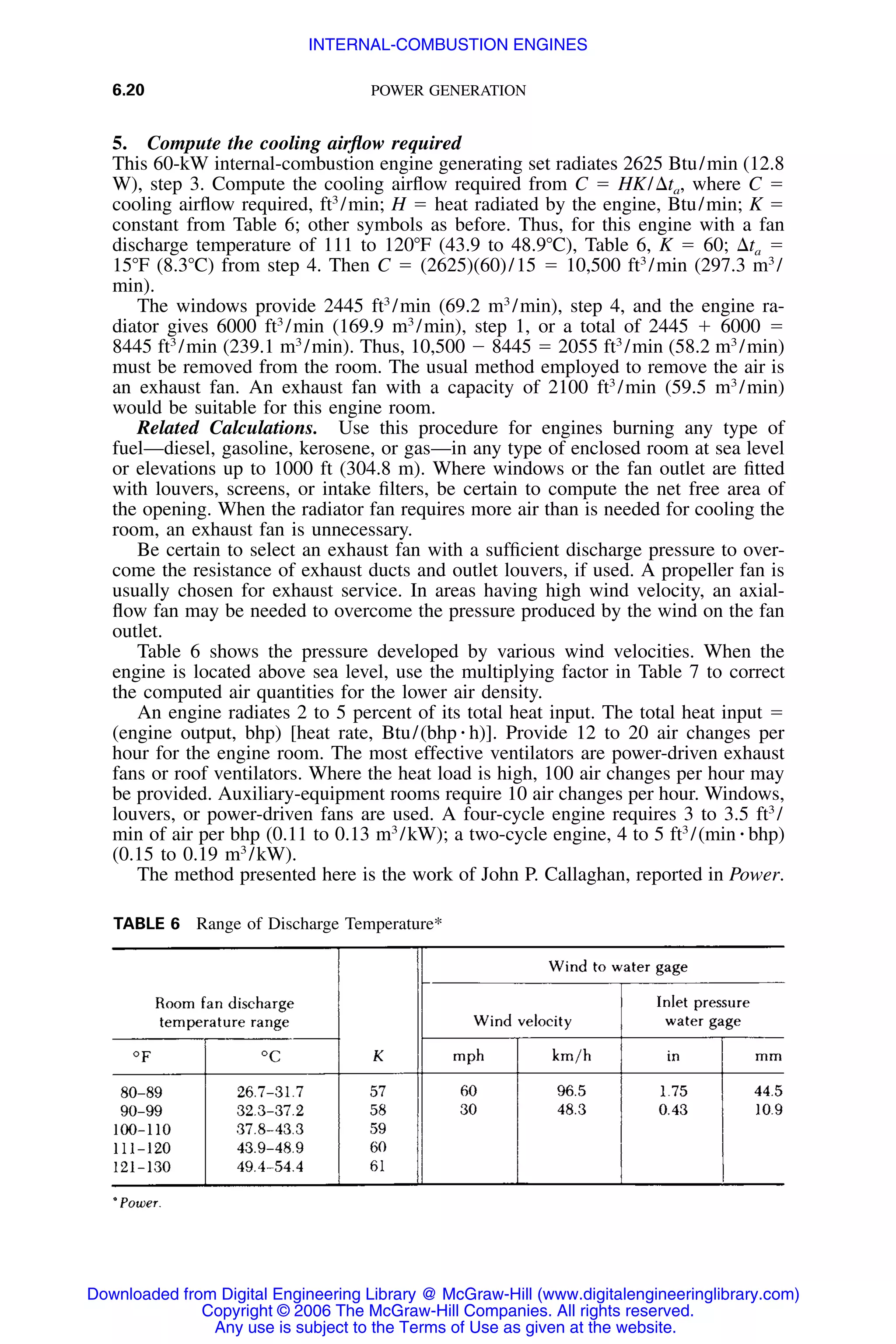 6.20 POWER GENERATION
TABLE 6 Range of Discharge Temperature*
5. Compute the cooling airﬂow required
This 60-kW internal-combustion engine generating set radiates 2625 Btu/min (12.8
W), step 3. Compute the cooling airﬂow required from C ϭ HK/⌬ta, where C ϭ
cooling airﬂow required, ft3
/min; H ϭ heat radiated by the engine, Btu/min; K ϭ
constant from Table 6; other symbols as before. Thus, for this engine with a fan
discharge temperature of 111 to 120ЊF (43.9 to 48.9ЊC), Table 6, K ϭ 60; ⌬ta ϭ
15ЊF (8.3ЊC) from step 4. Then C ϭ (2625)(60)/15 ϭ 10,500 ft3
/min (297.3 m3
/
min).
The windows provide 2445 ft3
/min (69.2 m3
/min), step 4, and the engine ra-
diator gives 6000 ft3
/min (169.9 m3
/min), step 1, or a total of 2445 ϩ 6000 ϭ
8445 ft3
/min (239.1 m3
/min). Thus, 10,500 Ϫ 8445 ϭ 2055 ft3
/min (58.2 m3
/min)
must be removed from the room. The usual method employed to remove the air is
an exhaust fan. An exhaust fan with a capacity of 2100 ft3
/min (59.5 m3
/min)
would be suitable for this engine room.
Related Calculations. Use this procedure for engines burning any type of
fuel—diesel, gasoline, kerosene, or gas—in any type of enclosed room at sea level
or elevations up to 1000 ft (304.8 m). Where windows or the fan outlet are ﬁtted
with louvers, screens, or intake ﬁlters, be certain to compute the net free area of
the opening. When the radiator fan requires more air than is needed for cooling the
room, an exhaust fan is unnecessary.
Be certain to select an exhaust fan with a sufﬁcient discharge pressure to over-
come the resistance of exhaust ducts and outlet louvers, if used. A propeller fan is
usually chosen for exhaust service. In areas having high wind velocity, an axial-
ﬂow fan may be needed to overcome the pressure produced by the wind on the fan
outlet.
Table 6 shows the pressure developed by various wind velocities. When the
engine is located above sea level, use the multiplying factor in Table 7 to correct
the computed air quantities for the lower air density.
An engine radiates 2 to 5 percent of its total heat input. The total heat input ϭ
(engine output, bhp) [heat rate, Btu/(bhp ⅐ h)]. Provide 12 to 20 air changes per
hour for the engine room. The most effective ventilators are power-driven exhaust
fans or roof ventilators. Where the heat load is high, 100 air changes per hour may
be provided. Auxiliary-equipment rooms require 10 air changes per hour. Windows,
louvers, or power-driven fans are used. A four-cycle engine requires 3 to 3.5 ft3
/
min of air per bhp (0.11 to 0.13 m3
/kW); a two-cycle engine, 4 to 5 ft3
/(min ⅐ bhp)
(0.15 to 0.19 m3
/kW).
The method presented here is the work of John P. Callaghan, reported in Power.
Downloaded from Digital Engineering Library @ McGraw-Hill (www.digitalengineeringlibrary.com)
Copyright © 2006 The McGraw-Hill Companies. All rights reserved.
Any use is subject to the Terms of Use as given at the website.
INTERNAL-COMBUSTION ENGINES
 