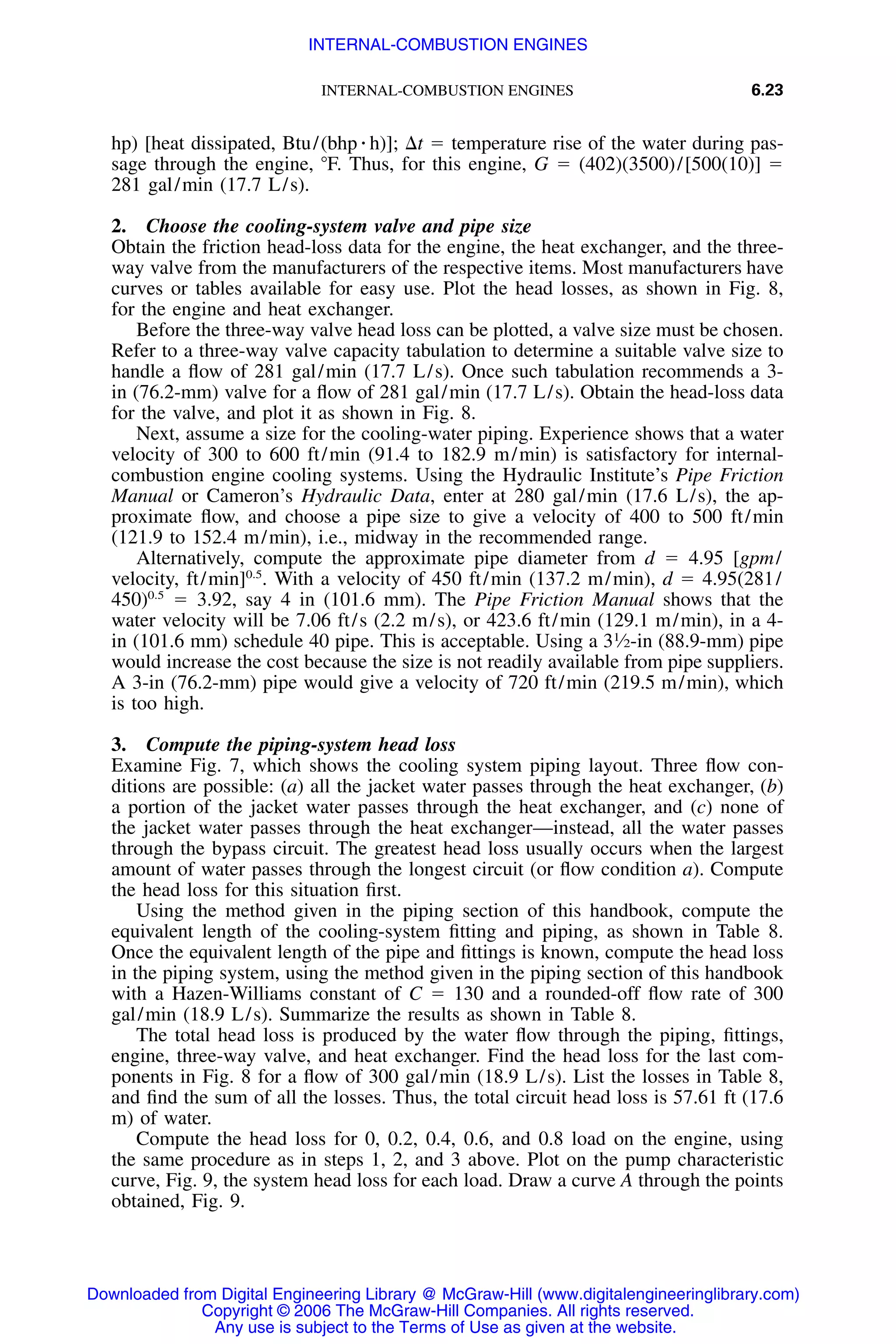 INTERNAL-COMBUSTION ENGINES 6.23
hp) [heat dissipated, Btu/(bhp ⅐ h)]; ⌬t ϭ temperature rise of the water during pas-
sage through the engine, ЊF. Thus, for this engine, G ϭ (402)(3500)/[500(10)] ϭ
281 gal/min (17.7 L/s).
2. Choose the cooling-system valve and pipe size
Obtain the friction head-loss data for the engine, the heat exchanger, and the three-
way valve from the manufacturers of the respective items. Most manufacturers have
curves or tables available for easy use. Plot the head losses, as shown in Fig. 8,
for the engine and heat exchanger.
Before the three-way valve head loss can be plotted, a valve size must be chosen.
Refer to a three-way valve capacity tabulation to determine a suitable valve size to
handle a ﬂow of 281 gal/min (17.7 L/s). Once such tabulation recommends a 3-
in (76.2-mm) valve for a ﬂow of 281 gal/min (17.7 L/s). Obtain the head-loss data
for the valve, and plot it as shown in Fig. 8.
Next, assume a size for the cooling-water piping. Experience shows that a water
velocity of 300 to 600 ft/min (91.4 to 182.9 m/min) is satisfactory for internal-
combustion engine cooling systems. Using the Hydraulic Institute’s Pipe Friction
Manual or Cameron’s Hydraulic Data, enter at 280 gal/min (17.6 L/s), the ap-
proximate ﬂow, and choose a pipe size to give a velocity of 400 to 500 ft/min
(121.9 to 152.4 m/min), i.e., midway in the recommended range.
Alternatively, compute the approximate pipe diameter from d ϭ 4.95 [gpm/
velocity, ft/min]0.5
. With a velocity of 450 ft/min (137.2 m/min), d ϭ 4.95(281/
450)0.5
ϭ 3.92, say 4 in (101.6 mm). The Pipe Friction Manual shows that the
water velocity will be 7.06 ft/s (2.2 m/s), or 423.6 ft/min (129.1 m/min), in a 4-
in (101.6 mm) schedule 40 pipe. This is acceptable. Using a 31
⁄2-in (88.9-mm) pipe
would increase the cost because the size is not readily available from pipe suppliers.
A 3-in (76.2-mm) pipe would give a velocity of 720 ft/min (219.5 m/min), which
is too high.
3. Compute the piping-system head loss
Examine Fig. 7, which shows the cooling system piping layout. Three ﬂow con-
ditions are possible: (a) all the jacket water passes through the heat exchanger, (b)
a portion of the jacket water passes through the heat exchanger, and (c) none of
the jacket water passes through the heat exchanger—instead, all the water passes
through the bypass circuit. The greatest head loss usually occurs when the largest
amount of water passes through the longest circuit (or ﬂow condition a). Compute
the head loss for this situation ﬁrst.
Using the method given in the piping section of this handbook, compute the
equivalent length of the cooling-system ﬁtting and piping, as shown in Table 8.
Once the equivalent length of the pipe and ﬁttings is known, compute the head loss
in the piping system, using the method given in the piping section of this handbook
with a Hazen-Williams constant of C ϭ 130 and a rounded-off ﬂow rate of 300
gal/min (18.9 L/s). Summarize the results as shown in Table 8.
The total head loss is produced by the water ﬂow through the piping, ﬁttings,
engine, three-way valve, and heat exchanger. Find the head loss for the last com-
ponents in Fig. 8 for a ﬂow of 300 gal/min (18.9 L/s). List the losses in Table 8,
and ﬁnd the sum of all the losses. Thus, the total circuit head loss is 57.61 ft (17.6
m) of water.
Compute the head loss for 0, 0.2, 0.4, 0.6, and 0.8 load on the engine, using
the same procedure as in steps 1, 2, and 3 above. Plot on the pump characteristic
curve, Fig. 9, the system head loss for each load. Draw a curve A through the points
obtained, Fig. 9.
Downloaded from Digital Engineering Library @ McGraw-Hill (www.digitalengineeringlibrary.com)
Copyright © 2006 The McGraw-Hill Companies. All rights reserved.
Any use is subject to the Terms of Use as given at the website.
INTERNAL-COMBUSTION ENGINES
 